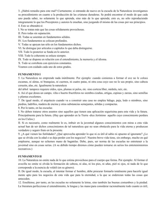 3. ¿Habrá remedio para este mal? Ciertamente; si entrando de nuevo en la escuela de la Naturaleza investigamos
su procedimiento en cuanto a la producción de las criaturas duraderas. Se podrá encontrar el modo de que cada
uno pueda saber, no solamente lo que aprenda, sino más de lo que aprenda; esto es, no sólo reproduciendo
íntegramente lo que los Preceptores y autores le enseñan, sino juzgando él mismo de las cosas por sus principios.
4. Esto se obtendrá sí:
I. No se tratan más que las cosas sólidamente provechosas.
II. Pero todas sin separación.
III. Todas se asientan en fundamentos sólidos.
IV. Los fundamentos se colocan profundos.
V. Todas se apoyan tan sólo en los fundamentos dichos.
VI. Se distingue por artículos o capítulos lo que deba distinguirse.
VII. Todo lo posterior se funda en lo anterior.
VIII. Todo lo coherente se enlaza siempre.
IX. Todo se dispone en relación con el entendimiento, la memoria y el idioma.
X. Todo se corrobora con ejercicios constantes.
Veamos con cuidado cada uno de estos grados.
FUNDAMENTO I
5. La Naturaleza no emprende nada inútilmente. Por ejemplo: cuando comienza a formar el ave no le coloca
escamas, ni aletas, ni branquias, ni cuernos, ni cuatro patas, ni otra cosa cuyo uso no le sea propio, sino cabeza
corazón, alas, etc. Igualmente la naturaleza
del árbol tampoco requiere oídos, ojos, plumas ni pelos, etc. sino corteza líber, médula, raíz, etc.
6. Así el que desea un campo, viña o huerto fructíferos no siembra cizañas, ortigas, espinas y zarzas, sino semillas
y plantas excelentes.
7. De igual modo, el arquitecto cuando va a construir una casa no emplea bálago, paja, lodo o mimbres, sino
piedras, ladrillos, madera de encina y otras substancias semejantes, sólidas y compactas.
8. Por lo tanto, en las escuelas
I. No deben tratarse otros asuntos sino aquellos que tienen una aplicación segurísima para esta vida y la futura.
Principalmente para la futura. (Hay que aprender en la Tierra -dice Jerónimo aquello cuyo conocimiento perdura
en los Cielos.)
II. Si es necesario, como realmente lo es, imbuir en la juventud algunos conocimientos con miras a esta vida
actual han de ser dichos conocimientos de tal naturaleza que no sean obstáculo para la vida eterna y produzcan
verdadero y seguro fruto en la presente.
9. ¿A qué vienen las futilidades? ¿Qué aprovecha aprender lo que ni es útil al sabio ni opuesto al ignorante? ¿Lo
que se olvida con la edad o se deja perder con los negocios?. Nuestra breve vida tiene, sin embargo, mucho en qué
emplearse, aunque no echemos mano de bagatelas. Debe, pues, ser norma de las escuelas no entretener a la
juventud sino en cosas serias. (A su debido tiempo diremos cómo pueden tornarse en serios los entretenimientos
recreativos.)
FUNDAMENTO II
10. La Naturaleza no omite nada de lo que estima provechoso para el cuerpo que forma. Por ejemplo: Al formar el
avecilla no omite ni olvida la formación de cabeza, ni alas, ni los pies, ni uñas, piel ni ojos, ni nada de lo que
corresponde a la esencia de volátil (en su género).
II. De igual modo, la escuela, al intentar formar a! hombre, debe procurar formarlo totalmente para hacerle igual
mente apto para los negocios de esta vida que para la eternidad, a la que se enderezan todas las cosas que
anteceden.
12. Enséñense, por tanto, en las escuelas no solamente la letras, sino también las buenas costumbres y la piedad.
La literatura perfecciona el entendimiento, la lengua y las mano:para considerar racionalmente todo cuanto es útil,
 