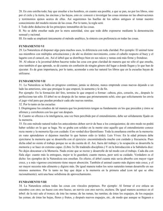 28. En esto estriba todo; hay que enseñar a los hombres, en cuanto sea posible, a que se pan, no por los libros, sino
por el cielo y la tierra, las encinas y las hayas, esto es: conocer e investigar las cosas mismas no las observaciones
y testimonios ajenos acerca de ellas. Así seguiremos las huellas de los sabios antiguos al tomar nuestro
conocimiento del modelo mismo de las cosas. Por lo tanto, la regla será:
I. Todo debe deducirse de los principios inmutables de las cosas.
II. No se debe enseñar nada por la mera autoridad, sino que todo debe exponerse mediante la demostración
sensual y racional.
III. En nada se empleará únicamente el método analítico, la síntesis con preferencia en todas las cosas.
FUNDAMENTO VI
29. La Naturaleza al disponer algo para muchos usos, lo diferencia con toda claridad. Por ejemplo: El animal tiene
sus miembros con múltiples articulaciones y de ahí su distinto movimiento, como el caballo respecto al buey y el
lagarto con el caracol, etc. Así el árbol que se distribuye bien en sus raíces y ramas está más firme y frondoso.
30. Al educar a la juventud deben hacerse todas las cosa con gran claridad de manera que no sólo el que enseña,
sino también el que aprende, se dé cuenta sin confusión de ningún género del lugar a donde llegan y lo que han de
ejecutar. Es de gran importancia, por lo tanto, acomodar a esta luz natural los libros que en la escuelas hayan de
utilizarse.
FUNDAMENTO VII
31. La Naturaleza se halla en progreso continuo; jamás se detiene, nunca emprende cosas nuevas dejando a un
lado las anteriores, sino que prosigue lo que empezó, lo aumenta y le da fin.
Por ejemplo: En la formación del feto, termina lo que empezó a formar: cabeza, pies, corazón, etc., después lo
perfecciona tan sólo. El árbol no se despoja de las ramas que primeramente echó, sino que solícitamente les envía
el jugo vital para que puedan producir cada año nuevas ramitas.
32. Por lo tanto en las escuelas:
I. Dispónganse los estudios de tal manera que los posteriores tengan su fundamento en los que preceden y éstos se
afirmen y corroboren con los que van después.
II. Cuanto se ofrezca a la inteligencia, una vez bien percibido por el entendimiento, debe ser sólidamente fijado en
la memoria.
33. En este método natural todos los antecedentes deben servir de base a los consiguientes; de otro modo no podrá
haber solidez en lo que se haga. No se graba con solidez en la mente sino aquello que el entendimiento conoce
recta mente y la memoria fija con cuidado. Con verdad dice Quintiliano: Toda la enseñanza estriba en la memoria:
en vano aprendemos si dejamos marchar lo que hemos oído (o leído). Luis Vives: En la edad primera debe
ejercitarse la memoria que se desarrolla con el ejercicio: encomiéndesela mucho con cuidado y frecuencia. Pues
dicha edad no siente el trabajo porque no se da cuenta de él. Así, fuera del trabajo y la ocupación se desarrolla la
memoria y se hace en extremo capaz. (Libro 3o De tradendis disciplinis.) Y en la Introducción a la Sabiduría dice:
No dejes descansar a la Memoria. Nada existe que se recree y desarrolle de tal modo con el trabajo. Cada día con
fíala algo: cuanto más la entregues, mejor te lo guardará; cuanto menos, peor será su cuidado. Verdadero es el
dicho: los ejemplos de la Naturaleza nos enseñan. En efecto; el árbol cuanta más savia absorbe con mayor vigor
crece, y a más vigoroso crecimiento tiene mayor absorción. También el animal cuanto más digiere más crece, y el
ser mayor necesita más alimento y digiere más. De igual manera todos los seres naturales toman desarrollo en sus
mismos aumentos. Por lo tanto no hay que dejar a la memoria en la primera edad (con tal que se obre
racionalmente); será una base solidísima de aprovechamiento.
FUNDAMENTO VIII
34. La Naturaleza enlaza todas las cosas con vínculos perpetuos. Por ejemplo: Al formar el ave enlaza un
miembro con otro; un hueso con otro hueso, un nervio con otro nervio, etcétera. De igual manera acontece en el
árbol: de la raíz sale el tronco; de éste las ramas; de las ramas, las ramitas; de éstas los esquejes, de los esquejes
las yemas; de éstas las hojas, flores y frutos, y después nuevos esquejes, etc., de modo que aunque se llegasen a
 