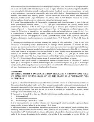 para que no careciese este entendimiento de su objeto propio, distribuyó todas las criaturas en múltiples especies,
con lo cual este mundo visible había de ser para él como un espejo del infinito Poder, Sabiduría y Bondad de Dios
cuya contemplación había de arrebatarle en admiración hacia el Creador, le movería a su conocimiento y avivaría
su amor, dejando ver a través de las cosas visibles la invisible solidez, belleza y dulzura oculta en el abismo de la
eternidad, ofreciéndole verla, tocarla y gustaría. No otra cosa es este Mundo sino nuestro Semillero, nuestro
Refectorio, nuestra Escuela. Luego existe un más allá, adonde hemos de pasar desde las clases de esta Escuela,
esto es, Academia eterna. Los divinos oráculos nos afirman también que así ocurre.
4. El mismo Dios nos dice por boca de Oseas que los cielos existen por la tierra; la tierra por el trigo, el vino y el
aceite, y éstos por los hombres. (Oseas, 2, 21. 22.) Todo, pues, tiene existencia por causa del hombre, aun el
tiempo mismo. El mundo no ha de tener mayor duración que la necesaria para completar el número de los
elegidos. (Apoc., 6. 11.) En cuanto esto se haya realizado, el Cielo y la Tierra pasarán y no habrá lugar para ellos.
(Apoc., 20. 7.) Surgirán un nuevo Cielo y una nueva Tierra, en los que habitará la justicia. (Apoc., 21, 1 y 2 Petr.,
3. 13.) Por último, la Sagrada Escritura designa a esta vida con denominaciones que claramente indican que
únicamente la considera como preparación de la otra. La llama Camino, Marcha, Puerta, Esperanza, y a nosotros,
Peregrinos, Extranjeros, Inquilinos que esperan otra ciudad. (Génes. 47. 9. -Salm., 39. 12. -Job, 7. 12. -Luc., 12.
34.)
5. Esto mismo nos enseña nuestra condición, expuesta ante los ojos de todos los hombres. ¿Quién, de entre todos
los nacidos, no ha vivido y vuelto a desaparecer? Y, sin embargo, estamos destinados a la eternidad. Es, pues,
necesario que nuestra vida sea sólo un tránsito por aquí, puesto que estamos reservados para la eternidad. Por eso
dijo Jesucristo: Estad dispuestos, ignoráis la hora en que el hijo del hombre ha de venir. (Mat., 24. 44.) Y esta es la
razón, como vimos en la Sagrada Escritura, de que el Señor se lleve a algunos aun en la primera edad, sin duda,
cuando ya los encuentra dispuestos, como Enoch. (Gen., 5. 24. o Sab., 4. 14.) ¿Por qué, en cambio, tiene
benignidad para los malos? Sin duda, porque no quiere abatir al desprevenido, sino que tienda al arrepentimiento.
(2 Petr., 3. 9.) Si, no obstante, alguno intentase abusar de la paciencia divina, ordenará su muerte.
6. Certísimo es, pues, que la estancia en las entrañas de la madre es preparación para la vida corporal, y no lo es
menos que la vida corpórea es también preparación para otra existencia que sigue a ésta, y que ha de durar por
siempre jamás. ¡Dichoso aquel que saca sus miembros bien con conformados del vientre de su madre! ¡Feliz mil y
mil veces el que saque de este inundo su alma llena de perfecciones!
CAPITULO IV
CONOCERSE, REGIRSE Y ENCAMINARSE HACIA DIOS, TANTO A SÍ PROPIO COMO TODAS
LAS DEMÁS COSAS CON UNO MISMO, SON LOS TRES GRADOS DE LA PREPARACIÓN PARA
LA ETERNIDAD
1. Quedó ya suficientemente demostrado que el fin último del hombre consiste en la Bienaventuranza eterna con
Dios, y también es fácil deducir cuáles son los fines secundarios y adecuados a esta vida transitoria, tomándolo de
las mismas palabras de la divina resolución al formar al hombre: Hagamos –dijo- al hombre a nuestra imagen y
semejanza para que domine a los peces del mar y a las aves de los cielos y a las bestias, y a la tierra y a todo
animal que anda sobre la tierra. (Gén., 1.26.)
2. Claramente se desprende de lo dicho que el hombre está colocado entre las criaturas visibles para que sea:
I. Criatura racional.
II. Criatura señora de las criaturas.
III. Criatura imagen y deleite de su Criador.
Y de tal manera están estos tres miembros enlazados entre sí que no puede admitirse entre ellos separación alguna,
porque en ellos se asienta la base de la vida presente y de la futura.
3. Ser criatura racional es ser observador, denominador y clasificador de todas las cosas; esto es, conocer y poder
nombrar y entender cuanto encierra el mundo entero, como se dice en el Génesis, 2.19. O conforme enumera
Salomón (Sab. 7. 17, etc.) Conocer la constitución del mundo y la fuerza de los elementos; el principio, el fin y el
medio de los tiempos; la mutación de los solsticios y la variedad de las tempestades; el circuito del año y la
 