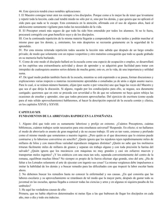 46. Este ejercicio tendrá cinco notables aplicaciones:
I. El Maestro consigue tener aten tos siempre a los discípulos. Porque como a lo mejor ha de tener que levantarse
y repetir toda la lección, cada cual tendrá miedo no sólo por sí, sino por los demás, y que quiera que no aplicará el
oído para que nada se le escape. Esta constancia en la atención, afirmada con el uso de algunos años, hará al
adolescente sumamente vigilante para todas las necesidades de la vida.
II. El Preceptor estará más seguro de que todo ha sido bien entendido por todos los alumnos. Si no lo fuera,
procurará corregirlo con gran beneficio suyo y de los discípulos.
III. Con la continuada repetición de la misma materia llegarán a comprenderla los más tardos y podrán marchar al
mismo paso que los demás; y, entretanto, los más despiertos se recrearán gratamente en la seguridad de lo
aprendido.
IV. Por esta misma reiterada repetición todos sacarán la lección más sabida que después de un largo estudio
privado; de modo que solamente con un repaso vespertino y otro matutino conseguirán que todo se quede grabado
en su memoria burla burlando.
V. Como de este modo el discípulo hallará en la escuela como una especie de ocupación o empleo, se desarrollará
en los espíritus una extraordinaria actividad y deseo de aprender y se adquirirá gran facilidad para tratar con
intrepidez de cualesquiera asuntos serios delante de mucha gente; esto es, en la vida, de una importancia y utilidad
suma.
47. De igual modo podrán también fuera de la escuela, mientras se está esperando o se pasea, formar discusiones y
explicaciones varias respecto a materias recientemente aprendidas o estudiadas ya de atrás o algún asunto nuevo.
Para lo cual, si se reúnen número bastante, elijan (por suerte o por votación) uno que haga las veces del Maestro y
que sea el que dirija la discusión. Si alguno, rogado por los condiscípulos para ello, se negase, sea duramente
castigado; queremos que en esto se proceda con severidad a fin de que no solamente no haya quien rehúya las
ocasiones de enseñar y aprender, sino que todos procuren aprovecharlas. Del ejercicio de escritura (como ayuda
para el más sólido aprovechamiento) hablaremos, al hacer la descripción especial de la escuela común y clásica,
en los capítulos XXVII y XXVIII.
CAPITULO XIX
FUNDAMENTOS DE LA ABREVIADA RAPIDEZ EN LA ENSEÑANZA
1. Alguno dirá que todo esto es sumamente laborioso y prolijo en extremo. ¿Cuántos Preceptores, cuántas
bibliotecas, cuántos trabajos serán necesarios para esta enseñanza universal? Respondo. En efecto; si no hallamos
el modo de abreviarlo es asunto de gran magnitud y de no escaso trabajo. El arte es tan vasto, extenso y profundo
como el mismo mundo que sometemos a nuestro ingenio. ¿Pero quién es el que desconoce que lo extenso puede
contraerse y lo laborioso convertirse en sencillo? ¿Quién ignora que los tejedores tejen rapidísimamente miles de
millares de hilos y con maravillosa variedad reproducen imágenes distintas? ¿Quién no sabe que los molineros
trituran fácilmente miles de millares de granos y separan sin trabajo alguno y con toda precisión la harina del
salvado? ¿Quién ignora que los mecánicos con máquinas no muy grandes y casi sin esfuerzo mueven y
transportan moles ingentes? ¿Y los estáticos con una onza tan solo, separada convenientemente del centro de la
romana, equilibran muchas libras? No siempre es propio de la fuerza efectuar algo grande, sino del arte. ¿Ha de
faltar a los Letrados solamente el arte de ejecutar con ingenio sus cosas? La misma vergüenza debe impulsarnos a
imitar la habilidad de los demás y a buscar remedio para las dificultades con que tropezó la labor escolar hasta
ahora.
2. No debemos buscar los remedios hasta no conocer la enfermedad y sus causas. ¿En qué consistía que las
labores escolares y su aprovechamiento se retardasen de tal modo que la mayor parte, después de gastar toda su
juventud en las escuelas, apenas llegaba a conocer todas las ciencias y artes y en algunas ni siquiera pasaba de los
umbrales?
3. He aquí las verdaderas causas de ello:
Primera, que no había objetivos determinados ni metas fijas a las que hubiesen de llegar los discípulos en cada
año, mes o día y todo era indeciso.
 