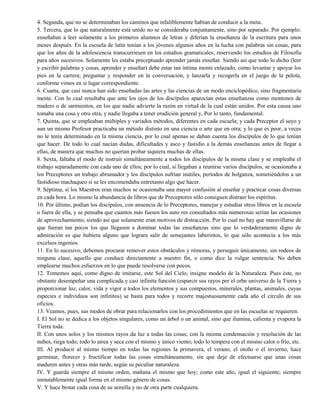 4. Segunda, que no se determinaban los caminos que infaliblemente habían de conducir a la meta.
5. Tercera, que lo que naturalmente está unido no se consideraba conjuntamente, sino por separado. Por ejemplo:
enseñaban a leer solamente a los primeros alumnos de letras y diferían la enseñanza de la escritura para unos
meses después. En la escuela de latín tenían a los jóvenes algunos años en la lucha con palabras sin cosas, para
que los años de la adolescencia transcurriesen en los estudios gramaticales, reservando los estudios de Filosofía
para años sucesivos. Solamente les estaba preceptuado aprender jamás enseñar. Siendo así que todo lo dicho (leer
y escribir palabras y cosas, aprender y enseñar) debe estar tan íntima mente enlazado, como levantar y apoyar los
pies en la carrera; preguntar y responder en la conversación, y lanzarla y recogerla en el juego de la pelota,
conforme vimos en si lugar correspondiente.
6. Cuarta, que casi nunca han sido enseñadas las artes y las ciencias de un modo enciclopédico, sino fragmentaria
mente. Con lo cual resultaba que ante los ojos de los discípulos aparecían estas enseñanzas como montones de
madero o de sarmientos, en los que nadie advierte la razón en virtud de la cual están unidos. Por esta causa uno
tomaba una cosa y otro otra, y nadie llegaba a tener erudición general y, Por lo tanto, fundamental.
7. Quinta, que se empleaban múltiples y variados métodos, diferentes en cada escuela; y cada Preceptor el suyo y
aun un mismo Profesor practicaba un método distinto en una ciencia o arte que en otra; y lo que es peor, a veces
no le tenía determinado en la misma ciencia, por lo cual apenas se daban cuenta los discípulos de lo que tenían
que hacer. De todo lo cual nacían dudas, dificultades y asco y fastidio a la demás enseñanzas antes de llegar a
ellas, de manera que muchos no querían probar siquiera muchas de ellas.
8. Sexta, faltaba el modo de instruir simultáneamente a todos los discípulos de la misma clase y se empleaba el
trabajo separadamente con cada uno de ellos; por lo cual, si llegaban a reunirse varios discípulos, se ocasionaba a
los Preceptores un trabajo abrumador y los discípulos sufrían inútiles, períodos de holganza, sometiéndolos a un
fastidioso machaqueo si se les encomendaba entretanto algo que hacer.
9. Séptima, si los Maestros eran muchos se ocasionaba una mayor confusión al enseñar y practicar cosas diversas
en cada hora. Lo mismo la abundancia de libros que de Preceptores sólo consiguen distraer los espíritus.
10. Por último, podían los discípulos, con anuencia de lo Preceptores, manejar y estudiar otros libros en la escuela
o fuera de ella, y se pensaba que cuantos más fuesen los auto res consultados más numerosas serían las ocasiones
de aprovechamiento, siendo así que solamente eran motivos de distracción. Por lo cual no hay que maravillarse de
que fueran tan pocos los que llegasen a dominar todas las enseñanzas sino que lo verdaderamente digno de
admiración es que hubiera alguno que lograra salir de semejantes laberintos, lo que sólo acontecía a los más
excelsos ingenios.
11. En lo sucesivo, debemos procurar remover estos obstáculos y rémoras, y perseguir únicamente, sin rodeos de
ninguna clase, aquello que conduce directamente a nuestro fin, o como dice la vulgar sentencia: No deben
emplearse muchos esfuerzos en lo que puede resolverse con pocos.
12. Tomemos aquí, como digno de imitarse, este Sol del Cielo, insigne modelo de la Naturaleza. Pues éste, no
obstante desempeñar una complicada y casi infinita función (esparcir sus rayos per el orbe universo de la Tierra y
proporcionar luz, calor, vida y vigor a todos los elementos y sus compuestos, minerales, plantas, animales, cuyas
especies e individuos son infinitos) se basta para todos y recorre majestuosamente cada año el círculo de sus
oficios.
13. Veamos, pues, sus modos de obrar para relacionarlos con los procedimientos que en las escuelas se requieren.
I. El Sol no se dedica a los objetos singulares, como un árbol o un animal, sino que ilumina, calienta y evapora la
Tierra toda.
II. Con unos solos y los mismos rayos da luz a todas las cosas; con la misma condensación y resolución de las
nubes, riega todo; todo lo airea y seca con el mismo y único viento; todo lo tempera con el mismo calor o frío, etc.
III. Al producir al mismo tiempo en todas las regiones la primavera, el verano, el otoño o el invierno, hace
germinar, florecer y fructificar todas las cosas simultáneamente, sin que deje de efectuarse que unas cosas
maduren antes y otras más tarde, según su peculiar naturaleza.
IV. Y guarda siempre el mismo orden, mañana el mismo que hoy; como este año, igual el siguiente; siempre
inmutablemente igual forma en el mismo género de cosas.
V. Y hace brotar cada cosa de su semilla y no de otra parte cualquiera.
 