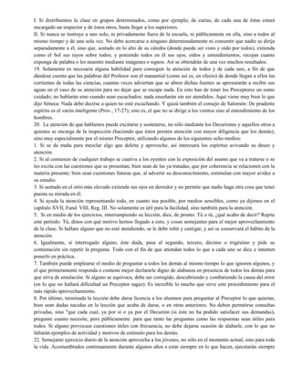 I. Si distribuimos la clase en grupos determinados, como por ejemplo, de curias, de cada una de éstas estará
encargado un inspector y de éstos otros, basta llegar a los superiores.
II. Si nunca se instruye a uno solo, ni privadamente fuera de la escuela, ni públicamente en ella, sino a todos al
mismo tiempo y de una sola vez. No debe acercarse a ninguno determinadamente ni consentir que nadie se dirija
separadamente a él, sino que, sentado en lo alto de su cátedra (donde puede ser visto y oído por todos), extienda
como el Sol sus rayos sobre todos; y poniendo todos en él sus ojos, oídos y entendimientos, recojan cuanto
exponga de palabra o les muestre mediante imágenes o signos. Así se obtendrán de una vez muchos resultados.
19. Solamente es necesaria alguna habilidad para conseguir la atención de todos y de cada uno, a fin de que
dándose cuenta que las palabras del Profesor son el manantial (como así es, en efecto) de donde llegan a ellos las
corrientes de todas las ciencias, cuantas veces adviertan que se abren dichas fuentes se apresurarán a recibir sus
aguas en el vaso de su atención para no dejar que se escape nada. En esto han de tener los Preceptores un sumo
cuidado; no hablarán sino cuando sean escuchados; nada enseñarán sin ser atendidos. Aquí viene muy bien lo que
dijo Séneca: Nada debe decirse a quien no esté escuchando. Y quizá también el consejo de Salomón: De prudente
espíritu es el varón inteligente (Prov., 17-27); esto es, el que no se dirige a los vientos sino al entendimiento de los
hombres.
20. La atención de que hablamos puede excitarse y sostenerse, no sólo mediante los Decuriones y aquellos otros a
quienes se encarga de la inspección (haciendo que éstos presten atención con mayor diligencia que los demás),
sino muy especialmente por el mismo Preceptor, utilizando algunos de los siguientes ocho medios:
1. Si se da maña para mezclar algo que deleite y aproveche, así interesará los espíritus avivando su deseo y
atención.
2. Si al comienzo de cualquier trabajo se cautiva a los oyentes con la exposición del asunto que va a tratarse o se
les excita con las cuestiones que se presentan; bien sean de las ya tratadas, que por coherencia se relacionen con la
materia presente; bien sean cuestiones futuras que, al advertir su desconocimiento, estimulan con mayor avidez a
su estudio.
3. Si sentado en el sitio más elevado extiende sus ojos en derredor y no permite que nadie haga otra cosa que tener
puesta su mirada en él.
4. Si ayuda la atención representando todo, en cuanto sea posible, por medios sensibles, como ya dijimos en el
capítulo XVII, Fund. VIII, Reg. III. No solamente es útil para la facilidad, sino también para la atención.
5. Si en medio de los ejercicios, interrumpiendo su lección, dice, de pronto: Tú o tú, ¿qué acabo de decir? Repite
este período. Tú, dinos con qué motivo hemos llegado a esto, y cosas semejantes para el mejor aprovechamiento
de la clase. Si hallare alguno que no esté atendiendo, se le debe reñir y castigar, y así se conservará el hábito de la
atención.
6. Igualmente, si interrogado alguno, éste duda, pasa al segundo, tercero, décimo o trigésimo y pide su
contestación sin repetir la pregunta. Todo con el fin de que atiendan todos lo que a cada uno se dice e intenten
ponerlo en práctica.
7. También puede emplearse el medio de preguntar a todos los demás al mismo tiempo lo que ignoren algunos, y
el que primeramente responda o conteste mejor declararle digno de alabanza en presencia de todos los demás para
que sirva de emulación. Si alguno se equivoca, debe ser corregido, descubriendo y combatiendo la causa del error
(en lo que no hallará dificultad un Preceptor sagaz). Es increíble lo mucho que sirve este procedimiento para el
más rápido aprovechamiento.
8. Por último, terminada la lección debe darse licencia a los alumnos para preguntar al Preceptor lo que quieran,
bien sean dudas nacidas en la lección que acaba de darse, o en otras anteriores. No deben permitirse consultas
privadas, sino "que cada cual, ya por sí o ya por el Decurión (si éste no ha podido satisfacer sus demandas),
pregunte cuanto necesite, pero públicamente. para que tanto las preguntas como las respuestas sean útiles para
todos. Si alguno provocase cuestiones útiles con frecuencia, no debe dejarse ocasión de alabarle, con lo que no
faltarán ejemplos de actividad y motivos de estímulo para los demás.
22. Semejante ejercicio diario de la atención aprovecha a los jóvenes, no sólo en el momento actual, sino para toda
la vida. Acostumbrados continuamente durante algunos años a estar siempre en lo que hacen, ejecutarán siempre
 