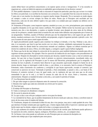cuanto deban hacer con perfecto conocimiento y sin esperar ajenos avisos o instigaciones. Y si las escuelas se
organizan así, ¿cómo no habrá de esperarse en espléndido aprovechamiento de tan diestros varones?
23. Pero podrán objetamos: A pesar de todo es necesaria la inspección particular; pues hay que revisar si se tratan
los libros con pulcritud, si se escriben las lecciones con corrección, si se aprenden bien las cosas de memoria, etc.
Y para esto si son muchos los discípulos se requiere mucho tiempo. Respondo: No es necesario en modo alguno
oír siempre a todos ni revisar siempre los libras de todos. Puesto que el Preceptor está auxiliado por los
Decuriones, cada uno de estos deberá vigilar a los que están a su cuidado para que cumplan sus deberes con la
mayor exactitud.
24. Solamente el Preceptor, como inspector supremo, atenderá ya a uno, ya a otro, principalmente, para sorprender
a aquellos discípulos en los que tiene menos confianza. Por ejemplo: Deben recitar las lecciones que se dan de
memoria uno, dos o tres discípulos, y cuantos se manden levantar, unos después de otros, tanto de los últimos
como de los primeros, estando atenta toda la reunión De este modo todos deberán estar preparados por el temor de
ser preguntados. También, cuando el Profesor advierta que uno ha empezado bien y esté seguro de que sabe 10
demás, mandará continuar a otro. Si éste también está preparado, exigirá el siguiente período o párrafo a otro. Así
con el examen de unos pocos estará seguro de todos.
25. Igual procedimiento puede seguirse para examinar los trabajos al dictado, si los hay. Ordenar a uno, dos o
más, si es necesario, que lean lo que han escrito con voz clara y distinta, señalando expresamente las pausas, y
entretanto, todos los demás harán las correcciones mirando sus cuadernos. Alguna vez deberá examinar por sí
mismo los cuadernos de unos y Otros, sin orden alguno, y castigará a aquél a quien hallase negligente.
26. Parece que ha de dar más trabajo la corrección de los ejercicios, pero también hallaremos remedio para ello si
seguimos normas parecidas. Por ejemplo: Para los ejercicios de traducción de una lengua a otra procederemos de
esta manera: Después de efectuada la versión reúnanse por decurias; mande levantar a uno y retar al contrario que
quiera. Así que éste se haya levantado, leerá el primero su ejercicio minuciosamente, escuchando todos con
atención y con la vigilancia del Preceptor (o por lo menos del Decurión), principalmente por la ortografía. Al
terminar de leer el párrafo, el contrario hará observar lo que encuentre equivocado; después lo harán los de la
misma decuria; luego se interrogará a toda la clase, y, por último, si es necesario, hará la censura el Preceptor.
Entretanto, todos examinarán sus cuadernos y corregirán lo que hayan equivocado, excepto el contrario, que
conservará su ejercicio sin tocar. Terminado el período, y bien enmendado, se pasará a otro, y así hasta el fin.
Entonces el contrario recitará el suyo de igual modo, con la vigilancia del que retó para que no dé como
enmendado lo que no lo esté, y se hará la censura de cada una de las voces, frases y oraciones, como
anteriormente. Después se mandará levantar a otros dos, y así cuanto lo permita el tiempo.
27. Los Decuriones han de cuidar:
1. De que todos tengan su ejercicio dispuesto antes de comenzar la corrección.
2. Durante ésta vigilen que cada uno enmiende sus errores por los ajenos.
28. Esto hará que
I. El trabajo del Preceptor se disminuya.
II. Todos se instruyan sin abandonar a ninguno.
III. Se excite la atención de todos.
IV. Lo que se dice a uno solo por cualquier motivo sirva para los demás.
V. La variedad de las frases, que no podrán interpretarse de diverso modo por cada uno, forme y corrobore tanto el
juicio de las cosas como el empleo del idioma.
VI. Finalmente, después de examinada la labor de una, dos o tres parejas, muy poco o nada quedará de error. Hay
que destinar el tiempo restante para que aquellos que, o tienen alguna duda sobre el ejercicio o piensan que lo han
hecho mejor que los demás, salgan en medio de la clase y se juzgue acerca de ello.
29. Lo que acabamos de exponer se refiere únicamente al ejercicio de versión; pero fácilmente puede aplicarse a
los ejercicios de estilo, oratorios, lógicos, teológicos, filosóficos, etcétera, etc., en cualquier clase.
30. Así hemos visto cómo puede ser suficiente un solo Preceptor para un centenar de discípulos sin
mucho más trabajo que el que emplearía para unos pocos.
 