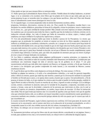 PROBLEMA II
Cómo puede ser que con unos mismos libros se instruyan todos.
31. Nadie ignora que la pluralidad de objetos distrae los sentidos. Notable ahorro de trabajo tendremos, en primer
lugar, si no se consienten a los escolares otros libros que los propios de la clase en que están; para que sea su
norma perpetua la que se mostraba entre los antiguos a los que hacían sacrificios: ¡Haz esto! Pues más llenarán
éstos el entendimiento cuanto menos distraigan los otros la vista.
32. En segundo lugar, si se tienen preparadas todas las demás herramientas escolares, tablas,
programas, borradores, diccionarios, sistemas de artes, etc. Pues cuando los Preceptores mandan hacer a sus
discípulos los carteles alfabéticos, prescriben la forma de la caligrafía y dictan los preceptos, textos o traducciones
de los textos, etc., ¡qué gran cantidad de tiempo pierden! Más cómodo será tener impresos en número abundante
los cuadernos que son necesarios para todas las clases y aquéllos que han de traducirse al idioma corriente con la
traducción colocada debajo. Así, todo el tiempo que había de consumirse en dictar, copiar y traducir podrá
emplearse con mayor utilidad en la explicación, repeticiones y ensayos.
33. Con este procedimiento tampoco habrá que temer la desidia o pereza de los Preceptores. Lo mismo que
juzgamos que un predicador ha cumplido su misión al exponer un texto de los libros sagrados y demostrar al
auditorio su utilidad (para su enseñanza, exhortación, consuelo, etc.), aunque no sea él mismo quien haya hecho la
versión directa del aludido texto, sino que haya tomado la que en otro lugar estuviese hecha, puesto que una u otra
cosa para nada interesa a los oyentes; así también nada importa a los discípulos que sea el mismo Preceptor u otro
cualquiera, antes que él, quien haya ilustrado su lección, con tal que el Maestro les enseñe cumplidamente cuanto
a la materia haga referencia. Conviene, pues, que todo esté preparado de antemano para que sea menor el peligro
de errar y mayor el tiempo dedicado a la enseñanza.
34. Los libros o cuadernos indicados deben adaptarse perfectamente a nuestros principios, ya expuestos, de
facilidad, solidez y brevedad en todas las escuelas, tratándolo todo llanamente con fundamento y cuidado para que
constituyan una exactísima imagen de todo el universo (que ha de grabarse en el alma). Y con gran
encarecimiento advierto que todo debe estar expuesto con llaneza y en lenguaje corriente, a fin de que ilumine de
tal manera a los discípulos que pueden comprender de modo natural, y sin necesidad de Maestro, cuantas
enseñanzas encierre.
35. A qué fin deseo que los libros estén dispuestos en forma de diálogo. Por estas razones: (1) Por la
facilidad en adaptar las materias y el estilo a los entendimientos infantiles, y así nada les parecerá imposible,
arduo o difícil en extremo, puesto que nada hay más familiar y natural que la conversación mediante la cual puede
el hombre ser llevado poco a poco, y sin apenas darse cuenta, al punto que se quiera. Este procedimiento, a fin de
ponerse al alcance de todos, es el que emplean los cómicos para recordar al pueblo los hechos pasados; también lo
siguió Platón en toda su filosofía, Cicerón en muchas de sus obras y Agustín en toda su teología. (2) Los diálogos
excitan, animan y mantienen la atención, tanto por la variedad de las preguntas y respuestas, mezcladas con sus
razones y formas, como por la diversidad y mutación de las personas que intervienen en ellos, con lo cual se
mantiene el espíritu sin cansancio, despertándose, en cambio, mayor deseo de escuchar. (3) Hace la instrucción
más sólida. Pues de igual modo que tenemos más vivo recuerdo de aquellas cosas que hemos visto que de aquellas
otras que solamente hemos oído, así se adhiere con mayor tenacidad a nuestro entendimiento cuanto aprendemos o
conocemos mediante una comedia o conversación (porque además de oírlo nos parece que lo vemos) que todo lo
que escuchamos en
la escueta recitación del Preceptor, según la diaria experiencia nos confirma. (4) Como gran parte de nuestra vida
transcurre en la conversación, será el camino más breve en la educación de la juventud acostumbrarla, no sólo a
comprender cuanto le es útil, sino a hablar acerca de ello con soltura, circunspección y facilidad. (5)
Por último, los diálogos son en extremo útiles para hacer los repasos con facilidad, aun los mismos discípulos
entre sí.
36. Sumamente provechoso será que los libros sean de una misma edición, coincidiendo en sus páginas, líneas y
en todo, para ayudarse en las citas y en la memoria local y no ofrecer motivo a dificultad de ninguna especie.
 