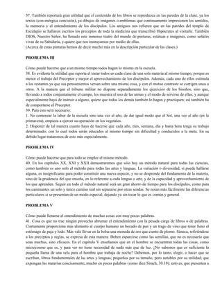 37. También reportará gran utilidad que el contenido de los libros se reproduzca en las paredes de la clase, ya los
textos (con enérgica concisión), ya dibujos de imágenes o emblemas que continuamente impresionen los sentidos,
la memoria y el entendimiento de los discípulos. Los antiguos nos refieren que en las paredes del templo de
Esculapio se hallaron escritos los preceptos de toda la medicina que transcribió Hipócrates al visitarle. También
DIOS, Nuestro Señor, ha llenado este inmenso teatro del mundo de pinturas, estatuas e imágenes, como señales
vivas de su Sabiduría, y quiere que nos instruyamos por medio de ellas.
(Acerca de estas pinturas hemos de decir mucho más en la descripción particular de las clases.)
PROBLEMA III
Cómo puede hacerse que a un mismo tiempo todos hagan lo mismo en la escuela.
38. Es evidente la utilidad que reporta el tratar todos en cada clase de una sola materia al mismo tiempo, porque es
menor el trabajo del Preceptor y mayor el aprovechamiento de los discípulos. Además, cada uno de ellos estimula
a los restantes ya que sus pensamientos versan sobre una misma cosa, y con el mutuo contraste se corrigen unos a
otros. A la manera que el tribuno militar no dispone separadamente los ejercicios de los bisoños, sino que,
llevando a todos conjuntamente el campo, les muestra el uso de las armas y el modo de servirse de ellas; y aunque
especialmente haya de instruir a alguno, quiere que todos los demás también lo hagan y practiquen; así también ha
de comportarse el Preceptor.
39. Para esto será necesario:
1. No comenzar la labor de la escuela sino una vez al año, de dar igual modo que el Sol, una vez al año (en la
primavera), empieza a ejercer su operación en los vegetales.
2. Disponer de tal manera cuanto haya de hacerse que cada año, mes, semana, día y hasta hora tenga su trabajo
determinado; con lo cual todos serán educados al mismo tiempo sin dificultad y conducidos a la meta. En su
debido lugar trataremos de esto más especialmente.
PROBLEMA IV
Cómo puede hacerse que para todo se emplee el mismo método.
40. En los capítulos XX, XXI y XXII demostraremos que sólo hay un método natural para todas las ciencias,
como también es uno solo el método para todas las artes y lenguas. La variación o diversidad, si puede hallarse
alguna, es insignificante para poder constituir una nueva especie, y no se desprende del fundamento de la materia,
sino de la prudencia del que enseña, en lo referente a cada lengua o arte, y de la capacidad y aprovechamiento de
los que aprenden. Seguir en todo el método natural será un gran ahorro de tiempo para los discípulos, como para
los caminantes un solo y único camino real sin separarse por otras sendas. Se notan más fácilmente las diferencias
particulares si se presentan de un modo especial, dejando ya sin tocar lo que es común y general.
PROBLEMA V
Cómo puede llenarse el entendimiento de muchas cosas con muy pocas palabras.
41. Cosa es que no trae ningún provecho abrumar el entendimiento con la pesada carga de libros o de palabras.
Ciertamente proporciona más alimento al cuerpo humano un bocado de pan y un trago de vino que tener lleno el
estómago de paja y lodo. Más vale llevar en la bolsa una moneda de oro que ciento de plomo. Séneca, refiriéndose
a los preceptos y reglas, se expresa de esta manera: Deben esparcirse como las semillas, que no es necesario que
sean muchas, sino eficaces. En el capítulo V enseñamos que en el hombre se encuentran todas las cosas, como
microcosmo que es, y para ver no tiene necesidad de nada más que de luz. ¿No sabemos que es suficiente la
pequeña llama de una vela para el hombre que trabaja de noche? Debemos, por lo tanto, elegir, o hacer que se
escriban, libros fundamentales de las artes y lenguas; pequeños por su tamaño, pero notables por su utilidad; que
expongan las materias concisamente; mucho en pocas palabras (como dice Sirach, 30.10); esto es, que presenten a
 