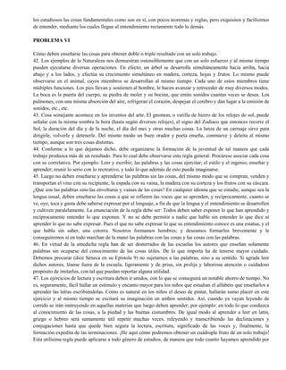 los estudiosos las cosas fundamentales como son en sí, con pocos teoremas y reglas, pero exquisitos y facilísimos
de entender, mediante los cuales llegue al entendimiento rectamente todo lo demás.
PROBLEMA VI
Cómo deben enseñarse las cosas para obtener doble o triple resultado con un solo trabajo.
42. Los ejemplos de la Naturaleza nos demuestran ostensiblemente que con un solo esfuerzo y al mismo tiempo
pueden ejecutarse diversas operaciones. En efecto; un árbol se desarrolla simultáneamente hacia arriba, hacia
abajo y a los lados, y efectúa su crecimiento simultáneo en madera, corteza, hojas y frutos. Lo mismo puede
observarse en el animal, cuyos miembros se desarrollan al mismo tiempo. Cada uno de estos miembros tiene
múltiples funciones. Los pies llevan y sostienen al hombre, le hacen avanzar y retroceder de muy diversos modos.
La boca es la puerta del cuerpo, su piedra de moler y su bocina, que emite sonidos cuantas veces se desea. Los
pulmones, con una misma absorción del aire, refrigeran el corazón, despejan el cerebro y dan lugar a la emisión de
sonidos, etc., etc.
43. Cosa semejante acontece en los inventos del arte. El gnomon, o varilla de hierro de los relojes de sol, puede
señalar con la misma sombra la hora (hasta según diversos relojes), el signo del Zodiaco que entonces recorre el
Sol, la duración del día y de la noche, el día del mes y otras muchas cosas. La lanza de un carruaje sirve para
dirigirle, volverle y detenerle. Del mismo modo un buen orador y poeta enseña, conmueve y deleita al mismo
tiempo, aunque son tres cosas distintas.
44. Conforme a lo que dejamos dicho, debe organizarse la formación de la juventud de tal manera que cada
trabajo produzca más de un resultado. Para lo cual debe observarse esta regla general: Procúrese asociar cada cosa
con su correlativa. Por ejemplo: Leer y escribir; las palabras y las cosas ejercitar; el estilo y el ingenio; enseñar y
aprender; reunir lo serio con lo recreativo, y todo lo que además de esto pueda imaginarse.
45. Luego no deben enseñarse y aprenderse las palabras sin las cosas, del mismo modo que se compran, venden y
transportan el vino con su recipiente, la espada con su vaina, la madera con su corteza y los frutos con su cáscara.
¿Qué son las palabras sino las envolturas y vainas de las cosas? En cualquier idioma que se estudie, aunque sea la
lengua usual, deben enseñarse las cosas a que se refieren las voces que se aprenden, y recíprocamente, cuanto se
ve, oye, toca y gusta debe saberse expresar por el lenguaje, a fin de que la lengua y el entendimiento se desarrollen
y cultiven paralelamente. La enunciación de la regla debe ser: Todos deben saber exponer lo que han aprendido y
recíprocamente entender lo que exponen. Y no se debe permitir a nadie que hable sin entender lo que dice ni
aprender lo que no sabe expresar. Pues el que no sabe expresar lo que su entendimiento conoce es una estatua, y el
que habla sin saber, una cotorra. Nosotros formamos hombres; y deseamos formarlos brevemente y le
conseguiremos si en todo marchan de la mano las palabras con las cosas y las cosas con las palabras.
46. En virtud de la antedicha regla han de ser desterrados de las escuelas los autores que enseñan solamente
palabras sin ocuparse del conocimiento de las cosas útiles. De lo que importa ha de tenerse mayor cuidado.
Debemos procurar (dice Séneca en su Epístola 9) no sujetarnos a las palabras, sino a su sentido. Si agrada leer
dichos autores, léanse fuera de la escuela, ligeramente y de prisa, sin prolija y laboriosa atención o cuidadoso
propósito de imitarlos, con tal que puedan reportar alguna utilidad.
47. Los ejercicios de lectura y escritura deben ir unidos, con lo que se conseguirá un notable ahorro de tiempo. No
es, seguramente, fácil hallar un estímulo y encanto mayor para los niños que estudian el alfabeto que enseñarlos a
aprender las letras escribiéndolas. Como es natural en los niños el deseo de pintar, hallarán sumo placer en este
ejercicio y al mismo tiempo se excitará su imaginación en ambos sentidos. Así, cuando ya vayan leyendo de
corrido se irán instruyendo en aquellas materias que luego deben aprender; por ejemplo: en todo lo que conduzca
al conocimiento de las cosas, a la piedad y las buenas costumbres. De igual modo al aprender a leer en latín,
griego o hebreo será sumamente útil repetir muchas veces, releyendo y transcribiendo las declinaciones y
conjugaciones hasta que quede bien segura la lectura, escritura, significado de las voces y, finalmente, la
formación expedita de las terminaciones. ¡He aquí cómo podremos obtener un cuádruple fruto de un solo trabajo!
Esta utilísima regla puede aplicarse a todo género de estudios, de manera que todo cuanto hayamos aprendido por
 