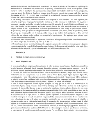 posición de las estrellas; las naturalezas de los vivientes y el ser de las bestias; las fuerzas de los espíritus y los
pensamientos de los hombres; las diferencias de las plantas y las virtudes de las raíces; en una palabra, cuanto
existe, ya oculto, ya manifiesto, etc. A esta cualidad corresponde la ciencia de los artífices y el arte de la palabra,
para que, como dice Jesús de Sirach, en ninguna cosa, lo mismo pequeña que grande, nada haya que sea
desconocido. (Eccles., 5. 18.) Así, pues, en realidad, de verdad puede ostentarse la denominación de animal
racional si se conocen las causas de todas las cosas.
4. Ser dueño y señor de las criaturas consiste en poder disponer de ellas conforme a sus fines legítimos para
utilizarlas en provecho propio; portarse entre las criaturas y en todas partes de un modo regio; esto es, grave y
santamente y guardar la dignidad otorgada (poniendo sobre sí la adoración de un solo Criador; considerando a su
nivel a los Ángeles, con siervos suyos, y teniendo muy por bajo de si a todas las demás cosas); no someterse a
ninguna criatura, ni aun a la propia carne, sirviéndose generosamente de todas ellas y no ignorar dónde, cuándo,
de qué modo y hasta qué punto se debe prudentemente utilizar cada cosa; dónde, cómo, de qué modo y hasta
dónde hay que condescender con el cuerpo; dónde, cómo, de qué modo y hasta qué punto se debe servir al
prójimo. En una palabra: poder moderar con prudencia los movimientos y las acciones, tanto internas como
externas, tanto propias como ajenas.
5. Finalmente, ser la imagen de Dios es representar vivamente el prototipo de su perfección, como Él mismo dice:
Sed santos, porque Yo, vuestro Dios, soy santo. (Lev. 19. 2.)
6. De todo lo cual se saca la conclusión de que los requisitos genuinos del hombre son los que siguen: I. Que sea
conocedor de todas las cosas. II. Dueño de ellas y de sí mismo. III. Encaminarse él y todas las cosas hacia Dios,
origen de todo. Lo que puede expresarse en estas solas tres palabras de todos conocidas:
I. ERUDICIÓN.
II. VIRTUD O COSTUMERES HONESTAS.
III. RELIGIÓN O PIEDAD.
El nombre de Erudición comprende el conocimiento de todas las cosas, artes y lenguas; el de buenas costumbres,
no sólo la externa urbanidad, sino la ordenada disposición interna y externa de nuestras pasiones; y con el de
Religión se entiende aquella interna veneración por la cual el alma del hombre se enlaza y une al Ser Supremo.
7. En estos tres enunciados se halla encerrada toda la excelencia del hombre, porque estos son los únicos
fundamentos de esta vida presente y de la futura; todo lo demás (Salud, vigor, figura, riquezas, dignidades,
amistades, éxitos y larga vida) nada representan sino añadiduras y adornos de la vida extrínseca, si Dios las da con
lo primero; o superfluas vanidades, inútil carga, impedimentos molestos para quien, sintiendo excesivo apego a
ellas, las desea y se deja dominar por ellas olvidando y dejando a un lado lo más principal.
8. Para la mejor comprensión veamos algunos ejemplos. El reloj (ya sea el solar o el automático) es un
instrumento elegante y muy necesario para medir el tiempo y cuya substancia o esencia está en la ingeniosa
proporción de las medidas. La caja en que se encierra, las esculturas, pinturas, adornos de oro, etc., son cosas
accesorias que si algo añaden a su belleza nada aumentan a su bondad. Sería risible la puerilidad de aquel que sin
parar mientes en la grandísima utilidad del aparato quisiera mejor un reloj bonito que bueno. Asimismo, el valor
de un caballo está en su vigor, unido a su nobleza, agilidad y prontitud en moverse a capricho del jinete; la cola
ondulante o recogida en nudo; la crin peinada o erguida; bridas áureas; mantas recamadas de oro y cualesquiera
otros bellos jaeces con que se le adorne son cosas tan accidentales que con razón calificaremos de estúpidos a
quienes pretendan que en ellas estriba la excelencia de un caballo. Por último, nuestro perfecto estado de salud
depende de la completa digestión de los alimentos y de una buena disposición interna; dormir muellemente, vestir
con lujo y comer con regalo nada añaden a nuestra salud: antes bien, la ponen en peligro; y podemos llamar loco a
quien busca más lo deleitoso que lo saludable. Demente es y dañoso en gran manera el que, deseando ser hombre,
se preocupa más de los adornos que de la esencia humana. Por eso el Sabio declara estultos e impíos a quienes
 