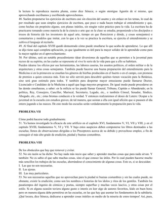 la lectura lo reproduzca nuestra pluma, como dice Séneca; o según atestigua Agustín de sí mismo, que
aprovechando escribamos y escribiendo aprovechemos.
48. Suelen proponerse los ejercicios de escritura casi sin elección del asunto y sin enlace en los temas, lo cual da
por resultado que sean simples ejercicios de escritura, que poco o nada hacen trabajar al entendimiento y que,
como hechas sin propósito alguno, son planas inútiles, sin ningún valor práctico para la vida. La escritura ha de
practicarse tomando como materia la de la ciencia o arte que en la clase se estudia; proponiendo a los discípulos o
trozos de historia (de los inventores de aquel arte, tiempo en que florecieron y dónde, y cosas semejantes) o
comentarios y modelos que imitar, con lo que a la vez se practica la escritura, se ejercita el entendimiento y se
cultiva el lenguaje al recitarlo.
49. Al final del capítulo XVIII quedó demostrado cómo puede enseñarse lo que acaba de aprenderse. Lo que allí
se dijo tiene aquí completa aplicación, ya que igualmente es útil para la mayor solidez de lo aprendido como para
la mayor rapidez en el aprovechamiento.
50. Por último, será un notable procedimiento idear diversiones de aquellas que se permiten a la juventud para
recreo de su espíritu, en las cuales se represente al vivo lo serio de la vida para que a ello se habitúen.
Pueden idearse los oficios por sus herramientas, las labores caseras, los asuntos políticos, el orden militar o de la
arquitectura y otras cosas semejantes. También puede hacerse una buena preparación del entendimiento para la
Medicina si en la primavera se enseñan los géneros de hierbas producidas en el huerto o en el campo, con promesa
de premios a quien conozca más. Esto no sólo servirá para descubrir quiénes tienen vocación para la Botánica,
sino será gran estímulo para todos. Y también para despertar mayor entusiasmo puede llamarse Doctor,
Licenciado o Candidato de la Medicina a aquél que haga mayores progresos. De igual modo puede procederse en
las demás enseñanzas, a saber: en la milicia se les puede llamar General, Tribuno, Capitán o Abanderado; en la
política, Rey, Consejero, Canciller, Mariscal, Secretario, Legado, etc., o también Cónsul, Senador, Síndico,
Abogado, etc., etc.; estas bromas conducen a la verdad. Y entonces realizaremos el deseo de Lutero: Ocupar a la
juventud en la escuela con estudios graves; de tal manera, que asistan a ella con igual afición que si pasasen el día
entero jugando a las nueces. De este modo las escuelas serán verdaderamente la preparación para la vida.
PROBLEMA VII
Cómo podrá hacerse todo gradualmente.
51. Ya hemos investigado la eficacia de este artificio en el capítulo XVI, fundamentos V, VI, VII y VIII, y en el
capitulo XVIII, fundamentos V, VI y VII. Y bajo estos auspicios deben componerse los libros destinados a las
escuelas; llenos de observaciones dirigidas a los Preceptores acerca de su debido y provechoso empleo, a fin de
conseguir el más alto grado de erudición, piedad y buenas costumbres.
PROBLEMA VIII
De los obstáculos que hay que remover y evitar.
52. No sin razón se ha dicho: No hay nada más necio que saber y aprender muchas cosas que para nada sirvan. Y
también: No es sabio el que sabe muchas cosas, sino el que conoce las útiles. Por lo cual pueden hacerse mucho
más sencillos los trabajos de las escuelas, ahorrándose el conocimiento de algunas cosas. Esto es, si se descuidan:
I. Las que no son necesarias.
II. Las ajenas.
III. Las muy particulares.
53. No son necesarias aquellas que no aprovechan para la piedad ni buenas costumbres y sin las cuales puede, no
obstante, existir la erudición; como son los nombres e historias de los ídolos y ritos de los gentiles. También los
pasatiempos del ingenio de cómicos y poetas, siempre superfluo y muchas veces lascivo, y otras cosas por el
estilo. Si en alguna ocasión tuviera alguno gusto o interés en leer algo de autores favoritos, léalo en buen hora;
pero en manera alguna debe permitirse en las escuelas, en las que hay que asentar los fundamentos de la sabiduría.
¡Qué locura, dice Séneca, dedicarse a aprender cosas inútiles en medio de la miseria de estos tiempos! Así, pues,
 