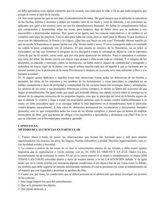 no debe aprenderse cosa alguna solamente para la escuela, sino todo para la vida; a fin de que nada tengamos que
arrojar al viento al salir de la escuela.
54. Son cosas ajenas las que no son para el entendimiento de todos. De igual manera que es diferente la naturaleza
de las hierbas, árboles y animales y deben ser tratados unos de un modo y otros de diferente, y no consienten ser
aplicados por igual a los mismos usos; así son los entendimientos humanos. No faltan los entendimientos felices
que comprenden y desentrañan todas las cosas; pero tampoco deja de haber otros que se embotan y son
inaccesibles a determinadas materias. Hay quien es un águila para las ciencias especulativas y en cambio es un
completo asno para las prácticas. Uno es apto para todas las cosas, pero es inútil para la Música; lo que acontece a
otros con las Matemáticas, la Poesía y la Lógica. ¿Qué hay que hacer en este caso? Pretender obtener aquello en
que no ayuda la Naturaleza es querer luchar con ella; intento inútil y necio. O no se conseguirá nada o el resultado
no valdrá la pena comparado con el esfuerzo. El que enseña es ministro de la Naturaleza, no su señor ni
reformador; no hay que fomentar el progreso de los discípulos contra la voluntad de Minerva; con la esperanza
cierta de que ha de ocurrir, como suele, que por otra parte aparezcan los defectos. Pues si separamos o cortamos
una rama del árbol, las demás crecen con mayor vigor porque a ellas acude toda su vitalidad. Y si ninguno de los
discípulos es educado e instruido contra su inclinación, no habrá motivo alguno de contrariedad y desagrado y
redundará en mayor vigor de la mente; con mayor soltura marcha cada uno en aquello a que es inclinado por su
natural instinto (con la permisión de la suma Providencia) y después en su escala sirve más útilmente a Dios y a la
humana sociedad.
55. Si alguno quiere dedicarse a aquellas cosas más minuciosas (como todas las diferencias de las hierbas y
animales; las obras de los artesanos y los nombres de las herramientas y cosas parecidas) se empeñará en un
trabajo cansadísimo y lleno de prolijidad y complejidad. En las escuelas basta con investigar, llana y sólidamente,
los géneros de las cosas y sus principales diferencias (ciertas siempre); lo demás ya habrá mil ocasiones de que
llegue al entendimiento. De igual modo que aquél que pretende obtener una rápida victoria sobre el enemigo no se
detiene en la conquista minuciosa de los pequeños lugares, sino que se preocupa del total de la batalla seguro de
que si obtiene la victoria y llega a tomar las principales defensas todo lo demás vendrá indefectiblemente a su
mano, así debe procederse aquí: si se consigue imbuir lo más importante en el entendimiento, todo lo particular
vendrá después naturalmente. A esta clase de obstáculos pertenecen los vocabularios y diccionarios llamados
generales; esto es, que comprenden todas las voces de un idioma completo, y puesto que no hemos de emplear
buena parte de ellas, ¿por qué hemos de obligar a los muchachos a aprenderlas y abrumarse con ellas? Esto es lo
que se relaciona con la brevedad para enseñar y aprender.
CAPITULO XX
MÉTODO DE LAS CIENCIAS EN PARTICULAR
1. Vamos ahora a tratar de reunir las observaciones que hemos ido haciendo aquí y allá para enseñar
ingeniosamente las ciencias, las artes, las lenguas, buenas costumbres y piedad. Decimos ingeniosamente; esto es,
con facilidad, solidez y brevedad.
2. La ciencia o noticia de las cosas no es sino el conocimiento interno de las mismas y debe reunir iguales
requisitos que la especulación o visión externa; esto es, EL OJO, EL OBJETO Y LA LUZ. Dados los tres,
necesariamente ha de realizarse la visión. El ojo en la visión interna es la mente o entendimiento; el objeto SON
TODAS LAS COSAS colocadas dentro y fuera de nuestra mente, y la luz LA ATENCIÓN debida. Y de igual
modo que en la visión externa son necesarias algunas condiciones si los objetos han de ser vistos como es debido,
así también aquí debe seguirse un método determinado mediante el cual se presenten las cosas al entendimiento de
tal manera que con seguridad y prontitud se apodere de ellas.
3. Cuatro son, por tanto, las condiciones que se deben procurar en el adolescente que desea investigar los secretos
de las ciencias:
1. Que tenga limpios los ojos del entendimiento.
2. Que se le presenten los objetos.
3. Que preste atención; y
 