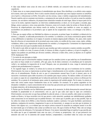 4. Que sepa deducir unas cosas de otras con el debido método; así conocerá todas las cosas con certeza y
expedición.
4. Nadie tiene en su mano proporcionarse el entendimiento que desea; Dios distribuye a su arbitrio estos espejos
de la mente, estos ojos interiores. Pero sí está a nuestro alcance no permitir que estos espejos nuestros se enturbien
con el polvo y obscurezcan su brillo. Este polvo son las ociosas, vanas e inútiles ocupaciones del entendimiento.
Nuestro espíritu está en constante movimiento, a semejanza de una rueda de molino a la cual no cesan los sentidos
externos, sus servidores ordinarios, de proporcionar materiales tomados de todo lugar, falsos la mayor parte de las
veces (si la razón, supremo inspector, no interviene cuidadosamente); es decir, en vez de grano y escanda, paja,
bálago, arena o granzas y otras cosas parecidas. Entonces, como en la muela, todas las aristas se llenan de polvo.
Preservar de empolvamiento esta interna muela de molino, la mente (que también es como un espejo), es
acostumbrar con prudencia a la juventud a que se aparte de las ocupaciones vanas y se entregue a las útiles y
honestas.
5. Para que un espejo refleje con fidelidad los objetos es necesaria, en primer lugar, la realidad y evidencia de los
mismos, y, después, su adecuada presentación a los sentidos. Lo nebuloso y de escasa consistencia apenas irradia
y muy débilmente se reproduce en el espejo; lo ausente en manera alguna puede reflejarse. Así, pues, todo cuanto
haya de ofrecerse al conocimiento de la juventud sean cosas reales, no sombra de las cosas; cosas, repito, sólidas,
verdaderas, útiles y que impresionen enérgicamente los sentidos y la imaginación. Ciertamente los impresionarán
si se colocan tan cerca que no puedan menos de afectarlos.
6. Por todo lo cual, debe ser regla de oro para los que enseñan que todo se presente a cuantos sentidos sea posible.
Es decir, lo visible a la vista, lo sonoro al oído, lo oloroso al olfato, al gusto lo sabroso y al tacto lo tangible; y si
alguna cosa pudiera ser percibida por diversos sentidos, ofrézcase a todos ellos, como ya dijimos en el capítulo
XVII, fundamento VIII.
7. La razón de este precepto es triple.
I. Es necesario que el conocimiento empiece siempre por los sentidos (cierto es que nada hay en el entendimiento
que antes no haya estado en el sentido). ¿Por qué, pues, ha de darse comienzo a la enseñanza por la narración
verbal y no mediante la inspección de la cosa? Después, una vez presentada la cosa, venga la narración para
explicar más profundamente lo expuesto.
8. En segundo lugar, la verdad y la certeza de la ciencia no estriban más que en el testimonio de los sentidos.
Efectivamente; las cosas se impresionan en primer lugar e inmediatamente en los sentidos y después por medio de
ellos en el entendimiento. Prueba de esto es que el conocimiento sensual hace fe por sí mismo; pero en el
raciocinio o testimonio ajeno debe recurrirse a los sentidos para mayor certeza. No damos crédito a la razón sino
en cuanto es capaz de ser comprobada por la inducción particular de los ejemplos (cuya certeza se afirma por los
sentidos). No se presta fe al testimonio ajeno contra la experiencia del sentido propio. Por lo tanto, la ciencia es
tanto más cierta cuanto mayor fundamento tiene en los sentidos. En resumen: Si se quiere engendrar en los
discípulos verdadero y exacto conocimiento de las cosas hay que procurar que la enseñanza toda sea por medio de
la propia intuición y de la demostración sensual.
9. Puesto que los Sentidos son los fidelísimos proveedores de la memoria, la dicha demostración sensual dará por
resultado la perpetuidad en el conocimiento; esto es, que lo que cada cual sepa lo sepa con constancia.
Efectivamente; con una sola vez que haya probado la caña de azúcar, o visto un camello, oído cantar un ruiseñor o
estado en Roma y la haya recorrido (con tal que preste a todo atención), quedarán tan indeleblemente grabadas
estas sensaciones en mi memoria que no podrán borrarse. Así vemos que es posible, que es muy posible, fijar en
los niños los relatos de la Biblia y otras historias mediante cuadros o pinturas. Con gran facilidad y persistencia
podemos, cualquiera de nosotros, imaginarnos lo que es un rinoceronte, si, aunque no sea más que en pintura, lo
hemos visto alguna vez, y es evidente que con mayor certeza conoceré lo acaecido en cualquier asunto si en ello
he intervenido que si lo hubiese oído contar un millón de veces. De aquí el dicho de Plauto: Más vale un testigo
ocular que diez de referencia. O el precepto de Horacio: Con menor intensidad llega al espíritu lo que percibe por
los oídos que lo que el espectador tiene ante sus ojos y él mismo se proporciona. Así, el que presenció con
atención una sola vez la anatomía del cuerpo humano, comprenderá y recordará todas las cosas con mayor
 