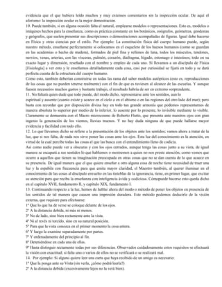 evidencia que el que hubiera leído muchos y muy extensos comentarios sin la inspección ocular. De aquí el
aforismo: la inspección ocular es la mejor demostración.
10. Puede también, si en alguna ocasión falta el natural, emplearse modelos o representaciones. Esto es, modelos o
imágenes hechos para la enseñanza, como es práctica constante en los botánicos, zoógrafos, geómetras, geodestas
y geógrafos, que suelen presentar sus descripciones o demostraciones acompañadas de figuras. Igual debe hacerse
en Física y otras ciencias por el estilo. Por ejemplo: La constitución física del cuerpo humano puede, según
nuestro método, enseñarse perfectamente si colocamos en el esqueleto de los huesos humanos (como se guardan
en las academias o hecho de madera), formados de piel fina y rellenos de lana, todos los músculos, tendones,
nervios, venas, arterias, con las vísceras, pulmón, corazón, diafragma, hígado, estomago e intestinos; todo en su
exacto lugar y dimensión, reseñado con el nombre y empleo de cada uno. Si llevamos a un discípulo de Física
[Fisiología] a ver esto y le enseñamos detalladamente cada cosa, casi por curiosidad se fijará en todo y se dará
perfecta cuenta de la estructura del cuerpo humano.
Como esto, también deberían construirse en todas las rama del saber modelos autópticos (esto es, reproducciones
de las cosas que no pueden tenerse realmente) con el fin de que es tuviesen al alcance de las escuelas. Y aunque
fuesen necesarios muchos gastos y bastante trabajo, el resultado habría de ser en extremo sorprendente.
11. No faltará quien dude que todo puede, del modo dicho, representarse ante los sentidos, aun lo
espiritual y ausente (cuanto existe y acaece en el cielo o en el abismo o en las regiones del otro lado del mar); pero
basta con recordar que por disposición divina hay en todo tan grande armonía que podemos representarnos de
manera absoluta lo superior por medio de lo inferior, lo ausente por lo presente, lo invisible mediante lo visible.
Claramente se demuestra con el Macro microcosmo de Roberto Flutto, que presenta ante nuestros ojos con gran
ingenio la generación de los vientos, lluvias truenos. Y no hay duda ninguna de que puede hallarse mayor
evidencia y facilidad con todo ello.
12. Lo que llevamos dicho se refiere a la presentación de los objetos ante los sentidos; vamos ahora a tratar de la
luz, que si nos falta, de nada nos sirve poner las cosas ante los ojos. Esta luz del conocimiento es la atención, en
virtud de la cual percibe todas las cosas el que las busca con el entendimiento lleno de codicia.
Así como nadie puede ver a obscuras y con los ojos cerrados, aunque tenga las cosas junto a su vista, de igual
manera se escapará a sus sentidos lo que hablemos o mostremos a quien no nos preste atención; como vemos que
ocurre a aquellos que tienen su imaginación preocupada en otras cosas que no se dan cuenta de lo que acaece en
su presencia. De igual manera que el que quiere enseñar a otro alguna cosa de noche tiene necesidad de traer una
luz y la espabila con frecuencia para que emita mayor claridad, el Maestro también, al querer iluminar en el
conocimiento de las cosas al discípulo envuelto en las tinieblas de la ignorancia, tiene, en primer lugar, que excitar
su atención para que reciba la enseñanza con inteligencia ávida y codiciosa. Cómopuede hacerse esto queda dicho
en el capitulo XVII, fundamento II, y capítulo XIX, fundamento I.
13. Continuando respecto a la luz, hemos de hablar ahora del modo o método de poner los objetos en presencia de
los sentidos de tal manera que causen una impresión duradera. Este método podemos deducirle de la visión
externa, que requiere para efectuarse:
1º Que lo que ha de verse se coloque delante de los ojos.
2º A la distancia debida, ni más ni menos.
3º No de lado, sino bien rectamente ante la vista.
4º Ni al revés ni torcido, sino en su natural posición.
5º Para que la vista conozca en el primer momento la cosa entera.
6º Y luego la examine separadamente por partes.
7º Y ordenadamente del principio al fin.
8º Deteniéndose en cada una de ellas.
9º Hasta distinguir rectamente todas por sus diferencias. Observados cuidadosamente estos requisitos se efectuará
la visión con exactitud; si falta uno o varios de ellos no se verificará o se realizará mal.
14. Por ejemplo: Si alguno quiere leer una carta que haya recibido de un amigo es necesario:
1º Que la ponga ante su Vista (sin verla, ¿cómo podrá leerla?)
2º A la distancia debida (excesivamente lejos no la verá bien).
 
