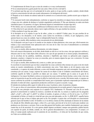3º Completamente de frente (lo que se mira de costado se ve muy confusamente).
4º En su natural posición (¿quién puede leer una carta o libro al revés o de lado?).
5º Lo primero que hay que ver es lo principal de la carta: quién es el que escribe, a quién, cuándo y desde dónde
(el previo conocimiento de todo esto ayuda sobremanera a la inteligencia del texto)
6º Después se lee lo demás sin saltarse nada (de lo contrario no se conocería todo y podría ocurrir que se dejase lo
principal).
7º Es necesario leerlo todo ordenadamente, conforme se siguen los miembros (si alguno leyera ahora este período
y luego este otro, además de deshacer el sentido engendraría confusión). 8º Hay que detenerse en cada cosa hasta
entenderla (pues si lo pasamos a la ligera, fácilmente dejaría el entendimiento escapar algo útil.)
9º Por último, una vez conocido todo, establézcase la diferencia entre lo más o menos necesario.
15. Para observar lo que antecede, damos nueve reglas utilísimas a los que enseñan las ciencias:
I. Debe enseñarse lo que hay que saber.
Si al discípulo no se le expone lo que ha de saber, ¿cómo va a saberlo? Cuiden, pues, los que enseñan de no
ocultar nada a los discípulos; ni de intento, como suelen los envidiosos e infieles, ni por negligencia, como
quienes hacen sus cosas sin cuidado. Aquí es indispensable buena fe y trabajo.
16. Lo que se enseñe, debe enseñarse como cosa presente de uso determinado.
Así el discípulo verá que lo que se le enseña no son utopías ni ideas platónicas, sino cosas que, efectivamente nos
rodean y cuyo conocimiento tiene aplicación real a los usos de la vida. Con esto el entendimiento se estimulará
más y pondrá mayor atención.
17. Lo que se enseñe, debe enseñarse directamente, sin rodeo ninguno.
Esto será conocer directamente, no de lado, desde donde no sólo no se ven las cosas, sino que aparecen confusas y
obscuras ante la vista. Cada objeto debe ofrecerse a los ojos de que aprende en su esencia propia, desnudamente,
sin la envoltura de las palabras, metáforas, alusiones e hipérboles que tienen su aplicación para exagerar,
disminuir, ensalzar o vituperar las cosas ya conocidas, pero en manera alguna las que van a conocerse. En éstas
hay que proceder directamente.
18. Lo que se enseñe, debe enseñarse tal y como es, a saber: por sus causas.
Es excelente el conocimiento que nos hace comprender las cosas conforme ellas mismas son, pues si de otro modo
entran en nuestro entendimiento, no habrá conocimiento sino error. Todo objeto es de tal manera como está
constituido, y si aparece de modo diferente a como está formada aseguramos que está corrompido. Este objeto se
constituye por sus causas. Luego, exponer las causas de un objeto es dar el verdadero conocimiento del mismo,
conforme aquello de Saber es percibir un objeto por sus causas. Y también que la causa es la guía de la
inteligencia. Con mayor facilidad y certeza se reconocen las cosas conforme fueron hechas; como si das a leer una
carta en la posición en que fue escrita, pues lo difícil es leerla del revés o torcida. Del mismo modo, si expones un
suceso conforme ha ocurrido se comprenderá fácil mente; pero al pretender explicarlo empezando por lo último o
alterando el orden del relato, seguramente producirás confusión en quien te escuche. Luego,
El método de enseñanza debe seguir el orden de las cosas: lo primero, antes; lo posterior, después.
19. Lo que se ofrece al conocimiento, debe presentarse primeramente de un modo general y luego por partes.
La razón de este principio está expuesta en el capítulo XVI, fundamento VI. Presentar una cosa de un modo
general al conocimiento es explicar la esencia y accidente de toda ella. La esencia se explica por las preguntas
¿Qué?, ¿Cuál? y ¿Por qué? A ¿QUÉ? se refiere el nombre, el género, el oficio y el fin de la cosa. A ¿CUÁL?
corresponde la forma o el modo en virtud del que esta cosa está adecuada a su fin. A ¿POR QUÉ?, aquella fuerza
eficiente por la que se hace el objeto apto para su fin. Por ejemplo: si quiero dar a mi discípulo un conocimiento
general exacto del hombre le diré: El hombre es (1) la última criatura de Dios destinada al dominio de las demás
(2), dotada de libre albedrío para elegir y obrar (3) y, por tanto, provista de la luz de la razón para moderar con
prudencia sus elecciones y acciones. Esta es una idea general del hombre, pero también fundamental, que expresa
cuanto hay en él de necesario. Si a esto quieres añadir algunos accidentes, aunque sean generales, podrás hacerlo
con exponer de quién, de dónde, cuándo, etc. De lo general descenderemos a sus componentes: el cuerpo y el
alma; el cuerpo puede explicarse por la anatomía de sus miembros, y el alma por las facultades de que consta,
etc.Todo con su debido orden.
 