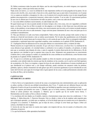 20. Deben examinarse todas las partes del objeto, aun las más insignificantes, sin omitir ninguna; con expresión
del orden, lugar y enlace que tienen unas con otras.
Nada existe sin motivo, y a veces la utilidad de lo más importante estriba en la más pequeña de las partes. En un
reloj un solo clavillo, roto, encorvado o fuera de su sitio, puede hacer que se pare todo el mecanismo; en el cuerpo
vivo se separa un miembro y desaparece la vida, y en el contexto de la oración muchas veces la más insignificante
palabra (una preposición o conjunción) trastorna y altera todo el sentido. Y así en todo. El conocimiento perfecto
de una cosa se obtiene por el conocimiento de todas sus partes, cual y como sea cada una de ellas.
21. Las cosas deben enseñarse sucesivamente, en cada tiempo una sola.
De igual manera que la vista no puede atender al mismo tiempo a dos o tres cosas, sino con vaguedad y confusión
(pues, en efecto, el que lee un libro no puede ver dos páginas a un tiempo, ni dos líneas por muy próximas que
estén, ni dos palabras, ni aun tampoco dos letras, sino sucesivamente una tras otra), así la mente no puede tampoco
entender sino una sola cosa en cada momento. Luego conviene pasar claramente de una a otra cosa para que no se
confunda el entendimiento.
22. Hay que detenerse en cada cosa hasta comprenderla. Nada se hace de pronto, porque todo cuanto se hace se
efectúa en virtud del movimiento y éste se realiza sucesivamente. Por lo tanto, hay quedetenerse con el discípulo
en cada parte de la ciencia hasta que la conozca bien y se dé cuenta de que la sabe. Esto se conseguirá explicando,
examinando y repitiendo hasta tener seguridad completa, como enseñamos en el capítulo XVIII, fundamento X.
23. Explíquense bien las diferencias de las cosas para obtener un conocimiento claro y evidente de todas.
Mucho encierra en sí aquel dicho tan conocido: El que sabe hacer distinciones, enseñará bien. La multitud de las
cosas abruma al que aprende y la variedad induce a confusión si no se aplica el remedio; a lo primero, el orden
para que se acometan unas después de otras, y para lo segundo, la atenta observación de las diferencias a fin de
que aparezca con claridad en qué se apartan unas cosas de otras. Solamente esto proporciona un conocimiento
evidente claro y cierto, porque la verdad y la variedad de las cosas estriban en sus diferencias, como hicimos notar
de pasada en el capítulo XVIII, fundamento VI.
24. Ya que no es corriente que todos puedan cumplir su oficio de maestro con tan gran destreza, será necesario
acomodar a este método todas las ciencias que han de estudiarse en las escuelas, con lo cual no será fácil apartarse
de su propósito y fin. Pues si se respetan y siguen las leyes de este método, obtendremos el mismo resultado que el
que introducido en el palacio real, y con tiempo suficiente, puede examinar sin cansancio todas las pinturas,
grabados, tapices y demás ornamentos de todo género que allí se encierren igualmente el joven introducido en este
teatro del Universo será capaz de investigar todo el gran aparato de las cosas y andar perfectamente enterado entre
las obras de Dios y de los hombres.
CAPITULO XXI
MÉTODO DE LAS ARTES
1. Fácil y breve es la especulación o teoría de las cosas y no proporciona sino entretenimiento; pero su aplicación
es ardua y prolija, si bien de una utilidad extraordinaria, dice Vives. Y siendo esto así, debemos buscar con toda
diligencia el motivo de que la juventud se deje guiar con facilidad en aquellas cosas que constituyen el arte.
2. El arte requiere previamente tres cosas: 1. Modelo, que es la forma externa y determinada mirando la cual
intenta el artista producir otra semejante. 2. Materia, que es aquello que ha de recibir nueva forma. 3.
Herramientas con las cuales se lleva a efecto el trabajo.
3. La enseñanza del arte (dados ya el modelo, materia y herramientas) exige estas otras tres condiciones: 1. Uso
legítimo. 2. Sabia dirección. 3. Ejercicio frecuente. Esto es, dónde y cómo se ha de emplear cada requisito para
que el discípulo aprenda; y en tanto que se emplean, se le ha de dirigir para que no cometa error en la operación y
corregirle si le cometiera. Y finalmente, que no deje de errar y corregir su error hasta que llegue a obrar con
certeza y facilidad sin error alguno.
4. Acerca de esto hay que tener en cuenta once reglas: seis respecto del uso, tres en cuanto a la dirección y dos
referentes al ejercicio
5. Lo que ha de hacerse, debe aprenderse haciéndolo.
 