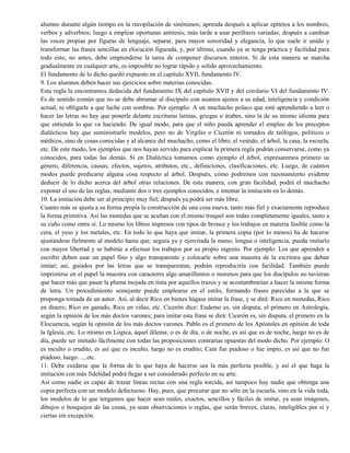 alumno durante algún tiempo en la recopilación de sinónimos; aprenda después a aplicar epítetos a los nombres,
verbos y adverbios; luego a emplear oportunas antítesis; más tarde a usar perífrasis variadas; después a cambiar
las voces propias por figuras de lenguaje, separar, para mayor sonoridad y elegancia, lo que suele ir unido y
transformar las frases sencillas en elocución figurada, y, por último, cuando ya se tenga práctica y facilidad para
todo esto, no antes, debe emprenderse la tarea de componer discursos enteros. Si de esta manera se marcha
gradualmente en cualquier arte, es imposible no lograr rápido y sólido aprovechamiento.
El fundamento de lo dicho quedó expuesto en el capítulo XVII, fundamento IV.
9. Los alumnos deben hacer sus ejercicios sobre materias conocidas.
Esta regla la encontramos deducida del fundamento IX del capítulo XVII y del corolario VI del fundamento IV.
Es de sentido común que no se debe abrumar al discípulo con asuntos ajenos a su edad, inteligencia y condición
actual, ni obligarle a que luche con sombras. Por ejemplo: A un muchacho polaco que esté aprendiendo a leer o
hacer las letras no hay que ponerle delante escrituras latinas, griegas o árabes, sino la de su mismo idioma para
que entienda lo que va haciendo. De igual modo, para que el niño pueda aprender el empleo de los preceptos
dialécticos hay que suministrarle modelos, pero no de Virgilio o Cicerón ni tomados de teólogos, políticos o
médicos, sino de cosas conocidas y al alcance del muchacho, como el libro, el vestido, el árbol, la casa, la escuela,
etc. De este modo, los ejemplos que nos hayan servido para explicar la primera regla podrán conservarse, como ya
conocidos, para todas las demás. Si en Dialéctica tomamos como ejemplo el árbol, expresaremos primero su
género, diferencia, causas, efectos, sujetos, atributos, etc., definiciones, clasificaciones, etc. Luego, de cuántos
modos puede predicarse alguna cosa respecto al árbol. Después, cómo podremos con razonamiento evidente
deducir de lo dicho acerca del árbol otras relaciones. De esta manera, con gran facilidad, podrá el muchacho
exponer el uso de las reglas, mediante dos o tres ejemplos conocidos, e intentar la imitación en lo demás.
10. La imitación debe ser al principio muy fiel; después ya podrá ser más libre.
Cuanto más se ajusta a su forma propia la construcción de una cosa nueva, tanto más fiel y exactamente reproduce
la forma primitiva. Así las monedas que se acuñan con el mismo troquel son todas completamente iguales, tanto a
su cuño como entre sí. Lo mismo los libros impresos con tipos de bronce y los trabajos en materia fusible como la
cera, el yeso y los metales, etc. En todo lo que haya que imitar, la primera copia (por lo menos) ha de hacerse
ajustándose fielmente al modelo hasta que, segura ya y ejercitada la mano, lengua o inteligencia, pueda imitarlo
con mayor libertad y se habitúe a efectuar los trabajos por su propio ingenio. Por ejemplo: Los que aprenden a
escribir deben usar un papel fino y algo transparente y colocarle sobre una muestra de la escritura que deban
imitar; así, guiados por las letras que se transparentan, podrán reproduciría con facilidad. También puede
imprimirse en el papel la muestra con caracteres algo amarillentos o morenos para que los discípulos no tuvieran
que hacer más que pasar la pluma mojada en tinta por aquellos trazos y se acostumbrarían a hacer la misma forma
de letra. Un procedimiento semejante puede emplearse en el estilo, formando frases parecidas a la que se
proponga tomada de un autor. Así, al decir Rico en bienes hágase imitar la frase, y se dirá: Rico en monedas, Rico
en dinero, Rico en ganado, Rico en viñas, etc. Cicerón dice: Eudemo es, sin disputa, el primero en Astrología,
según la opinión de los más doctos varones; para imitar esta frase se dirá: Cicerón es, sin disputa, el primero en la
Elocuencia, según la opinión de los más doctos varones. Pablo es el primero de los Apóstoles en opinión de toda
la Iglesia, etc. Lo mismo en Lógica, aquel dilema: o es de día, o de noche, es así que es de noche, luego no es de
día, puede ser imitado fácilmente con todas las proposiciones contrarias opuestas del modo dicho. Por ejemplo: O
es inculto o erudito, es así que es inculto, luego no es erudito; Caín fue piadoso o fue impío, es así que no fue
piadoso, luego…, etc.
11. Debe cuidarse que la forma de lo que haya de hacerse sea la más perfecta posible, y así el que haga la
imitación con más fidelidad podrá llegar a ser considerado perfecto en su arte.
Así como nadie es capaz de trazar líneas rectas con una regla torcida, así tampoco hay nadie que obtenga una
copia perfecta con un modelo defectuoso. Hay, pues, que procurar que no sólo en la escuela, sino en la vida toda,
los modelos de lo que tengamos que hacer sean reales, exactos, sencillos y fáciles de imitar, ya sean imágenes,
dibujos o bosquejos de las cosas, ya sean observaciones o reglas, que serán breves, claras, inteligibles por sí y
ciertas sin excepción.
 