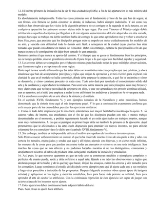 12. El intento primero de imitación ha de ser lo más cuidadoso posible, a fin de no apartarse en lo más mínimo del
modelo.
Es absolutamente indispensable. Todas las cosas primeras son el fundamento y base de las que han de seguir, si
son firmes, con firmeza se podrá construir lo demás; si indecisas, habrá siempre indecisión. Y así como los
médicos han observado que los vicios de la digestión primera no se corrigen en la segunda ni en la tercera, así en
cualquiera operación los primeros errores vician todo lo que sigue. Por esto Timoteo el Músico exigía doble
retribución a aquellos discípulos que llegaban a él con algunos conocimientos del arte adquiridos en otra escuela,
porque decía que su trabajo era doble también: había de corregir lo que antes aprendieron mal y volver a enseñarlo
bien. Hay, pues, que procurar que los discípulos pongan todo su empeño en imitar cuidadosamente los modelos de
su arte, y vencida esta dificultad todo lo demás será fácil, a semejanza de la ciudad cuyas puertas han sido
tomadas que puede considerarse en manos del vencedor. Debe, sin embargo, evitarse la precipitación a fin de que
nunca se pase a lo consiguiente sin dejar bien sentado lo que antecede.
Bastante camina el que nunca se aparta del camino. Y el tiempo que se gasta en fundamentar bien los principios,
no es tiempo perdido, sino un grandísimo ahorro de él para llegar a lo que sigue con facilidad, rapidez y seguridad.
13. Los errores deben ser corregidos por el Maestro mismo; pero haciendo notar de paso múltiples observaciones,
que llamamos reglas y excepciones de estas reglas.
Hasta aquí hemos venido afirmando que las artes deben ser enseñadas más con ejemplos que con palabras, y ahora
añadimos: que han de acompañarse preceptos y reglas que dirijan la operación y eviten el error, para explicar con
claridad lo que en el modelo se halla contenido, dónde debe empezar la operación, a qué fin se encamina y cómo
se desarrolla, y cómo conviene proceder en cada cosa. Todo esto dará por resultado el conocimiento sólido del
arte y la confianza y seguridad en la imitación. Pero conviene sobre manera que tales preceptos sean muy breves y
muy claros para que no haya necesidad de detenerse en ellos, y una vez aprendidos nos presten continua utilidad,
aun ya remotos; así al niño que empieza a andar le son utilísimos los andadores y después no le sirven para nada.
14. La enseñanza completa de un arte abarca la síntesis y el análisis.
En el capitulo XVIII, fundamento V, y con ejemplos tomados de la Naturaleza y artes mecánicas, hemos
demostrado que la síntesis tiene aquí el más importante papel. Y lo que a continuación exponemos confirma que
en la mayor parte de los casos deben preceder los ejercicios sintéticos:
1. Como en todo debe empezarse por lo más fácil, entendemos con mayor facilidad lo nuestro que lo ajeno. 2. Lo
autores velan, de intento, sus enseñanzas con el fin de que los discípulos puedan con más o menos trabajo
desentrañarlas en el momento, y podrán seguramente hacerlo si ya están ejercitados en trabajos propios, aunque
sean muy rudimentarios. 3. Lo que se persigue en primer lugar debe ser también lo primero en la ejecución. Aquí
pretendemos que le aficionados a las artes estén dispuestos para entender los nuevos inventos, no para utilizar
solamente los ya conocido (véase lo dicho en el capítulo XVIII, fundamento V).
15. Sin embargo, también es indispensable utilizar el análisis escrupuloso de las obras e inventos ajenos.
Sólo Podrá conocer suficientemente un camino el que lo ha recorrido muchas veces de una parte a otra y sabe con
certeza los ramales, encrucijadas y sendas que aquí y allí tiene; además son diversas, y en cierto modo infinitas,
las maneras de la cosas para que puedan encerrarse todas en preceptos o retenerse en una sola inteligencia. Son
muchas las cosas que se nos ofrecen y no podemos hacerlas nuestras si no las distinguimos, conocemos y
despiertan en nosotros el hábito de producir otras semejantes mediante la imitación y emulación.
16. Así, pues, lo que nosotros queremos es que en todo arte se construyan modelos o ejemplares completos y
perfectos de cuanto puede, suele y debe referirse a aquel arte; fijando a su lado las observaciones y reglas que
declaren porqué de lo hecho y de lo que hay que hacer, dirijan los ensayos, eviten los errores y den remedio para
los cometidos. Luego sométanse al estudio del discípulo otros ejemplos para que él ajuste cada uno a sus modelos
y haga otros parecidos a imitación de los propuestos. Después hágasele examinar obras ajenas (pero de insignes
artistas) y aplíquense se las reglas y modelos antedichos, bien para hacer más potente su utilidad, bien para
aprender el arte de ocultar lo artificioso. Con la continuada repetición de este ejercicio ser capaz de juzgar con
acierto acerca de los inventos suyos ajenos.
17. Estos ejercicios deben continuarse hasta adquirir hábito del arte.
Pues, Sólo el uso es quien hace artífices.
 