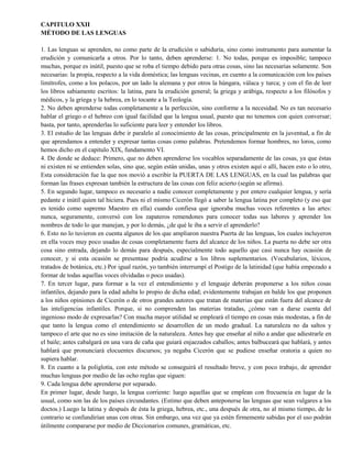 CAPITULO XXII
MÉTODO DE LAS LENGUAS
1. Las lenguas se aprenden, no como parte de la erudición o sabiduría, sino como instrumento para aumentar la
erudición y comunicarla a otros. Por lo tanto, deben aprenderse: 1. No todas, porque es imposible; tampoco
muchas, porque es inútil, puesto que se roba el tiempo debido para otras cosas, sino las necesarias solamente. Son
necesarias: la propia, respecto a la vida doméstica; las lenguas vecinas, en cuento a la comunicación con los países
limítrofes, como a los polacos, por un lado la alemana y por otros la húngara, válaca y turca; y con el fin de leer
los libros sabiamente escritos: la latina, para la erudición general; la griega y arábiga, respecto a los filósofos y
médicos, y la griega y la hebrea, en lo tocante a la Teología.
2. No deben aprenderse todas completamente a la perfección, sino conforme a la necesidad. No es tan necesario
hablar el griego o el hebreo con igual facilidad que la lengua usual, puesto que no tenemos con quien conversar;
basta, por tanto, aprenderlas lo suficiente para leer y entender los libros.
3. El estudio de las lenguas debe ir paralelo al conocimiento de las cosas, principalmente en la juventud, a fin de
que aprendamos a entender y expresar tantas cosas como palabras. Pretendemos formar hombres, no loros, como
hemos dicho en el capitulo XIX, fundamento VI.
4. De donde se deduce: Primero, que no deben aprenderse los vocablos separadamente de las cosas, ya que éstas
ni existen ni se entienden solas, sino que, según están unidas, unas y otros existen aquí o allí, hacen esto o lo otro,
Esta consideración fue la que nos movió a escribir la PUERTA DE LAS LENGUAS, en la cual las palabras que
forman las frases expresan también la estructura de las cosas con feliz acierto (según se afirma).
5. En segundo lugar, tampoco es necesario a nadie conocer completamente y por entero cualquier lengua, y sería
pedante e inútil quien tal hiciera. Pues ni el mismo Cicerón llegó a saber la lengua latina por completo (y eso que
es tenido como supremo Maestro en ella) cuando confiesa que ignoraba muchas voces referentes a las artes:
nunca, seguramente, conversó con los zapateros remendones para conocer todas sus labores y aprender los
nombres de todo lo que manejan, y por lo demás, ¿de qué le iba a servir el aprenderlo?
6. Esto no lo tuvieron en cuenta algunos de los que ampliaron nuestra Puerta de las lenguas, los cuales incluyeron
en ella voces muy poco usadas de cosas completamente fuera del alcance de los niños. La puerta no debe ser otra
cosa sino entrada, dejando lo demás para después, especialmente todo aquello que casi nunca hay ocasión de
conocer, y si esta ocasión se presentase podría acudirse a los libros suplementarios. (Vocabularios, léxicos,
tratados de botánica, etc.) Por igual razón, yo también interrumpí el Postigo de la latinidad (que había empezado a
formar de todas aquellas voces olvidadas o poco usadas).
7. En tercer lugar, para formar a la vez el entendimiento y el lenguaje deberán proponerse a los niños cosas
infantiles, dejando para la edad adulta lo propio de dicha edad; evidentemente trabajan en balde los que proponen
a los niños opiniones de Cicerón o de otros grandes autores que tratan de materias que están fuera del alcance de
las inteligencias infantiles. Porque, si no comprenden las materias tratadas, ¿cómo van a darse cuenta del
ingenioso modo de expresarlas? Con mucha mayor utilidad se empleará el tiempo en cosas más modestas, a fin de
que tanto la lengua como el entendimiento se desarrollen de un modo gradual. La naturaleza no da saltos y
tampoco el arte que no es sino imitación de la naturaleza. Antes hay que enseñar al niño a andar que adiestrarle en
el baile; antes cabalgará en una vara de caña que guiará enjaezados caballos; antes balbuceará que hablará, y antes
hablará que pronunciará elocuentes discursos; ya negaba Cicerón que se pudiese enseñar oratoria a quien no
supiera hablar.
8. En cuanto a la poliglotía, con este método se conseguirá el resultado breve, y con poco trabajo, de aprender
muchas lenguas por medio de las ocho reglas que siguen:
9. Cada lengua debe aprenderse por separado.
En primer lugar, desde luego, la lengua corriente: luego aquellas que se emplean con frecuencia en lugar de la
usual, como son las de los países circundantes. (Estimo que deben anteponerse las lenguas que sean vulgares a los
doctos.) Luego la latina y después de ésta la griega, hebrea, etc., una después de otra, no al mismo tiempo, de lo
contrario se confundirían unas con otras. Sin embargo, una vez que ya estén firmemente sabidas por el uso podrán
útilmente compararse por medio de Diccionarios comunes, gramáticas, etc.
 