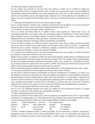 10. Cada lengua tenga su tiempo determinado.
No hay tampoco que convertir en una gran obra estos adornos y perder con los vocablos el tiempo que
necesitamos para las cosas. La lengua corriente, como se refiere a las cosas que poco a poco van presentándose al
entendimiento, requiere necesariamente varios años; pongamos ocho o diez, esto es, toda la infancia y parte de la
puericia. De ésta podemos pasar a otra lengua vulgar, cualquiera de las cuales puede muy bien aprenderse en el
espacio de un año: el estudio de la latina puede hacerse en dos años; uno basta para el griego y un semestre para el
hebreo.
11. Toda lengua debe aprenderse más con el uso que por medio de reglas.
Esto es, oyendo, leyendo, volviendo a leer, copiando y haciendo ejercicios de palabra y por escrito con la mayor
frecuencia posible. Véase lo que se ha dicho en el capítulo precedente, reglas I y XI.
12. No obstante, las reglas servirán para ayudar y afirmar el uso.
Esto es lo mismo que hemos dicho en el capítulo anterior, regla segunda, etc. Desde luego, esto es de
extraordinaria aplicación a las lenguas sabias que forzosamente hemos de aprender en los libros; pero también
puede entenderse respecto de las lenguas vulgares. Pues tanto la italiana, como la francesa, alemana, bohemia y
húngara pueden estar contenidas en reglas y preceptos, y de hecho ya lo están.
13. Los preceptos referentes a las lenguas deben ser gramaticales, no filosóficos.
Es decir, no deben investigar con sutileza las razones o causas de las voces, frases o enlaces, por qué es necesario
que sea así o de otro modo, sino que deben explicar, sin arte alguno, cómo y qué ha de hacerse. La especulación
sutil de las causas y enlaces, semejanzas y diferencias, analogías y anomalías que afectan a las palabras y a las
cosas es propia de la filosofía, y no hace sino entretener al filólogo.
14. La lengua más conocida ha de ser la norma de los preceptos que para la nueva lengua se escriban, de manera
que solamente se haga notar la diferencia de la una a la otra.
Repetir lo que es común, no solamente es inútil, sino que ocasiona perjuicio, porque asusta a la inteligencia con la
idea de una prolijidad y discordancia mayor de la que efectivamente existe. Por ejemplo: no hay necesidad alguna
de repetir en la gramática griega las definiciones de nombres, verbos, casos, tiempos, etc., ni las reglas de sintaxis,
que no aportan nada nuevo, porque todo esto se supone ya sabido. De manera que solamente hay que hacer notar
aquello en que la lengua griega se aparta de la latina, que ya conocemos.
Entonces la gramática griega se quedará reducida a unas cuantas hojas, y todo aparecerá más claro, fácil y seguro.
15. Los primeros ejercicios de la nueva lengua han de hacerse sobre materia conocida.
De este modo no tendrá necesidad el entendimiento de aplicarse conjuntamente a las palabras y al asunto y por
ello distraerse y disminuir su intensidad, sino solamente atenderá a las palabras y con más facilidad y prontitud se
adueñará de ellas. La referida materia podrá ser algún capítulo del Catecismo, o un relato bíblico o cualquiera otra
cosa por el estilo de antemano conocida. [Si agrada pueden emplearse nuestros Vestíbulo y Puerta, aunque ésta es
más a propósito para aprender de memoria por su brevedad, y el primero para leer y releer por la frecuente
repetición de las mismas voces, gracias a la cual se hacen más familiares éstas al entendimiento y la memoria.]
16. Todas las lenguas pueden aprenderse con el mismo y único método.
Esto es con el uso; añadiendo preceptos muy fáciles que señalen tan sólo las diferencias respecto a la lengua
conocida, y con ejercicios sobre materias que sean también conocidas, etc.
17. Sobre el aprendizaje perfecto de las lenguas.
Ya dijimos al comienzo de este capitulo que no todas las lenguas que se aprenden han de serlo con igual cuidado.
Únicamente en la lengua propia y en el latín debemos fijar con preferencia nuestra atención para obtener en ellas
la mayor perfección posible. El estudio de estas dos lenguas debemos dividirlo en cuatro edades:
Primera… Infantil, balbuciente: en la cual De cualquier modo
Segunda. Edad, ha pueril, adolescente: aprende- Con propiedad
Tercera… de ser juvenil, florida: ran a ha- Con elegancia
Cuarta…. Viril, potente: blar Con energía
18. Sólo se marcha rectamente cuando se camina por grados; de otro modo todo es confusión, dislocación y
disgregación, como en nosotros mismos hemos experimentado muchas veces. Los aficionados a las lenguas irán
adelante con facilidad por medio de estos cuatro grados, si saben escoger con cuidado los instrumentos para
 
