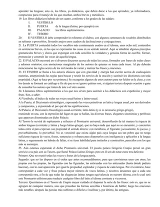 aprender las lenguas; esto es, los libros, ya didácticos, que deben darse a los que aprenden; ya informadores,
compuestos para el maneje de los que enseñan, ambos breves y metódicos.
19. Los libros didácticos habrán de ser cuatro, conforme a los grados de las edades:
I. VESTÍBULO
II. PUERTA de la lengua (latina, por ejemplo) con
III. PALACIO los libros suplementarios
IV. TESORO
20. El VESTÍBULO debe comprender lo referente al silabeo, con algunos centenares de vocablos distribuidos
en refranes o proverbios, llevando anejos unos cuadros de declinaciones y conjugaciones.
21. La PUERTA contendrá todos los vocablos más comúnmente usados en el idioma, unos ocho mil, contenidos
en sentencias breves, en las que se expresarán las cosas en su sentido natural. Aquí se añadirán algunos preceptos
gramaticales breves y claros que expongan con toda sencillez la verdadera y genuina forma de escribir, formar,
pronunciar y construir las voces de aquella lengua.
22. El PALACIO encerrará en sí diversos discursos acerca de todas las cosas, formados con frases de todas clases
y adornos oratorios; con anotaciones marginales de los autores de quienes se toma cada trozo. Al pie deberán
mencionarse las reglas acerca de los mil modos de variar y matizar las frases y oraciones.
23. El TESORO se llama a los autores clásicos que con gravedad y energía han escrito acerca de cualesquiera
materias, anteponiendo las reglas para buscar y reunir los nervios de la oración y sustituir los idiotismos con toda
propiedad. (Aquí se hace por vez primera.) Se escogerán algunos de estos autores para ser leídos en la clase, y con
los demás se formará un catálogo a fin de que no se ignore quiénes son, si alguien tuviera después ocasión o gana
de consultar los autores que traten de éste o el otro asunto.
24. Llamamos libros suplementarios a los que nos sirven para sustituir a los didácticos con expedición y mayor
fruto. Son, a saber:
Al Vestíbulo, el Indice de todas sus voces usual-latino y latino-usual.
A la Puerta, el Diccionario etimológico, expresando las voces primitivas en latín y lengua usual, por sus derivados
y compuestos, y exponiendo el por qué de las significaciones.
Al Palacio, el Diccionario fraseológico usual-corriente, latín-latino (y si es necesario griego-griego),
reuniendo en una, con la expresión del lugar en que se hallan, las diversas frases, elegantes sinonimias y perífrasis
que aparecen diseminadas en dicho Palacio.
Al Tesoro le servirá de suplemento y refuerzo el Prontuario universal, desarrollando de tal manera la riqueza de
ambas lenguas (corriente y latina y luego latino-griega), que no haya nada que aquí no se encuentre, y concierten
todas entre sí para expresar con propiedad el sentido directo: con metáforas, el figurado; jocosamente, lo jocoso, y
proverbialmente, lo proverbial. No es verosímil que exista algún país cuya lengua sea tan pobre que no tenga
suficiente riqueza de voces, frases, sentencias y refranes para disponerlos con inteligencia y aplicarlos a la lengua
latina, y seguramente no habrán de faltar, si se tiene habilidad para imitarlos y construirlos, parecidos con los que
más se asemejen.
25. Aún estamos esperando el dicho Prontuario universal. El jesuita polaco Gregorio Cnapio prestó un gran
servicio a su país con su Tesoro, que llamó Polaco-Latino-Griego; pero en él son de notar estos tres defectos:
Primero: Que no reunió todas las voces y frases de la lengua patria.
Segundo: que no las dispuso en el orden que antes recomendábamos, para que conviniesen unas con otras; las
propias con las propias, las figuradas con las figuradas, las anticuadas con las anticuadas (hasta donde pudiera
hacerse), con lo cual aparecería por igual la propiedad, esplendor y riqueza de cada lengua. Por el contrario, hace
corresponder a cada voz y frase polaca mayor número de voces latinas, y nosotros deseamos que a cada una
corresponda otra, a fin de que todas las elegancias latinas tengan equivalencia en nuestro idioma, con lo cual será
este Prontuario utilísimo para traducir cualquier libro del latín al idioma corriente y viceversa.
Tercero: Querríamos en el Tesoro de Cnapio mayor cuidado al disponer la serie de las frases: esto es, que no se
agrupen de cualquier manera, sino que precedan las formas sencillas e históricas de hablar; luego las oraciones
más notables; después las poesías más sublimes o difíciles e insólitas y, por último, las antiguas.
 