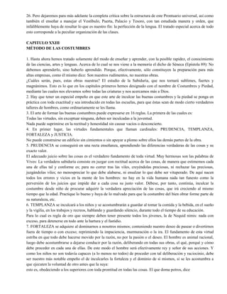 26. Pero dejaremos para más adelante la completa crítica sobre la estructura de este Prontuario universal, así como
también el enseñar a manejar el Vestíbulo, Puerta, Palacio y Tesoro, con tan estudiada manera y orden, que
infaliblemente haya de resultar lo que es nuestro fin: la perfección de la lengua. El tratado especial acerca de todo
esto corresponde a la peculiar organización de las clases.
CAPITULO XXIII
MÉTODO DE LAS COSTUMBRES
1. Hasta ahora hemos tratado solamente del modo de enseñar y aprender, con la posible rapidez, el conocimiento
de las ciencias, artes y lenguas. Acerca de lo cual se nos viene a la memoria el dicho de Séneca (Epístola 89): No
debemos aprenderlo, sino haberlo aprendido. Porque, efectivamente, sólo constituyen la preparación para más
altas empresas, como él mismo dice: Son nuestros rudimentos, no nuestras obras.
¿Cuáles serán, pues, estas obras nuestras? El estudio de la Sabiduría, que nos tornará sublimes, fuertes y
magnánimos. Esto es lo que en los capítulos primeros hemos designado con el nombre de Costumbres y Piedad,
mediante las cuales nos elevamos sobre todas las criaturas y nos acercamos más a Dios.
2. Hay que tener un especial empeño en que este arte de inculcar las buenas costumbres y la piedad se ponga en
práctica con toda exactitud y sea introducido en todas las escuelas, para que éstas sean de modo cierto verdaderos
talleres de hombres, como ordinariamente se les llama.
3. El arte de formar las buenas costumbres puede expresarse en 16 reglas. La primera de las cuales es:
Todas las virtudes, sin exceptuar ninguna, deben ser inculcadas a la juventud.
Nada puede suprimirse en la rectitud y honestidad sin causar vacíos o desconcierto.
4. En primer lugar, las virtudes fundamentales que llaman cardinales: PRUDENCIA, TEMPLANZA,
FORTALEZA y JUSTICIA.
No puede construirse un edificio sin cimientos o sin apoyar a plomo sobre ellos las demás partes de la obra.
5. PRUDENCIA se conseguirá en una recta enseñanza, aprendiendo las diferencias verdaderas de las cosas y su
exacto valor.
El adecuado juicio sobre las cosas es el verdadero fundamento de toda virtud. Muy hermosas son las palabras de
Vives: La verdadera sabiduría consiste en juzgar con rectitud acerca de las cosas, de manera que estimemos cada
una de ellas tal y conforme es; para no correr tras las viles, creyéndolas preciosas, ni rechazar las preciosas,
juzgándolas viles; no menospreciar lo que debe alabarse, ni ensalzar lo que debe ser vituperado. De aquí nacen
todos los errores y vicios en la mente de los hombres: no hay en la vida humana nada tan funesto como la
perversión de los juicios que impide dar a cada cosa su justo valor. Débese, por tanto, continúa, inculcar la
costumbre desde niño de procurar adquirir la verdadera apreciación de las cosas, que irá creciendo al mismo
tiempo que la edad. Practique lo bueno y huya de lo malvado para que la costumbre del bien obrar forme parte de
su naturaleza, etc.
6. TEMPLANZA se inculcará a los niños y se acostumbrarán a guardar al tomar la comida y la bebida, en el sueño
y la vigilia, en los trabajos y recreos, hablando y guardando silencio, durante todo el tiempo de su educación.
Para lo cual es regla de oro que siempre deben tener presente todos los jóvenes, la de Nequid nimis: nada con
exceso, para detenerse en todo ante la hartura y el fastidio.
7. FORTALEZA se adquiere al dominarnos a nosotros mismos; conteniendo nuestro deseo de pasear o divertirnos
fuera de tiempo o con exceso; reprimiendo la impaciencia, murmuración o la ira. El fundamento de esta virtud
estriba en que todo debe hacerse movido por la razón, no por la pasión o el deseo. El hombre es animal racional,
luego debe acostumbrarse a dejarse conducir por la razón, deliberando en todas sus obras, el qué, porqué y cómo
debe proceder en cada una de ellas. De este modo el hombre será efectivamente rey y señor de sus acciones. Y
como los niños no son todavía capaces (a lo menos no todos) de proceder con tal deliberación y raciocinio, debe
ser nuestro más notable empeño el de inculcarles la fortaleza y el dominio de sí mismos, si se les acostumbra a
que ejecuten la voluntad de otro antes que la suya:
esto es, obedeciendo a los superiores con toda prontitud en todas las cosas. El que doma potros, dice
 