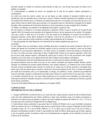 diciendo siempre la verdad; la constancia, perseverando en todo, etc., con tal que haya quien les dirija con la
palabra y el ejemplo.
15. Continuamente se pondrán de relieve los ejemplos de la vida de los padres, madres, preceptores y
condiscípulos.
Los niños son como los monos; cuanto ven, ya sea bueno ya malo, intentan al momento imitarlo, aun sin
mandárselo y por eso aprenden antes a imitar que a conocer. Podemos entender igualmente los ejemplos vivos que
los tomados de la historia; pero, no obstante, nos impresionan antes los vivos porque nos tocan más de cerca y con
mayor fuerza. Será un medio eficaz para estimular a los discípulos hacia la vida honesta el ejemplo de los padres
honrados, fieles guardianes de la disciplina doméstica, o de los preceptores, lo más escogidos de los hombres.
16. Deben, sin embargo, los ejemplos ir acompañados de preceptos y reglas de vida.
De esta manera, la imitación se corregirá, adicionará y asegurará. (Véase lo que se ha dicho en la regla IX del
capítulo XXI.) Se tomarán estos preceptos de la Sagrada Escritura y de las sentencias de los sabios. Por ejemplo:
¿Por qué y cómo se debe huir de la envidia? ¿Con qué armas ha de defenderse el corazón de los dolores y
desgracias humanas ¿Cómo deben moderarse las alegrías? ¿Cómo ha de contenerse la ira y huirse los amores
ilícitos? y otras cosas por el estilo conforme a la edad y aprovechamiento de los alumnos.
17. Hay que guardar con toda diligencia a los muchacho de las malas compañías para que no se
corrompan.
El mal siempre atrae con tenacidad y mayor facilidad causa de la corrupción de nuestra naturaleza. Hay por lo
mismo que apartar de la juventud con decidido empeño te das las ocasiones de corrupción, como son las malas
compañías, las conversaciones imprudentes y los libros necios. Le ejemplos viciosos que entran en nosotros por
los ojos o los oídos son como veneno para el alma. También debe evitarse el ocio para no aprender a obrar mal,
por no hacer nada, adquirir torpeza y dificultad de espíritu por lo mismo. Ser lo más conveniente estar siempre
ocupado, ya en cosas serias, ya en alguna distracción, para no dejar ocasión alguna a la holganza.
18. Es absolutamente necesaria la disciplina para prevenir y contrarrestar las malas costumbres, puesto
que apenas podemos estar tan sobre aviso que no nos veamos arrastrados por alguna maldad. Satanás, nuestro
enemigo, no solamente nos acecha cuando dormimos, sino cuando vigilamos, y al sembrar en las a mas la buena
simiente, procura interponerse para mezclar la semilla de su cizaña, que la misma naturaleza corrompida hace
brotar aquí y allá, de manera que es necesario valerse de la fuerza para detener el mal. Este se corrige eficazmente
por medio de la disciplina, esto es, con reprimendas y castigos, con palabras y azotes, conforme la gravedad del
asunto lo demanda: siempre a continuación de la falta, para sofocar en su primer brote al vicio que nace, o mejor,
si es posible, arrancarle de raíz. Así, pues, debe mantenerse en las escuelas severa disciplina, no tanto para las
letras (que rectamente enseñadas son goces y estímulos para el ingenio humano), cuanto para el fomento y guarda
de las buenas costumbres.
Acerca de la Disciplina hablaremos más adelante en el capítulo XXXI.
CAPITULO XXIV
MÉTODO DE INCULCAR LA PIEDAD
1. Aunque la PIEDAD es un don de Dios y nos viene del cielo, siendo maestro y doctor de ella el Espíritu Santo;
como éste obra ordinariamente por medios ordinarios y elige como auxiliares suyos a los padres, preceptores y
ministros de la Iglesia para que planten y rieguen con sumo cuidado las plantas del Paraíso (1. Cor., 3. 6, 8), es
necesario que éstos conozcan el fundamento de sus obligaciones.
2. Anteriormente hemos explicado lo que quiere decir el nombre de Piedad: esto es, que (instruidos rectamente
sobre las materias de la Fe y la Religión) sepa nuestro corazón buscar a Dios (a quien la Sagrada Escritura llama
escondido, Isaías, 45. 15, y rey invisible, Hebreos, 11. 27, es decir, que se oculta con el velo de sus obras, y
presente invisiblemente en todo lo visible lo rige también de moda invisible); donde quiera que lo halle, seguirle,
y una vez seguido, gozarle. Lo primero se hace con el entendimiento, la segundo con la voluntad y lo tercero con
el placer de la conciencia.
 