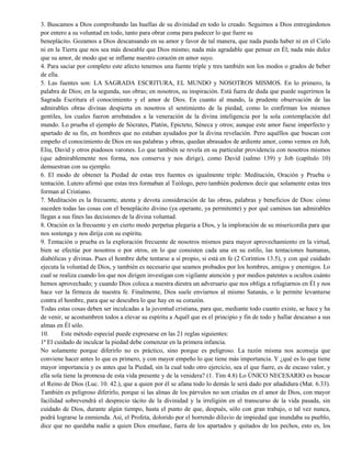 3. Buscamos a Dios comprobando las huellas de su divinidad en todo lo creado. Seguimos a Dios entregándonos
por entero a su voluntad en todo, tanto para obrar coma para padecer lo que fuere su
beneplácito. Gozamos a Dios descansando en su amor y favor de tal manera, que nada pueda haber ni en el Cielo
ni en la Tierra que nos sea más deseable que Dios mismo; nada más agradable que pensar en Él; nada más dulce
que su amor, de modo que se inflame nuestro corazón en amor suyo.
4. Para saciar por completo este afecto tenemos una fuente triple y tres también son los modos o grados de beber
de ella.
5. Las fuentes son: LA SAGRADA ESCRITURA, EL MUNDO y NOSOTROS MISMOS. En lo primero, la
palabra de Dios; en la segunda, sus obras; en nosotros, su inspiración. Está fuera de duda que puede sugerirnos la
Sagrada Escritura el conocimiento y el amor de Dios. En cuanto al mundo, la prudente observación de las
admirables obras divinas despierta en nosotros el sentimiento de la piedad, como lo confirman los mismos
gentiles, los cuales fueron arrebatados a la veneración de la divina inteligencia por la sola contemplación del
mundo. Lo prueba el ejemplo de Sócrates, Platón, Epicteto, Séneca y otros; aunque este amor fuese imperfecto y
apartado de su fin, en hombres que no estaban ayudados por la divina revelación. Pero aquéllos que buscan con
empeño el conocimiento de Dios en sus palabras y obras, quedan abrasados de ardiente amor, como vemos en Job,
Eliu, David y otros piadosos varones. Lo que también se revela en su particular providencia con nosotros mismos
(que admirablemente nos forma, nos conserva y nos dirige), como David (salmo 139) y Job (capítulo 10)
demuestran con su ejemplo.
6. El modo de obtener la Piedad de estas tres fuentes es igualmente triple: Meditación, Oración y Prueba o
tentación. Lutero afirmó que estas tres formaban al Teólogo, pero también podemos decir que solamente estas tres
forman al Cristiano.
7. Meditación es la frecuente, atenta y devota consideración de las obras, palabras y beneficios de Dios: cómo
suceden todas las cosas con el beneplácito divino (ya operante, ya permitente) y por qué caminos tan admirables
llegan a sus fines las decisiones de la divina voluntad.
8. Oración es la frecuente y en cierto modo perpetua plegaria a Dios, y la imploración de su misericordia para que
nos sostenga y nos dirija con su espíritu.
9. Tentación o prueba es la exploración frecuente de nosotros mismos para mayor aprovechamiento en la virtud,
bien se efectúe por nosotros o por otros, en lo que consisten cada una en su estilo, las tentaciones humanas,
diabólicas y divinas. Pues el hombre debe tentarse a sí propio, si está en fe (2 Corintios 13.5), y con qué cuidado
ejecuta la voluntad de Dios, y también es necesario que seamos probados por los hombres, amigos y enemigos. Lo
cual se realiza cuando los que nos dirigen investigan con vigilante atención y por medios patentes u ocultos cuánto
hemos aprovechado; y cuando Dios coloca a nuestra diestra un adversario que nos obliga a refugiarnos en Él y nos
hace ver la firmeza de nuestra fe. Finalmente, Dios suele enviarnos al mismo Satanás, o le permite levantarse
contra el hombre, para que se descubra lo que hay en su corazón.
Todas estas cosas deben ser inculcadas a la juventud cristiana, para que, mediante todo cuanto existe, se hace y ha
de venir, se acostumbren todos a elevar su espíritu a Aquél que es el principio y fin de todo y hallar descanso a sus
almas en Él sólo.
10. Este método especial puede expresarse en las 21 reglas siguientes:
1ª El cuidado de inculcar la piedad debe comenzar en la primera infancia.
No solamente porque diferirlo no es práctico, sino porque es peligroso. La razón misma nos aconseja que
conviene hacer antes lo que es primero, y con mayor empeño lo que tiene más importancia. Y ¿qué es lo que tiene
mayor importancia y es antes que la Piedad, sin la cual todo otro ejercicio, sea el que fuere, es de escaso valor, y
ella sola tiene la promesa de esta vida presente y de la venidera? (1. Tim 4.8) Lo ÚNICO NECESARIO es buscar
el Reino de Dios (Luc. 10. 42.), que a quien por él se afana todo lo demás le será dado por añadidura (Mat. 6.33).
También es peligroso diferirlo, porque si las almas de los párvulos no son criadas en el amor de Dios, con mayor
facilidad sobrevendrá el desprecio tácito de la divinidad y la irreligión en el transcurso de la vida pasada, sin
cuidado de Dios, durante algún tiempo, hasta el punto de que, después, sólo con gran trabajo, o tal vez nunca,
podrá lograrse la enmienda. Así, el Profeta, dolorido por el horrendo diluvio de impiedad que inundaba su pueblo,
dice que no quedaba nadie a quien Dios enseñase, fuera de los apartados y quitados de los pechos, esto es, los
 
