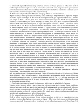 La lectura de la Sagrada Escritura excita y aumenta el recuerdo de Dios; el ejercicio del culto divino revela al
hombre la presencia de Dios y le une a Él; las buenas obras afirman esta unión, porque hacen ver que caminamos
por los mandatos divinos. Estas tres cosas deben ser recomendadas seriamente a los candidatos a la Piedad (que es
toda la juventud cristiana, consagrada a Dios por el Bautismo).
20. Por lo tanto, la Sagrada Escritura debe ser el principio y el fin en las escuelas cristianas.
Hyperio afirmó que el teólogo nace en la Escritura, y vemos también que el Apóstol Pedro lo amplía más al repetir
en muchos lugares que los hijos de Dios nacen de incorruptible semilla, por la palabra de Dios vivo y perpetuo
para siempre (1. Pedro 1. 23). Así, pues, en las escuelas cristianas debe ocupar este libro de Dios el primer lugar
sobre todos los demás libros, para que con el ejemplo de Timoteo, todos, todos, todos los cristianos adolescentes,
instruidos desde niños en las letras sagradas, se hagan sabios para su salvación (2. Timot. 3.15), nutridos con las
palabras de la fe (1. Tim. 4. 6). Con gran belleza disertó en su tiempo Erasmo acerca de esto en su Paraclesis, esto
es, exhortación para el estudio de la Filosofía cristiana. La Sagrada Escritura, dice, se aplica a todos igualmente;
se acomoda a los párvulos, atemperándose a su capacidad, alimentándolos con la leche nutriéndolos y
sustentándolos, haciendo todo hasta que nos hagamos grandes en Cristo. Y lo mismo que no deja a los ínfimos, es
también admirable para los mayores. Es pequeña con los pequeños, es sumamente magna con los grandes. No
desdeña ninguna edad, ningún sexo, ninguna fortuna, ninguna condición. No es más común y útil a todos el sol
que la doctrina de Cristo. No aparta de sí a ninguno, a no ser que él mismo se separe en su daño, etc. Añade:
¡Ojalá que todo esto se difundiese en las lenguas de todas las gentes para que pudiesen leerlo y conocerlo, no sólo
los escoceses e irlandeses, sino los turcos y sarracenos! ¡Realícese, que aunque muchos se rían, otros tantos
seguramente lo aprovecharán! ¡Ojalá cantase algo de esto el labrador que guía la esteva! ¡Ojalá el tejedor lo
recitase entre los telares! ¡ Y el caminante distrajese con ello la pesadez del camino! ¡Y todas las conversaciones
de los cristianos versasen acerca de esto! Somos de ordinario lo que revelan nuestras diarias ocupaciones. Coja
cada uno lo que pueda, y exprese lo que le sea posible. El que está detrás, no envidie al que va delante, y el que
está antes, anime al que le sigue, no le desprecie. ¿Por qué hemos de limitar a unos pocos lo que debe ser
profesado por todos? Y al final: Cuantos en el Bautismo hemos prometido sobre las palabras de Cristo (si lo
juramos de verdad) debemos ser instruidos en los dogmas de Jesucristo entre los brazos de nuestros padres y en el
regazo de nuestras madres. Profundísimamente se siembra y con tenacidad arraiga lo que llena por vez primera la
vasija nueva del alma. El primer balbuceo sirva para nombrar a Cristo; en su Evangelio se forme la primera
infancia, que yo desearía que se explicase para ser amado por los niños. Sobre esto versen sus estudios hasta que
con tácitos aumentos crezcan en el varón robusto en Cristo. ¡Dichoso aquél a quien la muerte sorprende en estas
enseñanzas! Procurémoslas todos con ansia; abracémoslas y besémoslas; dediquémonos a ellas con ahínco, y en
ellas muramos y seamos transformados, ya que las costumbres siguen a las enseñanzas, etc.
El mismo Erasmo, en el Compendio de Teología, dice: No ha sido inútil a mi ciencia el aprenderme a la letra los
libros divinos, y al no entenderlos, con el autor Agustín, etc.
Así, pues, en las escuelas cristianas no deben estar Plauto, ni Terencio, ni Ovidio, ni Aristóteles, sino Moisés,
David, Jesucristo; y deben idearse los modos en virtud de los cuales la Biblia sea tan familiar como el alfabeto a la
juventud consagrada a Dios (todos los hijos de los cristianos son santos, 1. Cor. 7.14.) Así como se construye toda
oración con los sonidos y caracteres de las letras, así la estructura completa de la Piedad y Religión se forma con
los elementos de las letras divinas.
21. Todo lo que se aprenda en la Sagrada Escritura deberá referirse a la Fe, la Caridad y la Esperanza.
Estos son los tres supremos órdenes a que se reduce todo lo demás con que hemos visto que Dios se manifiesta a
nosotros. La primera nos da la revelación para que sepamos; la segunda manda para que hagamos, y la última nos
promete para que esperemos en su benignidad en esta vida y en la futura. Nada hay en toda la Sagrada Escritura
que deje de incluirse en alguno de estos tres capítulos. Por lo cual, deben todos ser enseñados a entenderlos para
saber discurrir fundadamente acerca de los divinos oráculos.
22. Hay que enseñar prácticamente la Fe, la Caridad y la Esperanza.
Desde el primer momento es necesario formar cristianos prácticos, no teóricos, si pretendemos que sean
verdaderos cristianos. La religión es cosa viviente, no fingida, y debe revelar efectivamente su vitalidad, de igual
manera que germina la simiente colocada en tierra buena. Por esto la Escritura requiere una fe eficaz (Galat. 5. 6),
 