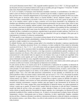 sin lo cual la denomina muerta (Sant. 2. 20), exigiendo también esperanza viva (1. Ped. 1. 3). De aquí aquella voz
tan frecuente en la ley al comunicar desde el cielo lo que se revelaba, para que lo hagamos. Y Jesucristo: Si sabéis
estas cosas, bienaventurados seréis sí las hiciéreis. (Juan 13. 17 )
23. La Fe, la Caridad y la Esperanza serán fácilmente enseñadas a practicar, si acostumbramos a los niños (y a
todos) a creer con firmeza lo que Dios nos revela, a ejecutar lo que nos manda y a esperar lo que nos promete.
Hay que hacer notar e inculcarlo diligentemente en la juventud, que si quieren que la palabra de Dios sea en ellos
fuerza divina para su salvación, deben ofrecer su corazón humilde y devoto, dispuesto siempre y en todo a
someterse a Dios y sometiéndose ya de hecho. Como el sol no comunica su luz sino a quien no quiere abrir sus
ojos, ni los manjares nutren a quien se niega a comerlos, así la luz divina transmitida a las inteligencias; los
mandatos que subordinan nuestras acciones y la bienaventuranza prometida a los que temen a Dios, serán en vano
si no los rodeamos con fe expedita, ardiente caridad y firme esperanza. De igual manera que Abraham, padre de
los creyentes, creía hasta lo increíble a la razón humana, teniendo confianza en las palabras de Dios; ejecutando lo
que era penosísimo para la débil carne (como fue abandonar su Patria y sacrificar a su hijo, etc.), siguiendo los
mandatos de Dios y confiando en sus promesas, esperaba basta lo que parecía no poder esperarse. Esta fe tan viva
y eficaz le fue premiada en justicia. Todo lo cual hay que demostrar a los que se entregan a Dios para que lo
experimenten en sí mismos y lo observen continuamente.
24. Todo aquello en que instruyamos a la juventud cristiana después de las Escrituras Sagradas (Ciencias, Artes,
lenguas, etc.), debemos enseñarlo subordinándolo a dichas Escrituras, para que se pueda advertir y ver claramente
que todo es simple vanidad si no se encamina a Dios.
Es alabado Sócrates, entre los antiguos, porque aplicó a las costumbres las desnudas y espinosas especulaciones
filosóficas, y los Apóstoles procuraron llevar a los cristianos a la dulce caridad de Cristo, desde las intrincadas
cuestiones de la ley (1. Tim. 1. 5. 6. 7., etc.), del mismo modo que algunos piadosos teólogos modernos tornan al
cuidado y práctica de la conciencia desde las perplejas controversias, que más destruyen que robustecen a la
Iglesia. ¡Oh, compadézcase Dios de nosotros y nos haga encontrar un procedimiento general, mediante el cual
sepamos encaminar con eficacia a Dios todo cuanto llena el humano entendimiento fuera de Él, y enderezar a la
consecución de la vida celestial todos los negocios de esta humana vida en que el mundo está engolfado! ¡Ésta
sería la verdadera escala sagrada, por la que subirían sin trabajo nuestras inteligencias basta aquel supremo y
eterno Gobernador de todas las cosas, inagotable manantial de la verdadera bienaventuranza!
25. Todos deben ser enseñados a practicar religiosamente el culto divino, tanto interno como externo, para que ni
el interno se enfríe sin el externo, ni éste degenere en hipocresía sin el primero.
El culto externo de Dios es la oración acerca de Él, la predicación y explicación de su palabra, la adoración de
rodillas, el cántico de sus alabanzas en los himnos, el uso de los sacramentos y otros ritos sagrados, tanto públicos
como privados. El culto interno es el pensamiento perpetuo de la Presencia divina, el temor y amor de Dios, la
abnegación y resignación propias en sus manos, en una palabra, la voluntad decidida de hacer y padecer cuanto
agrade al Señor. Uno y otro culto debe practicarse conjuntamente, no por separado; no solamente por ser de
justicia glorificar a Dios con nuestro cuerpo y nuestra alma, que son suyos (1. Cor. 6. 20.), sino porque no pueden
separarse sin gran peligro. Dios aborrece los ritos externos, sin la veraz intención interna. ¿Quién pide esto de
vuestras manos?, etc. (Isaías 1. y en otros lugares). Y porque Dios es espíritu y quiere ser adorado con espíritu y
verdad (Juan 4.) Además, como nosotros no somos únicamente espirituales, sino dotados de cuerpo y sentidos, es
necesario estimular externamente a nuestros sentidos, para que hagan lo que internamente ha de hacerse con
espíritu y verdad. Por lo tanto, aunque Dios exige principalmente la adoración interna, nos ordena juntamente la
externa, y quiere que se guarde. El mismo Cristo, aunque liberó de ceremonias el culto del Nuevo Testamento,
enseñó que había de servirse a Dios con espíritu y verdad. Adoraba al Padre con el rostro inclinado, y pasaba
noches enteras en aquella adoración; frecuentaba los lugares sagrados, oía e interrogaba a los Doctores de la ley;
predicaba la palabra de Dios; cantaba sus himnos, etc. Al educar a la juventud para la religión, hemos de hacerlo
íntegramente, externa e internamente para no formar o hipócritas, es decir, superficiales, fingidos, simulados
devotos de Dios, o fanáticos, aferrados a sus delirios y destructores del decoro y orden de la Iglesia, con desprecio
del ministerio externo, o, por último, tibios, si en ellos el culto externo no sirve de estímulo al interno, ni éste da
vida al exterior.
 