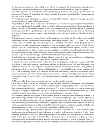 26. Hay que acostumbrar con todo cuidado a los niños a la práctica de las obras externas, ordenadas por la
divinidad, para que sepan que el verdadero cristianismo consiste en manifestar la fe por medio de las obras.
Estas obras exteriores son la templanza, justicia, misericordia y paciencia, cuyo ejercicio no debe jamás ser
interrumpido. Si nuestra fe no produce tales frutos, será señal de que está muerta (Sant. 2) - Pero conviene que
esté viva, si ha de salvarnos.
27. También aprenderán a distinguir con precisión los límites de los beneficios y juicios de Dios, para que sepan
usar legítimamente de todos, sin abusar de ninguno.
Fulgencio (Ep. 2. a Gala) divide en tres clases los beneficios de Dios. Unos dice que son eternamente duraderos;
otros sirven para alcanzar la eternidad, y otros, por último, solamente para el uso de la vida presente. Los de la
primera clase son: el conocimiento de Dios, el gozo en el Espíritu Santo y la caridad divina que se derrama en
nuestros corazones. De le segunda clase dice que son: la fe, la esperanza y la misericordia para con el prójimo; y
de la tercera, la salud, riquezas, amigos y todo lo demás externo, que por sí no hacen al hombre ni feliz ni
desgraciado.
De igual manera, los juicios o castigos divinos son de tres géneros: Unos (a los que Dios perdona en la eternidad)
los sufren en esta vida y se ejercitan con su cruz para purificarse y limpiarse (Dan. 11. 35.-Apoc. 7. 14.), como
ocurrió. Otros son tolerados aquí para ser castigados en la eternidad, como el rico Epulón. Las penas de otros
empiezan en esta vida, para continuar después en la otra, por siempre jamás, como acaeció a Saúl, Antioco,
Herodes, Judas, etc. Deben enseñarse los hombres a establecer verdadera distinción en todas las cosas, a fin de
que no antepongan las que sólo a esta vida respectan, engañados por los bienes sensuales; deben también temer,
no tanto los males presentes, sino los del infierno, no sólo aquello que puede matar el cuerpo y no tiene poder para
más, sino lo que puede perder el cuerpo y arrastrar el alma a la eterna perdición (Luc. 12).
28. Adviértase que el camino más seguro de esta vida es el camino de la cruz, por lo cual Cristo es en ella el guía
de la vida, invita a los demás a su cruz y guía con ella a aquellos a quienes ama.
El misterio de nuestra salvación terminó en la cruz y tiene su fundamento en ella: esto es, que en ella debe
mortificarse el viejo Adán para que viva el nuevo conforme por Dios fue creado. Así, pues, Dios castiga y en
cierto modo crucifica con Cristo a aquellos a quienes ama para que, resucitados con el mismo Cristo, puedan ser
colocados a su diestra en los cielos. Y como la palabra de la cruz es potencia de Dios para salvar a los que creen (1
Cor. 1. 18), es necedad y estorbo de la carne que sea necesario inculcar una y otra vez en los cristianos que no
pueden ser discípulos de Cristo sin hacer negación de sí mismos y ofrecer sus hombros para llevar la cruz de
Cristo (véase Lucas, 14, vers. 26 al fin) y estar dispuestos durante toda su vida a seguir a Dios dondequiera que Él
los lleve.
29. Hay que cuidar de que mientras se enseña todo esto no se den ejemplos contrarios.
Por lo tanto, se debe evitar que los niños oigan y vean blasfemias, perjurios, profanaciones varias del nombre
divino y otras impiedades, sino, por el contrario, deben advertir en cualquier parte a donde vayan, reverencia a
Dios, observancia de la religión y cuidado de la conciencia. Y si ocurre lo contrario, en la escuela o en su casa,
vean que no se deja pasar impunemente, sino que se corrige con severidad, procurando especialmente que la pena
por la ofensa a la divinidad sea más atroz que las del insulto a Prisciano u otro delito externo.
30. Finalmente, como en la corrupción de este mundo y naturaleza no aprovechamos tanto como debemos, y si
aprovechamos algún tanto la misma depravada carne lo convierte en complacencia suya y soberbia espiritual, en
lo que hay un peligro inmenso para nuestra salvación (porque Dios resiste a las soberbios), hay que enseñar a
todos los cristianos que todas nuestras buenas obras y propósitos nada valen por su misma imperfección si no nos
auxilia con su perfección Jesucristo, el cordero de Dios que quita los pecados del mundo, en el que el Padre tiene
sus complacencias, etc. Sólo a Él hay que invocar y únicamente en Él hay que confiar.
Así pondremos en lugar seguro la esperanza de nuestra salvación si la prestamos con la fianza de Cristo, piedra
angular, que como es la cúspide de toda perfección, en el cielo y en la tierra, así también es el solo y único
iniciador y perfeccionador de la Fe, Caridad, Esperanza y salvación nuestra. Pues, efectivamente, el Padre le envió
desde el cielo para que, hecho Emmanuel (Dios y hombre), uniese a los hombres con Dios, y viviendo
santísimamente en la humanidad que había aceptado, ofreciese a los hombres el modelo de una vida divina, y al
morir inocente expiase por sí mismo las maldades del mundo y lavase nuestros pecados con su sangre; finalmente,
 