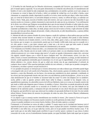 5. El hombre ha sido llamado por los filósofos microcosmo, compendio del Universo, que encierra en sí cuanto
por el mundo aparece esparcido. Ya en otra parte demostramos la verdad de esta afirmación. El entendimiento del
hombre al venir a este mundo ha sido comparado muy acertadamente a la semilla o germen; en el cual, aunque en
el momento no exista la figura de la hierba o árbol, en realidad de verdad hay en él un árbol o hierba, como
claramente se comprueba cuando, depositada la semilla en la tierra, emite raicillas por abajo y tallos hacia arriba,
que, en virtud de la fuerza nativa, se convierten después en troncos y ramas, se cubren de hojas y se adornan con
flores y frutos. Nada, pues, necesita el hombre tomar del exterior, sino que es preciso tan sólo desarrollar lo que
encierra oculto en sí mismo y señalar claramente la intervención de cada uno de sus elementos. Y en confirmación
de lo dicho, nos refieren que Pitágoras acostumbraba decir que era tan natural al hombre el saber todas las cosas,
que si interrogamos con habilidad a un niño de siete años acerca de todas las cuestiones de la Filosofía podrá
responder acertadamente a todas ellas; sin duda, porque sola la luz de la razón es forma y regla suficiente de todas
las cosas, por más que ahora, después del pecado, velada y obscurecida, no sabe desembarazarse, y quienes debían
desembrollaría la envuelven más.
6. Además de todo esto estamos dotados de ciertos órganos a modo de vigilantes u observadores para que auxilien
a nuestra alma racional durante su estancia en el cuerpo, a fin de que mediante ellos pueda el alma humana
ponerse en relación con el mundo exterior, y son la vista, oído, olfato, gusto y tacto, y así nada habrá referente a
las criaturas que se escape a su conocimiento, puesto que en el mundo visible nada existe que no se pueda ver u
oír, oler, gustar o tocar, y, por tanto, conocer qué y cómo sea; y de esto se sigue que todo cuanto el mundo
encierra puede ser conocido por el hombre dotado de entendimiento y de sentido.
7. Es inmanente en el hombre el deseo de saber, y no solamente tiene tolerancia en los trabajos, sino
inclinación a ellos. Resalta esto de un modo visible en la primera edad y no nos abandona durante toda la vida.
¿Quién no procura oír, ver o tratar siempre algo nuevo? ¿A quién no agrada ir diariamente a algún sitio, conversar
con alguien, contarle alguna cosa o referir de nuevo cualquier otra? Así, efectivamente, ocurre: Los ojos, los
oídos, el tacto, el mismo entendimiento, buscando siempre objeto en que emplearse, se dirige, en todo momento al
exterior, siendo igualmente intolerable para la naturaleza viva el ocio que la imposibilidad. ¿Y por qué razón los
idiotas admiran a los varones doctos; de qué es señal esto mismo sino de que experimentan el estímulo de
cualquier deseo natural? Ellos querrían participar también de este estímulo, y viendo que no pueden conseguirlo,
lo lamentan y envidian a quienes ven por encima de sí.
8. Los ejemplos de quienes se instruyen por sí mismos demuestran con toda evidencia que el hombre puede llegar
a investigarlo todo con el solo auxilio de la Naturaleza. Hay, efectivamente, quienes sirviéndose ellos mismos de
maestros o, como dice Bernardo, con las hayas y las encinas por catedráticos (es decir, paseando y meditando en
las selvas) que han programado mucho más que otros con una laboriosa ayuda de preceptores. ¿Acaso no es esto
clara demostración de que en el hombre se encierran todas las cosas? Es como una lámpara con su candelero,
aceite, pabilo y todo su aparato: primero sabría hacer saltar la chispa y encender la luz; después vería, en
agradabilísimo panorama, los admirables tesoros de la Divina Sabiduría, tanto en sí como en el mundo exterior (de
qué modo se halla todo dispuesto para el número, la medida y el peso). Ahora bien; no puede procederse de modo
distinto a como se procede cuando no se enciende en el hombre su luz interna, sino que está rodeado de las
lámparas de las opiniones ajenas, a semejanza del que está encerrado en una cárcel obscura que se halla rodeada
de hogueras, que percibirá los rayos que entren por las rendijas sin que pueda disfrutar la luz total. En este sentido
afirmó Séneca: Existen dentro de nosotros los principios de todas las artes; Dios nuestro Maestro calladamente
revela los ingenios.
9. Los objetos a que se asemeja nuestro entendimiento nos enseñan lo mismo. ¿Por ventura la Tierra (a la que la
Sagrada Escritura compara con frecuencia nuestro corazón) no recibe gérmenes de todas clases?
¿Acaso no pueden sembrarse en un mismo huerto, hierbas y flores de todas especies y aromas?
Ciertamente; si el hortelano no carece de saber y cuidado. Y cuanto mayor sea la variedad más hermoso será el
espectáculo para los ojos, más suave el deleite del olfato, mayor el placer del corazón. Aristóteles comparó el alma
del hombre a una tabla raza, en la que nada hay escrito, pero en la que pueden inscribirse muchas cosas. Y de
igual modo que en una tabla limpia puede escribirse lo que el escritor quiere o pintarse lo que desea el pintor
conocedor de su arte, así en el entendimiento humano puede, con igual facilidad, fijarlo todo aquel que no ignore
 