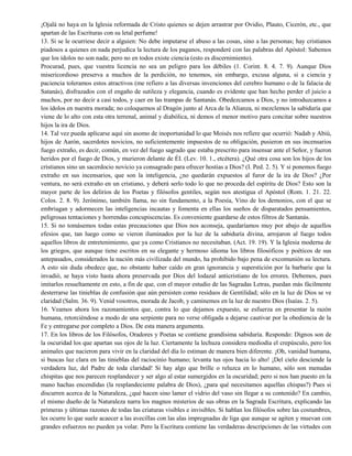 ¡Ojalá no haya en la Iglesia reformada de Cristo quienes se dejen arrastrar por Ovidio, Plauto, Cicerón, etc., que
apartan de las Escrituras con su letal perfume!
13. Si se le ocurriese decir a alguien: No debe imputarse el abuso a las cosas, sino a las personas; hay cristianos
piadosos a quienes en nada perjudica la lectura de los paganos, responderé con las palabras del Apóstol: Sabemos
que los ídolos no son nada; pero no en todos existe ciencia (esto es discernimiento).
Procurad, pues, que vuestra licencia no sea un peligro para los débiles (1. Corint. 8. 4. 7. 9). Aunque Dios
misericordioso preserva a muchos de la perdición, no tenemos, sin embargo, excusa alguna, si a ciencia y
paciencia toleramos estos atractivos (me refiero a las diversas invenciones del cerebro humano o de la falacia de
Satanás), disfrazados con el engaño de sutileza y elegancia, cuando es evidente que han hecho perder el juicio a
muchos, por no decir a casi todos, y caer en las trampas de Santanás. Obedezcamos a Dios, y no introduzcamos a
los ídolos en nuestra morada; no coloquemos al Dragón junto al Arca de la Alianza, ni mezclemos la sabiduría que
viene de lo alto con esta otra terrenal, animal y diabólica, ni demos el menor motivo para concitar sobre nuestros
hijos la ira de Dios.
14. Tal vez pueda aplicarse aquí sin asomo de inoportunidad lo que Moisés nos refiere que ocurrió: Nadab y Abiú,
hijos de Aarón, sacerdotes novicios, no suficientemente impuestos de su obligación, pusieron en sus incensarios
fuego extraño, es decir, común, en vez del fuego sagrado que estaba prescrito para insensar ante el Señor, y fueron
heridos por el fuego de Dios, y murieron delante de ÉI. (Lev. 10. 1., etcétera). ¿Qué otra cosa son los hijos de los
cristianos sino un sacerdocio novicio ya consagrado para ofrecer hostias a Dios? (I. Ped. 2. 5). Y si ponemos fuego
extraño en sus incensarios, que son la inteligencia, ¿no quedarán expuestos al furor de la ira de Dios? ¿Por
ventura, no será extraño en un cristiano, y deberá serlo todo lo que no proceda del espíritu de Dios? Esto son la
mayor parte de los delirios de los Poetas y filósofos gentiles, según nos atestigua el Apóstol (Rom. 1. 21. 22.
Colos. 2. 8. 9). Jerónimo, también llama, no sin fundamento, a la Poesía, Vino de los demonios, con el que se
embriagan y adormecen las inteligencias incautas y fomenta en ellas los sueños de disparatados pensamientos,
peligrosas tentaciones y horrendas concupiscencias. Es conveniente guardarse de estos filtros de Santanás.
15. Si no tomásemos todas estas precauciones que Dios nos aconseja, quedaríamos muy por abajo de aquellos
efesios que, tan luego como se vieron iluminados por la luz de la sabiduría divina, arrojaron al fuego todos
aquellos libros de entretenimiento, que ya como Cristianos no necesitaban. (Act. 19. 19). Y la Iglesia moderna de
los griegos, que aunque tiene escritos en su elegante y hermoso idioma los libros filosóficos y poéticos de sus
antepasados, considerados la nación más civilizada del mundo, ha prohibido bajo pena de excomunión su lectura.
A esto sin duda obedece que, no obstante haber caído en gran ignorancia y superstición por la barbarie que la
invadió, se haya visto hasta ahora preservada por Dios del lodazal anticristiano de los errores. Debemos, pues
imitarlos resueltamente en esto, a fin de que, con el mayor estudio de las Sagradas Letras, puedan más fácilmente
desterrarse las tinieblas de confusión que aún persisten como residuos de Gentilidad; sólo en la luz de Dios se ve
claridad (Salm. 36. 9). Venid vosotros, morada de Jacob, y caminemos en la luz de nuestro Dios (Isaías. 2. 5).
16. Veamos ahora los razonamientos que, contra lo que dejamos expuesto, se esfuerza en presentar la razón
humana, retorciéndose a modo de una serpiente para no verse obligada a dejarse cautivar por la obediencia de la
Fe y entregarse por completo a Dios. De esta manera argumenta.
17. En los libros de los Filósofos, Oradores y Poetas se contiene grandísima sabiduría. Respondo: Dignos son de
la oscuridad los que apartan sus ojos de la luz. Ciertamente la lechuza considera mediodía el crepúsculo, pero los
animales que nacieron para vivir en la claridad del día lo estiman de manera bien diferente. ¡Oh, vanidad humana,
si buscas luz clara en las tinieblas del raciocinio humano; levanta tus ojos hacia lo alto! ¡Del cielo desciende la
verdadera luz, del Padre de toda claridad! Si hay algo que brille o reluzca en lo humano, sólo son menudas
chispitas que nos parecen resplandecer y ser algo al estar sumergidos en la oscuridad; pero si nos han puesto en la
mano hachas encendidas (la resplandeciente palabra de Dios), ¿para qué necesitamos aquellas chispas?) Pues si
discurren acerca de la Naturaleza, ¿qué hacen sino lamer el vidrio del vaso sin llegar a su contenido? En cambio,
el mismo dueño de la Naturaleza narra los magnos misterios de sus obras en la Sagrada Escritura, explicando las
primeras y últimas razones de todas las criaturas visibles e invisibles. Si hablan los filósofos sobre las costumbres,
les ocurre lo que suele acaecer a las avecillas con las alas impregnadas de liga que aunque se agiten y muevan con
grandes esfuerzos no pueden ya volar. Pero la Escritura contiene las verdaderas descripciones de las virtudes con
 