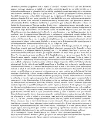 advertencias punzantes que penetran hasta la medula de los huesos y ejemplos vivos de todas ellas. Cuando los
paganos pretenden inculcarnos la piedad, sólo enseñan superstición, puesto que no están instruidos en el
conocimiento de Dios y de su voluntad divina. Las tinieblas inundarán la tierra y la oscuridad cubrirá los pueblos.
Dios se levanta sobre Sión, y aquí se ve su gloria (Isaías 6o. 2). Es cierto que en algunas ocasiones pueden los
hijos de la luz acercarse a los hijos de las tinieblas, para que al experimentar la diferencia se confirmen con mayor
alegría en el camino de la luz y tengan compasión de la oscuridad de los otros; pero preferir sus pavesas a nuestra
brillante luz, es una locura intolerable e injuriosa para Dios y nuestras almas. ¿Qué provecho se obtiene de
adelantar en las doctrinas mundanas y marchitarse en las divinas? Seguir las ficciones deleznables y rehusar con
fastidio los divinos misterios? Hay que guardarse de tales libros y rechazarlos por amor a las sagradas letras, ya
que solamente brillan con la elocuencia exterior de las palabras y se hallan por dentro vacíos de virtud y sabiduría.
¡He aquí un elogio de estos libros! Son únicamente cáscara sin almendra. El juicio que de ellos tiene Felipe
Melanchton es como sigue: ¿Qué enseñan los filósofos en todo el mundo, si es que algo llegan a enseñar, sino la
confianza y amor de nosotros mismos? Marco Cicerón, en los límites de los bienes y de los males, deduce toda la
razón de la virtud del amor nuestro y del prójimo. ¿Cuánta hinchazón y soberbia no hay en Platón? Y me parece
que no es fácil contener algo el vicio en aquella ambición platónica si cae en su lectura un entendimiento altivo y
vehemente por sí mismo. La doctrina de Aristóteles es un cierto prurito de disputar en todo, para no juzgarle en
último lugar entre los autores de filosofía dialéctica, etc. (En el Hipot. de Teol.)
18. Asimismo dicen: Si es cierto que no sirven para el conocimiento de la Teología, enseñan, sin embargo, la
Filosofía que no puede sacarse del Sagrado Código, dedicado solamente a nuestra salvación. Respondo: La fuente
de la Sabiduría es la palabra de DIOS en las alturas (Ecles. 1. 5). La verdadera filosofía no es otra cosa que el
exacto conocimiento de Dios y de sus obras, que no puede aprenderse con mayor pureza que de la misma boca de
Dios. Por esto, Agustín, al cantar las alabanzas de la Sagrada Escritura, se expresa como sigue: En ella está la
Filosofía, porque todas las causa de todos los seres naturales están en DIOS su Creador. En ella se encierra la
Ética, porque la vida honesta y feliz no se consigue sino amando lo que debe amarse y conforme debe ser amado,
esto es, DIOS y el prójimo. En ella se contiene también la Lógica, porque sólo DIOS es la Verdad y la luz del
alma racional. En ella estriba la más laudable salvación de la República, pues no hay mejor custodia para un'
ciudad que la que descansa en el sostén de la fe y segura concordia, al amar el bien común, el cual, en su suprema
realidad, es DIOS. Y otros muchos también en nuestros día. han demostrado que los fundamentos de todas las
ciencia y artes filosóficas no se encuentran en ninguna parte con mayor exactitud que en la Sagrada Escritura,
siendo en todo admirable el divino magisterio del Espíritu Santo que, aun que principalmente intenta instruirnos
acerca de lo invisible y eterno, nos descubre, no obstante, poco a poco y al mismo tiempo las causas de lo natural
y artificial y no prescribe reglas para pensar y obrar sabiamente en todo. De lo cual apenas si podemos hallar la
menor sombra en los filósofos gentiles. Si algún teólogo escribió con manifiesta verdad que la brillante sabiduría
de Salomón estuvo únicamente en llevar la ley de Dios a las cosas, escuelas y clases; si nosotros procuramos
inculcar a la juventud la ley de Dios en lugar de los escritos paganos, y deducimos de ella reglas para todo género
de vida, ¿qué nos vedará que esperemos que renazca en nosotros la sabiduría de Salomón, esto es, la verdadera y
celestial sabiduría? Trabajemos con empeño para conseguirlo, a fin de que tengamos a nuestro alcance lo que
puede hacernos instruidos hasta en aquel conocimiento externo, y como si dijéramos civil, que llamamos
Filosofía. Pasaron aquellos tiempos desgraciados en que los israelitas tenían necesidad de descender a los filisteos
par afilar su reja, su razón, su hacha o su sacho, porque e toda la tierra de Israel no había herrero alguno (1. Sam.
13 v. 19, 20). Pero, ¿acaso fue siempre igualmente necesario estrechar y oprimir de tal manera a los israelitas?
Siendo así que esto tiene el inconveniente de que así como entonces los filisteos consentían los azadones a los
israelitas, pero en manera alguna les proporcionaban espadas contra sí, ahora de igual manera podrás encontrar en
la filosofía pagana silogismos vulgares para el conocimiento y adornos para la oración; pero no busques, bajo
ningún aspecto, espadas y lanzas para combatir las impiedades y supersticiones. Deseemos para nosotros los
tiempos de David y Salomón, en los que los filisteos estén sometidos y reine Israel disfrutando sus bienes.
19. A lo manos por la elegancia del estilo deberán leer a Terencio, Plauto y otros semejantes los que
hayan de estudiar latinidad. Respondo: ¿Acaso, por igual razón, para que aprendan a hablar hacemos frecuentar a
nuestros hijos las tabernas, posadas, figones, lupanares y otros parecidos lugares inmundos?
 