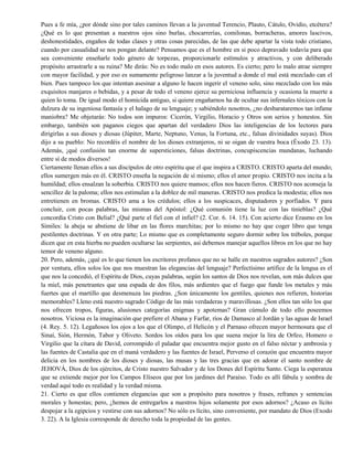 Pues a fe mía, ¿por dónde sino por tales caminos llevan a la juventud Terencio, Plauto, Cátulo, Ovidio, etcétera?
¿Qué es lo que presentan a nuestros ojos sino burlas, chocarrerías, comilonas, borracheras, amores lascivos,
deshonestidades, engaños de todas clases y otras cosas parecidas, de las que debe apartar la vista todo cristiano,
cuando por casualidad se nos pongan delante? Pensamos que es el hombre en si poco depravado todavía para que
sea conveniente enseñarle todo género de torpezas, proporcionarle estímulos y atractivos, y con deliberado
propósito arrastrarle a su ruina? Me dirás: No es todo malo en esos autores. Es cierto; pero lo malo atrae siempre
con mayor facilidad, y por eso es sumamente peligroso lanzar a la juventud a donde el mal está mezclado can el
bien. Pues tampoco los que intentan asesinar a alguno le hacen ingerir el veneno solo, sino mezclado con los más
exquisitos manjares o bebidas, y a pesar de todo el veneno ejerce su perniciosa influencia y ocasiona la muerte a
quien lo toma. De igual modo el homicida antiguo, si quiere engañarnos ha de ocultar sus infernales tóxicos con la
dulzura de su ingeniosa fantasía y el halago de su lenguaje; y sabiéndolo nosotros, ¿no desbarataremos tan infame
maniobra? Me objetarás: No todos son impuros: Cicerón, Virgilio, Horacio y Otros son serios y honestos. Sin
embargo, también son paganos ciegos que apartan del verdadero Dios las inteligencias de los lectores para
dirigirlas a sus dioses y diosas (Júpiter, Marte, Neptuno, Venus, la Fortuna, etc., falsas divinidades suyas). Dios
dijo a su pueblo: No recordéis el nombre de los dioses extranjeros, ni se oigan de vuestra boca (Éxodo 23. 13).
Además, ¡qué confusión tan enorme de supersticiones, falsas doctrinas, concupiscencias mundanas, luchando
entre sí de modos diversos!
Ciertamente llenan ellos a sus discípulos de otro espíritu que el que inspira a CRISTO. CRISTO aparta del mundo;
ellos sumergen más en él. CRISTO enseña la negación de sí mismo; ellos el amor propio. CRISTO nos incita a la
humildad; ellos ensalzan la soberbia. CRISTO nos quiere mansos; ellos nos hacen fieros. CRISTO nos aconseja la
sencillez de la paloma; ellos nos estimulan a la doblez de mil maneras. CRISTO nos predica la modestia; ellos nos
entretienen en bromas. CRISTO ama a los crédulos; ellos a los suspicaces, disputadores y porfiados. Y para
concluir, con pocas palabras, las mismas del Apóstol: ¿Qué comunión tiene la luz con las tinieblas? ¿Qué
concordia Cristo con Belial? ¿Qué parte el fiel con el infiel? (2. Cor. 6. 14. 15). Con acierto dice Erasmo en los
Símiles: la abeja se abstiene de libar en las flores marchitas; por lo mismo no hay que coger libro que tenga
pestilentes doctrinas. Y en otra parte; Lo mismo que es completamente seguro dormir sobre los tréboles, porque
dicen que en esta hierba no pueden ocultarse las serpientes, así debemos manejar aquellos libros en los que no hay
temor de veneno alguno.
20. Pero, además, ¿qué es lo que tienen los escritores profanos que no se halle en nuestros sagrados autores? ¿Son
por ventura, ellos solos los que nos muestran las elegancias del lenguaje? Perfectísimo artífice de la lengua es el
que nos la concedió, el Espíritu de Dios, cuyas palabras, según los santos de Dios nos revelan, son más dulces que
la miel, más penetrantes que una espada de dos filos, más ardientes que el fuego que funde los metales y más
fuertes que el martillo que desmenuza las piedras. ¿Son únicamente los gentiles, quienes nos refieren, historias
memorables? Lleno está nuestro sagrado Código de las más verdaderas y maravillosas. ¿Son ellos tan sólo los que
nos ofrecen tropos, figuras, alusiones categorías enigmas y apotemas? Gran cúmulo de todo ello poseemos
nosotros. Viciosa es la imaginación que prefiere el Abana y Farfar, ríos de Damasco al Jordán y las aguas de Israel
(4. Rey. 5. 12). Legañosos los ojos a los que el Olimpo, el Helicón y el Parnaso ofrecen mayor hermosura que el
Sinaí, Sión, Hermón, Tabor y Oliveto. Sordos los oídos para los que suena mejor la lira de Orfeo, Homero o
Virgilio que la cítara de David, corrompido el paladar que encuentra mejor gusto en el falso néctar y ambrosía y
las fuentes de Castalia que en el maná verdadero y las fuentes de Israel, Perverso el corazón que encuentra mayor
delicia en los nombres de los dioses y diosas, las musas y las tres gracias que en adorar el santo nombre de
JEHOVÁ, Dios de los ejércitos, de Cristo nuestro Salvador y de los Dones del Espíritu Santo. Ciega la esperanza
que se extiende mejor por los Campos Elíseos que por los jardines del Paraíso. Todo es allí fábula y sombra de
verdad aquí todo es realidad y la verdad misma.
21. Cierto es que ellos contienen elegancias que son a propósito para nosotros y frases, refranes y sentencias
morales y honestas; pero, ¿hemos de entregarlos a nuestros hijos solamente por esos adornos? ¿Acaso es lícito
despojar a la egipcios y vestirse con sus adornos? No sólo es lícito, sino conveniente, por mandato de Dios (Exodo
3. 22). A la Iglesia corresponde de derecho toda la propiedad de las gentes.
 