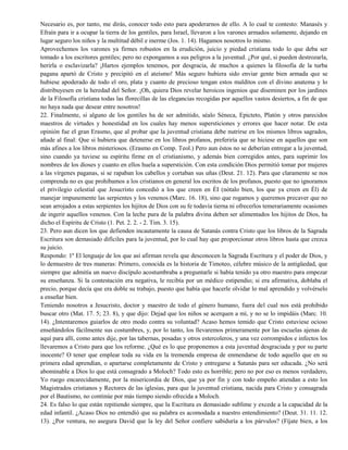 Necesario es, por tanto, me dirás, conocer todo esto para apoderarnos de ello. A lo cual te contesto: Manasés y
Efraín para ir a ocupar la tierra de los gentiles, para Israel, llevaron a los varones armados solamente, dejando en
lugar seguro los niños y la multitud débil e inerme (Jos. 1. 14). Hagamos nosotros lo mismo.
Aprovechemos los varones ya firmes robustos en la erudición, juicio y piedad cristiana todo lo que deba ser
tomado a los escritores gentiles; pero no expongamos a sus peligros a la juventud. ¿Por qué, si pueden destrozarla,
herirla o esclavizarla? ¡Hartos ejemplos tenemos, por desgracia, de muchos a quienes la filosofía de la turba
pagana apartó de Cristo y precipitó en el ateísmo! Más seguro hubiera sido enviar gente bien armada que se
hubiese apoderado de todo el oro, plata y cuanto de precioso tengan estos malditos con el divino anatema y lo
distribuyesen en la heredad del Señor. ¡Oh, quiera Dios revelar heroicos ingenios que diseminen por los jardines
de la Filosofía cristiana todas las florecillas de las elegancias recogidas por aquellos vastos desiertos, a fin de que
no haya nada que desear entre nosotros!
22. Finalmente, si alguno de los gentiles ha de ser admitido, séalo Séneca, Epicteto, Platón y otros parecidos
maestros de virtudes y honestidad en los cuales hay menos supersticiones y errores que hacer notar. De esta
opinión fue el gran Erasmo, que al probar que la juventud cristiana debe nutrirse en los mismos libros sagrados,
añade al final: Que si hubiera que detenerse en los libros profanos, preferiría que se hiciese en aquellos que son
más afines a los libros misteriosos. (Erasmo en Comp. Teol.) Pero aun éstos no se deberían entregar a la juventud,
sino cuando ya tuviese su espíritu firme en el cristianismo, y además bien corregidos antes, para suprimir los
nombres de los dioses y cuanto en ellos huela a superstición. Con esta condición Dios permitió tomar por mujeres
a las vírgenes paganas, si se rapaban los cabellos y cortaban sus uñas (Deut. 21. 12). Para que claramente se nos
comprenda no es que prohibamos a los cristianos en general los escritos de los profanos, puesto que no ignoramos
el privilegio celestial que Jesucristo concedió a los que creen en ÉI (nótalo bien, los que ya creen en Él) de
manejar impunemente las serpientes y los venenos (Marc. 16. 18), sino que rogamos y queremos precaver que no
sean arrojados a estas serpientes los hijitos de Dios con su fe todavía tierna ni ofrecerlos temerariamente ocasiones
de ingerir aquellos venenos. Con la leche pura de la palabra divina deben ser alimentados los hijitos de Dios, ha
dicho el Espíritu de Cristo (1. Pet. 2. 2. - 2. Tim. 3. 15).
23. Pero aun dicen los que defienden incautamente la causa de Satanás contra Cristo que los libros de la Sagrada
Escritura son demasiado difíciles para la juventud, por lo cual hay que proporcionar otros libros hasta que crezca
su juicio.
Respondo: 1º El lenguaje de los que así afirman revela que desconocen la Sagrada Escritura y el poder de Dios, y
lo demuestro de tres maneras: Primero, conocida es la historia de Timoteo, célebre músico de la antigüedad, que
siempre que admitía un nuevo discípulo acostumbraba a preguntarle si había tenido ya otro maestro para empezar
su enseñanza. Si la contestación era negativa, le recibía por un médico estipendio; si era afirmativa, doblaba el
precio, porque decía que era doble su trabajo, puesto que había que hacerle olvidar lo mal aprendido y volvérselo
a enseñar bien.
Teniendo nosotros a Jesucristo, doctor y maestro de todo el género humano, fuera del cual nos está prohibido
buscar otro (Mat. 17. 5; 23. 8), y que dijo: Dejad que los niños se acerquen a mí, y no se lo impidáis (Marc. 10.
14). ¿Intentaremos guiarlos de otro modo contra su voluntad? Acaso hemos temido que Cristo estuviese ocioso
enseñándolos fácilmente sus costumbres, y, por lo tanto, los llevaremos primeramente por las escuelas ajenas de
aquí para allí, como antes dije, por las tabernas, posadas y otros estercoleros, y una vez corrompidos e infectos los
llevaremos a Cristo para que los reforme. ¿Qué es lo que proponemos a esta juventud desgraciada y por su parte
inocente? O tener que emplear toda su vida en la tremenda empresa de enmendarse de todo aquello que en su
primera edad aprendían, o apartarse completamente de Cristo y entregarse a Satanás para ser educada. ¿No será
abominable a Dios lo que está consagrado a Moloch? Todo esto es horrible; pero no por eso es menos verdadero,
Yo ruego encarecidamente, por la misericordia de Dios, que ya por fin y con todo empeño atiendan a esto los
Magistrados cristianos y Rectores de las iglesias, para que la juventud cristiana, nacida para Cristo y consagrada
por el Bautismo, no continúe por más tiempo siendo ofrecida a Moloch.
24. Es falso lo que están repitiendo siempre, que la Escritura es demasiado sublime y excede a la capacidad de la
edad infantil. ¿Acaso Dios no entendió que su palabra es acomodada a nuestro entendimiento? (Deut. 31. 11. 12.
13). ¿Por ventura, no asegura David que la ley del Señor confiere sabiduría a los párvulos? (Fíjate bien, a los
 