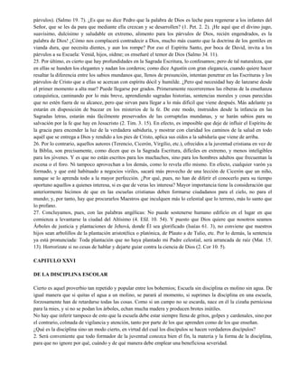 párvulos). (Salmo 19. 7). ¿Es que no dice Pedro que la palabra de Dios es leche para regenerar a los infantes del
Señor, que se les da para que mediante ella crezcan y se desarrollen? (1. Pet. 2. 2). ¡He aquí que el divino jugo,
suavísimo, dulcísimo y saludable en extremo, alimento para los párvulos de Dios, recién engendrados, es la
palabra de Dios! ¿Cómo nos complacerá contradecir a Dios, mucho más cuanto que la doctrina de los gentiles en
vianda dura, que necesita dientes, y aun los rompe? Por eso el Espíritu Santo, por boca de David, invita a los
párvulos a su Escuela: Venid, hijos, oídme; os enseñaré el temor de Dios (Salmo 34. 11).
25. Por último, es cierto que hay profundidades en la Sagrada Escritura, lo confesamos; pero de tal naturaleza, que
en ellas se hunden los elegantes y nadan los corderos; como dice Agustín con gran elegancia, cuando quiere hacer
resaltar la diferencia entre los sabios mundanos que, llenos de presunción, intentan penetrar en las Escrituras y los
párvulos de Cristo que a ellas se acercan con espíritu dócil y humilde. ¿Pero qué necesidad hay de lanzarse desde
el primer momento a alta mar? Puede llegarse por grados. Primeramente recorreremos las riberas de la enseñanza
catequística, caminando por lo más breve, aprendiendo sagradas historias, sentencias morales y cosas parecidas
que no estén fuera de su alcance, pero que sirvan para llegar a lo más difícil que viene después. Más adelante ya
estarán en disposición de bucear en los misterios de la fe. De este modo, instruidos desde la infancia en las
Sagradas letras, estarán más fácilmente preservados de las corruptelas mundanas, y se harán sabios para su
salvación por la fe que hay en Jesucristo (2. Tim. 3. 15). En efecto, es imposible que deje de influir el Espíritu de
la gracia para encender la luz de la verdadera sabiduría, y mostrar con claridad los caminos de la salud en todo
aquél que se entrega a Dios y rendido a los pies de Cristo, aplica sus oídos a la sabiduría que viene de arriba.
26. Por lo contrario, aquellos autores (Terencio, Cicerón, Virgilio, etc.), ofrecidos a la juventud cristiana en vez de
la Biblia, son precisamente, como dicen que es la Sagrada Escritura, difíciles en extremo, y menos inteligibles
para los jóvenes. Y es que no están escritos para los muchachos, sino para los hombres adultos que frecuentan la
escena o el foro. Ni tampoco aprovechan a los demás, como lo revela ello mismo. En efecto, cualquier varón ya
formado, y que esté habituado a negocios viriles, sacará más provecho de una lección de Cicerón que un niño,
aunque se lo aprenda todo a la mayor perfección. ¿Por qué, pues, no han de diferir el conocerlo para su tiempo
oportuno aquellos a quienes interesa, si es que de veras les interesa? Mayor importancia tiene la consideración que
anteriormente hicimos de que en las escuelas cristianas deben formarse ciudadanos para el cielo, no para el
mundo; y, por tanto, hay que procurarlos Maestros que inculquen más lo celestial que lo terreno, más lo santo que
lo profano.
27. Concluyamos, pues, con las palabras angélicas: No puede sostenerse humano edificio en el lugar en que
comienza a levantarse la ciudad del Altísimo (4. Efd. 10. 54). Y puesto que Dios quiere que nosotros seamos
Árboles de justicia y plantaciones de Jehová, donde Él sea glorificado (Isaías 61. 3), no conviene que nuestros
hijos sean arbolillos de la plantación aristotélica o platónica, de Plauto a de Tulio, etc. Por lo demás, la sentencia
ya está pronunciada: Toda plantación que no haya plantado mi Padre celestial, será arrancada de raíz (Mat. 15.
13). Horrorízate si no cesas de hablar y dejarte guiar contra la ciencia de Dios (2. Cor 10. 5).
CAPITULO XXVI
DE LA DISCIPLINA ESCOLAR
Cierto es aquel proverbio tan repetido y popular entre los bohemios; Escuela sin disciplina es molino sin agua. De
igual manera que si quitas el agua a un molino, se parará al momento, si suprimes la disciplina en una escuela,
forzosamente han de retardarse todas las cosas. Como si un campo no se escarda, nace en él la cizaña perniciosa
para la mies, y si no se podan los árboles, echan mucha madera y producen brotes inútiles.
No hay que inferir tampoco de esto que la escuela debe estar siempre llena de gritos, golpes y cardenales, sino por
el contrario, colmada de vigilancia y atención, tanto por parte de los que aprenden como de los que enseñan.
¿Qué es la disciplina sino un modo cierto, en virtud del cual los discípulos se hacen verdaderos discípulos?
2. Será conveniente que todo formador de la juventud conozca bien el fin, la materia y la forma de la disciplina,
para que no ignore por qué, cuándo y de qué manera debe emplear una beneficiosa severidad.
 