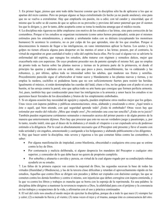 3. En primer lugar, pienso que ante todo debe hacerse constar que la disciplina sólo ha de aplicarse a los que se
apartan del recto camino. Pero no porque alguno se haya extralimitado (lo hecho ya no puede anularse), sino para
que no se vuelva a extralimitar. Hay que emplearla sin pasión, ira u odio; con tal candor y sinceridad, que el
mismo que la sufre se dé cuenta de que se aplica en su provecho y proviene del amor paternal que por él sienten
los que le dirigen; y, por lo tanto, debe aceptarla como se toma la medicina amarga que el médico receta.
4. La disciplina más rigurosa no debe emplearse con motivo de los estudios o las letras, sino para corrección de las
costumbres. Porque si los estudios se organizan rectamente (como antes hemos preceptuado), serán por sí mismos
estímulos para los entendimientos, y atraerán y arrebatarán todos con su dulzura (exceptuando los monstruos
humanos) Si acontece lo contrario, no es por culpa de los que aprenden, sino de los que enseñan. Porque si
desconocemos la manera de llegar a las inteligencias, en vano intentaremos aplicar la fuerza. Los azotes y los
golpes no tienen eficacia alguna para despertar en las mentes el amor a las letras; poseen, por el contrario, la
virtud de engendrar en gran cantidad el tedio y odio del espíritu hacia ellas. Por lo cual si alguna vez se advierte la
enfermedad del espíritu, que repugna los estudios, debe tratarse con régimen y remedios dulces, mejor que
exacerbarla más con asperezas. De cuyo prudente proceder nos da patente ejemplo el mismo Sol, que no emplea
de pronto toda su fuerza sobre las plantas nuevas y tiernas en la primera parte de la primavera, ni desde el
principio las quema y adelanta con su ardor, sino que poco a poco, insensiblemente, las va caldeando y las
robustece, y, por último, aplica toda su intensidad sobre las adultas, que maduran sus frutos y semillas.
Procedimiento parecido sigue el arboricultor al tratar suave y blandamente a las plantas nuevas y tiernas, y no
emplea la raedera, cuchillos ni podaderas hasta que no son suficientemente fuertes para resistir las heridas.
Igualmente el músico, si están destempladas las cuerdas del laúd, cítara o lira, no las golpea con el puño ni con un
bastón, ni las arroja contra la pared, sino que aplica todo su arte hasta que consigue que formen perfecta armonía.
Así, pues, también hay que condescender pasa traer las inteligencias a la armonía y amor hacia los estudios si no
queremos hacer forzados de los descuidados y brutos de los simplemente embobados.
5. Si en alguna ocasión hay necesidad de aguijón y espuela, pueden emplearse otros medios mejor que los golpes.
Unas veces con ásperas palabras y públicas amonestaciones; otras, alabando y ensalzando a otros: ¡Aquí tenéis a
éste o aquél, qué bien atiende, con qué seguridad aprende todo! ¿Estás tú embobado? Otras veces hay que
estimular por medio del ridículo: ¡Mira que simple eres! ¿No entiendes una cosa tan sencilla? ¿Estás en tu juicio?
También pueden organizarse certámenes semanales o mensuales acerca del primer puesto o de algún premio de la
manera que anteriormente dijimos. Pero hay que procurar que esto no sea un verdadero juego y pasatiempo, y, por
lo tanto, resulte inútil, sino que el deseo de la alabanza y el miedo al vituperio o a ser expulsado sirva de poderoso
estímulo a la diligencia. Por lo cual es absolutamente necesario que el Preceptor esté presente y lleve el asunto con
toda seriedad y sin engaños, amonestando y castigando a los holgazanes y alabando públicamente a los diligentes.
6. Hay que hacer sentir la disciplina. más severa y rigurosa a los que cometan faltas contra las costumbres. A
saber:
 Por alguna manifestación de impiedad, como blasfemia, obscenidad o cualquiera otra cosa que se estime
contra la ley de Dios.
 Por contumacia y malicia deliberada, si alguno desprecia los mandatos del Preceptor o cualquier otro
superior, y conocedor de lo que debe hacer no quiere de propósito cumplirlo.
 Por soberbia y altanería o envidia y pereza, en virtud de la cual alguno rogado por su condiscípulo rehusa
ayudarle en su estudio.
7. Las faltas de la primera especie van contra la majestad de Dios; las segundas socavan la base de todas las
virtudes (Humildad y Obediencia), y las de la tercera clase dificultan y retardan el aprovechamiento rápido en los
estudios, Aquellas que contra Dios se dirigen son pecados y deben ser expiados con durísimo castigo; las que se
cometen contra los demás hombres y contra sí mismo, son injusticias que deben corregirse con áspera enmienda, y
la que va contra los libros y trabajos es mancha que se borra con la esponja de la reprimenda. En una palabra: la
disciplina debe dirigirse a mantener la reverencio respecto a Dios, la afabilidad para con el prójimo y la constancia
en los trabajos y ocupaciones de la vida, y afirmarías con el uso y práctica continuados
8. El sol del cielo nos enseña el modo mejor de ejercitar la disciplina, porque da a todo lo que nace (1) siempre luz
y calor; (2) a menudo la lluvia y el viento; (3) raras veces el rayo y el trueno, aunque éste es consecuencia del otro.
 