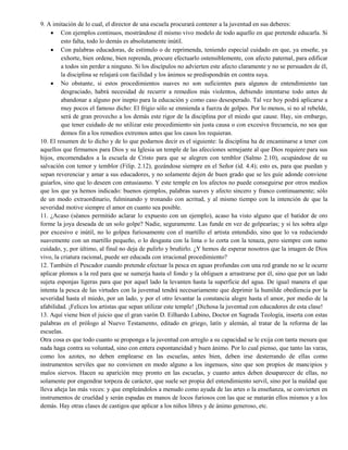 9. A imitación de lo cual, el director de una escuela procurará contener a la juventud en sus deberes:
 Con ejemplos continuos, mostrándose él mismo vivo modelo de todo aquello en que pretende educarla. Si
esto falta, todo lo demás es absolutamente inútil.
 Con palabras educadoras, de estímulo o de reprimenda, teniendo especial cuidado en que, ya enseñe, ya
exhorte, bien ordene, bien reprenda, procure efectuarlo ostensiblemente, con afecto paternal, para edificar
a todos sin perder a ninguno. Si los discípulos no advierten este afecto claramente y no se persuaden de él,
la disciplina se relajará con facilidad y los ánimos se predispondrán en contra suya.
 No obstante, si estos procedimientos suaves no son suficientes para algunos de entendimiento tan
desgraciado, habrá necesidad de recurrir a remedios más violentos, debiendo intentarse todo antes de
abandonar a alguno por inepto para la educación y como caso desesperado. Tal vez hoy podrá aplicarse a
muy pocos el famoso dicho: El frigio sólo se enmienda a fuerza de golpes. Por lo menos, si no al rebelde,
será de gran provecho a los demás este rigor de la disciplina por el miedo que cause. Hay, sin embargo,
que tener cuidado de no utilizar este procedimiento sin justa causa o con excesiva frecuencia, no sea que
demos fin a los remedios extremos antes que los casos los requieran.
10. El resumen de lo dicho y de lo que podarnos decir es el siguiente: la disciplina ha de encaminarse a tener con
aquellos que firmamos para Dios y su Iglesia un temple de las afecciones semejante al que Dios requiere para sus
hijos, encomendados a la escuela de Cristo para que se alegren con temblor (Salmo 2.10), ocupándose de su
salvación con temor y temblor (Filip. 2.12), gozándose siempre en el Señor (íd. 4.4); esto es, para que puedan y
sepan reverenciar y amar a sus educadores, y no solamente dejen de buen grado que se les guíe adonde conviene
guiarlos, sino que lo deseen con entusiasmo. Y este temple en los afectos no puede conseguirse por otros medios
que los que ya hemos indicado: buenos ejemplos, palabras suaves y afecto sincero y franco continuamente; sólo
de un modo extraordinario, fulminando y tronando con acritud, y al mismo tiempo con la intención de que la
severidad motive siempre el amor en cuanto sea posible.
11. ¿Acaso (séanos permitido aclarar lo expuesto con un ejemplo), acaso ha visto alguno que el batidor de oro
forme la joya deseada de un solo golpe? Nadie, seguramente. Las funde en vez de golpearías; y si les sobra algo
por excesivo e inútil, no lo golpea furiosamente con el martillo el artista entendido, sino que lo va reduciendo
suavemente con un martillo pequeño, o lo desgasta con la lima o lo corta con la tenaza, pero siempre con sumo
cuidado, y, por último, al final no deja de pulirlo y bruñirlo. ¿Y hemos de esperar nosotros que la imagen de Dios
vivo, la criatura racional, puede ser educada con irracional procedimiento?
12. También el Pescador cuando pretende efectuar la pesca en aguas profundas con una red grande no se le ocurre
aplicar plomos a la red para que se sumerja hasta el fondo y la obliguen a arrastrarse por él, sino que por un lado
sujeta esponjas ligeras para que por aquel lado la levanten hasta la superficie del agua. De igual manera el que
intenta la pesca de las virtudes con la juventud tendrá necesariamente que deprimir la humilde obediencia por la
severidad hasta el miedo, por un lado, y por el otro levantar la constancia alegre hasta el amor, por medio de la
afabilidad. ¡Felices los artistas que sepan utilizar este temple! ¡Dichosa la juventud con educadores de esta clase!
13. Aquí viene bien el juicio que el gran varón D. Eilhardo Lubino, Doctor en Sagrada Teología, inserta con estas
palabras en el prólogo al Nuevo Testamento, editado en griego, latín y alemán, al tratar de la reforma de las
escuelas.
Otra cosa es que todo cuanto se proponga a la juventud con arreglo a su capacidad se le exija con tanta mesura que
nada haga contra su voluntad, sino con entera espontaneidad y buen ánimo. Por lo cual pienso, que tanto las varas,
como los azotes, no deben emplearse en las escuelas, antes bien, deben irse desterrando de ellas como
instrumentos serviles que no convienen en modo alguno a los ingenuos, sino que son propios de mancipios y
malos siervos. Hacen su aparición muy pronto en las escuelas, y cuanto antes deben desaparecer de ellas, no
solamente por engendrar torpeza de carácter, que suele ser propia del entendimiento servil, sino por la maldad que
lleva añeja las más veces: y que empleándolos a menudo como ayuda de las artes o la enseñanza, se convierten en
instrumentos de crueldad y serán espadas en manos de locos furiosos con las que se matarán ellos mismos y a los
demás. Hay otras clases de castigos que aplicar a los niños libres y de ánimo generoso, etc.
 