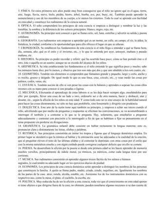 3. FÍSICA. En estos primeros seis años puede muy bien conseguirse que el niño no ignore qué es el agua, tierra,
aire, fuego, lluvia, nieve, hielo, piedra, hierro, árbol, hierba, ave, pez, buey, etc. También puede aprender la
nomenclatura y uso de los miembros de su cuerpo, a lo menos los externos. Todo lo cual se aprende con facilidad
en esta edad y constituye los rudimentos de la ciencia natural.
4. ÓPTICA. El niño comprenderá los principios de esta ciencia si empieza a distinguir y nombrar la luz y las
tinieblas, la sombra y la diferencia de los colores principales: blanco, negro, rojo, etc.
5. ASTRONOMÍA. Su principio será conocer a qué se llama cielo, sol, luna, estrellas y advertir su salida y puesta
cotidiana.
6. GEOGRAFÍA. Los rudimentos son empezar a aprender qué es un monte, un valle, un campo, el río, la aldea, la
fortaleza, la ciudad, conforme a la oportunidad que para ello ofrezca el lugar en que se educan.
7. CRONOLOGÍA. Se establecen los fundamentos de esta ciencia si el niño llega a entender a qué se llama hora,
día, semana, año; qué es el estío y el invierno, etc., y lo que se entiende por ayer, anteayer, mañana y pasado
mañana, etc.
8. HISTORIA. Su principio es poder recordar y referir: qué ha ocurrido hace poco; cómo se han portado éste o el
otro, ésta o aquélla en un asunto; aunque no se exceda del alcance de los niños.
9. ARITMETICA. Se irán estableciendo los fundamentos si el niño entiende lo que significa poco y mucho; sabe
los números hasta diez, por lo menos, y observa que tres son más que dos y que uno añadido a tres son cuatro, etc.
10. GEOMETRÍA. Tendrán sus elementos si comprenden que llamamos grande y pequeño, largo y corto, ancho y
es trecho, grueso y delgado. De igual modo lo que es una línea, cruz, círculo, etc., y vean medir las cosas por
palmos, codos, varas, etc.
11. ESTÁTICA. Tendrán noción de ello si ven pesar las cosas con la balanza y aprenden a sopesar las cosas ellos
mismos con su mano para conocer si son pesadas o ligeras.
12. MECÁNICA, Efectuarán el aprendizaje de estas labores si se les deja hacer siempre algo, enseñándoles para
ello: por ejemplo, llevar una cosa de un lado a otro, ordenarlo así o de otra manera, hacer y deshacer, atar y
desatar, etc., según la afición de los niños en esta edad. Y como todo esto no es sino ensayo de la habilidad natural
para hacer las cosas diestramente, no sólo no hay que prohibirlo, sino fomentarlo y dirigirlo con prudencia.
13. DIALÉCTICA. Este arte de la razón tiene aquí también su principio, y empieza a echar sus raíces cuando el
niño, advirtiendo que por medio de preguntas y respuestas se efectúan las conversaciones, se va acostumbrando a
interrogar él también y a contestar a lo que se le pregunta. Hay, solamente, que enseñarlos a preguntar
adecuadamente y contestar con precisión a lo interrogado a fin de que se habitúen a fijar su pensamiento en el
tema propuesto sin perderse en divagaciones.
14. GRAMÁTICA. La gramática infantil debe consistir en hablar rectamente la lengua materna; esto es,
pronunciar clara y distintamente las letras, sílabas y palabras.
15. RETÓRICA. Sus principios consistirán en imitar los tropos y figuras que el lenguaje doméstico emplea. En
primer lugar se atenderá a que la mímica al hablar y la entonación sean las adecuadas a la cualidad de la oración;
que al preguntar eleven el tono de las últimas sílabas y al contestar le depriman; con otras cosas por el estilo que
casi la misma naturaleza enseña y con algún cuidado puede corregirse cualquier defecto que en ello se cometa.
16. POESIA. Se desarrollará la afición por la poesía si desde esta primera edad se les hacen aprender de memoria
muchos versillos, principalmente de índole moral, ya rítmicos, ya métricos, como cada lengua tiene por uso
corriente.
17. MÚSICA. Sus rudimentos consistirán en aprender algunos trozos fáciles de los salmos e himnos
sagrados, lo cual tendrá su adecuado lugar en los ejercicios diarios de piedad.
18. ECONOMÍA. Los principios de esta ciencia doméstica serán aprender a distinguir los nombres de las personas
que constituyen la familia. A quién se llama padre, madre, criada, criado, inquilino, etc. Igualmente los nombres
de las partes de la casa: atrio, estufa, alcoba, establo, etc. Asimismo los de los instrumentos domésticos con su
respectivo uso, como la mesa, el plato, el cuchillo, la escoba, etc.
19. POLÍTICA. Muy reducida ha de ser la afición a esta ciencia, toda vez que el conocimiento en esta edad apenas
si tiene objetos a que dirigirse fuera de la casa; no obstante, pueden enseñarse algunas nociones si se dan cuenta de
 