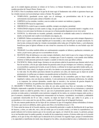 que en la ciudad algunas personas se reúnen en la Curia y se llaman Senadores, y de éstos algunos tienen el
nombre peculiar de Cónsul, Pretor, Notario, etc.
20. ETICA. Pero la enseñanza moral es la que ha de tener aquí el fundamento más sólido si queremos hacer que
las virtudes nazcan con la juventud que vamos a formar. Por ejemplo:
 TEMPLANZA; guardando severa regla con el estómago, no permitiéndose más de lo que sea
estrictamente necesario para calmar el hambre o la sed.
 LIMPIEZA en las comidas, vestidos y aun en cuidar con esmero sus muñecas y juguetes.
 VENERACIÓN hacia los superiores.
 OBEDIENCIA a todo lo que se manda o prohibe, siempre con alegría y prontitud.
 VERACIDAD religiosa en todo cuanto se diga, sin que jamás les sea consentido mentir o engañar, ni en
broma ni en serio (pues las bromas en cosa que no es buena pueden degenerar en un vicio serio).
 JUSTICIA. La observarán no tocando, quitando, reteniendo ni ocultando nada contra la voluntad de su
dueño; no haciendo mal a nadie ni envidiando cosa alguna, etc.
 CARIDAD. Deben acostumbrarse al ejercicio de esta virtud, de tal manera que estén siempre dispuestos a
dar lo suyo a quien a ellos acuda impelido por la necesidad, y aun a hacerlo por su propia resolución. Es
ésta la más cristiana de todas las virtudes recomendada sobre todas por el Espíritu Santo, y será altamente
beneficioso para la Iglesia inflamar en esta virtud los corazones de los hombres en esta helada vejez del
mundo,
 TRABAJO. Los niños también deben ser continuamente ocupados en labores y quehaceres constantes, ya
serios, ya por recreo, para que no se acostumbren al ocio.
 SILENCIO. Han de habituarse a no estar siempre charlando y decir todo lo que se les venga a la boca; por
el contrario, deben saber callar con motivo y siempre que el caso lo requiera, o sea cuando otros hablan;
mientras se halla presente persona de respeto o cuando se trata de cosas que deben callarse.
 PACIENCIA. Deben, desde luego, formarse en esta primera edad en la paciencia que durante toda la vida
han de necesitar, a fin de que sepan domar las pasiones antes de que irrumpan con violencia y arraiguen, y
se acostumbren a guiarse por la razón, no por la fuerza; a enfrenar la ira mejor que darla rienda suelta, etc.
 CORTESIA. Esta virtud y la alegría en ser útil a los demás es un preciado ornamento de la juventud y de
la vida toda. En ella deben ejercitarse durante los primeros seis años, de manera que no dejen de acudir
prontamente si confían que en alguna cosa pueden prestar un beneficio a los demás.
 URBANIDAD. También hay que atender a la urbanidad de las costumbres para no hacer nada con
ineptitud o rudeza, sino con decorosa modestia. A esto pertenecen las afectuosas deferencias, los saludos
y su respuesta, las corteses demandas, cuando algo se necesita y las acciones de gracias después de
recibido el beneficio, las genuflexiones oportunas, besamanos y cosas semejantes.
21. RELIGIÓN Y PIEDAD. Por último, los niños de seis años pueden muy bien ser instruidos en Piedad y
Religión, empezando a aprender de memoria capítulos de Catecismo, fundamentos de su cristianismo y a practicar
y entender cuanto su edad les permita. Esto es: que con el pensamiento puesto en la Divinidad, viendo a Dios
presente en todas partes y temiéndole como justísimo vengador de los malos, no cometan ninguna mala acción; y
por el contrario, amándole como benignísimo remunerador de los buenos, venerándole, invocándole y alabándole
y esperando misericordia de Él en vida y muerte, no dejen de hacer el bien, que saben le es grato, y se
acostumbren a vivir como ante los ojos de Dios y andar con Él (según frase de la Sagrada Escritura).
22. De esta manera podrá decirse de los hijos de los cristianos lo que el Evangelista afirma refiriéndose al mismo
Jesucristo: que crecía en sabiduría, edad y gracia ante Dios y los hombres (Lucas 2. 52).
23. Estas serán las tareas de la Escuela materna, cuyo desarrollo particular o cuadro de distribución de lo que haya
de hacerse y cómo, en cada año, mes y día (al modo que en la escuela común y en latina lo expondremos), no
puede indicarse de la misma manera que en las escuelas que siguen, en virtud de dos causas. La primera, porque
no es tan hacedero para los padres guardar, en medio de las ocupaciones caseras, el mismo orden que en la escuela
pública, en la que no hay otro objeto que la educación de la juventud. En segundo lugar, porque el entendimiento
y la capacidad se manifiestan de modo muy desigual en los niños, con precocidad en unos y tardíamente en otros
 