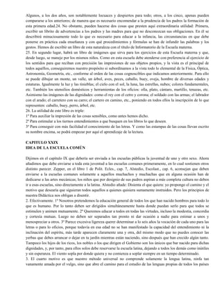 Algunos, a los dos años, son notablemente locuaces y despiertos para todo; otros, a los cinco, apenas pueden
compararse a los anteriores; de manera que es necesario encomendar a la prudencia de los padres la formación de
esta primera edad.24. No obstante, pueden hacerse dos cosas que presten aquí extraordinaria utilidad: Primera,
escribir un librito de advertencias a los padres y las madres para que no desconozcan sus obligaciones. En él se
describirá minuciosamente todo lo que es necesario para educar a la infancia, las circunstancias en que debe
ponerse en práctica cada enseñanza y con qué procedimientos y fórmulas se han de infundir las palabras y los
gestos. Hemos de escribir un libro de esta naturaleza con el título de Informatorio de la Escuela materna.
25. En segundo lugar, habrá un libro de imágenes que sirva para los ejercicios de esta Escuela materna y que,
desde luego, se maneje por los mismos niños. Como en esta escuela debe atenderse con preferencia al ejercicio de
los sentidos para que reciban con precisión las impresiones de sus objetos propios, y la vista es el principal de
todos aquéllos, conseguiremos nuestro propósito si subordinamos a la vista todo lo elemental de la Física, Óptica,
Astronomía, Geometría, etc., conforme al orden de las cosas cognoscibles que indicamos anteriormente. Para ello
se puede dibujar un monte, un valle, un árbol, aves, peces, caballo, buey, oveja, hombre de diversas edades y
estaturas. Igualmente la luz y las tinieblas; el cielo con el sol, la luna, las estrellas, nubes; colores fundamentales,
etc. También los utensilios domésticos y herramientas de los oficios: olla, plato, cántaro, martillo, tenazas, etc.
Asimismo las imágenes de las dignidades: como el rey con el cetro y corona; el soldado con las armas; el labrador
con el arado; el carretero con su carro; el cartero en camino, etc., poniendo en todos ellos la inscripción de lo que
representen: caballo, buey, perro, árbol, etc.
26. La utilidad de este libro es triple:
1º Para auxiliar la impresión de las cosas sensibles, como antes hemos dicho.
2º Para estimular a los tiernos entendimientos a que busquen en los libros lo que deseen.
3º Para conseguir con más facilidad el conocimiento de las letras. Y como las estampas de las cosas llevan escrito
su nombre encima, se podrá empezar por aquí el aprendizaje de la lectura.
CAPITULO XXIX
IDEA DE LA ESCUELA COMÚN
Dijimos en el capítulo IX que debería ser enviada a las escuelas públicas la juventud de uno y otro sexo. Ahora
añadimos que debe enviarse a toda esta juventud a las escuelas comunes primeramente, en lo cual sostienen otros
distinto parecer. Zepper, en el libro 1 de Polit. Ecles., cap. 7, Alstedio, Escolast., cap. 6, aconsejan que deben
enviarse a la escuelas comunes solamente a aquellos muchachos y muchachas que en alguna ocasión han de
dedicarse a las artes mecánicas; los niños que por designio de sus padres aspiran a más completa cultura no deben
ir a esas escuelas, sino directamente a la latina. Alstedio añade: Disienta el que quiera: yo propongo el camino y el
motivo que desearía que siguieran todos aquellos a quienes quisiera sumamente instruidos. Pero los principios de
nuestra Didáctica nos obligan a disentir.
2. Efectivamente. 1º Nosotros pretendemos la educación general de todos los que han nacido hombres para todo lo
que es humano. Por lo tanto deben ser dirigidos simultáneamente hasta donde puedan serlo para que todos se
estimulen y animen mutuamente. 2º Queremos educar a todos en todas las virtudes, incluso la modestia, concordia
y cortesía mutuas. Luego no deben ser separados tan pronto ni dar ocasión a nadie para estimar a unos y
menospreciar a otros. 3º Parece excesiva ligereza querer determinar a lo seis años la vocación de cada uno para las
letras o para lo oficios, porque todavía en esa edad no se han manifestado la capacidad del entendimiento ni la
inclinación del espíritu, más tarde aparecen claramente una y otra, del mismo modo que no puedes conocer las
yerbas que debes arrancar o dejar en tu jardín mientras están naciendo, sino después que han crecido algún tanto.
Tampoco los hijos de los ricos, los nobles o los que dirigen el Gobierno son los únicos que bar nacido para dichas
dignidades, y, por tanto, para ellos solos debe reservarse la escuela latina, dejando a todos los demás como inútiles
y sin esperanza. El viento sopla por donde quiera y no comienza a soplar siempre en un tiempo determinado.
3. El cuarto motivo es que nuestro método universal no comprende solamente la lengua latina, ninfa tan
vanamente amada por el vulgo, sino que abre el camino para el estudio de las lenguas propias de todos los países
 