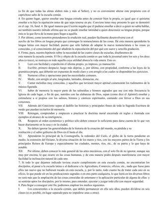 (a fin de que todas las almas alaben más y más al Señor), y no es conveniente alterar este propósito con el
caprichoso salto de la escuela común.
4. En quinto lugar, querer enseñar una lengua extraña antes de conocer bien la propia, es igual que si quisieras
enseñar a tu hijo la equitación antes de que sepa tenerse en pie. Conviene tener muy presente lo que se demostró
en el cap. 16, fund. 4. De igual manera que Cicerón negaba que él pudiese enseñar a decir a quien no sabía hablar,
así también nuestro método afirma que no se puede enseñar latinidad a quien desconoce su lengua propia, porque
ésta es la que lleva de la mano para llegar a aquélla.
5. Por último, como nosotros pretendemos la erudición real, pueden fácilmente desenvolverse con el
auxilio de los libros en lengua propia que contengan la nomenclatura de las cosas. De esta manera aprenderán la
lengua latina con mayor facilidad, puesto que sólo habrán de adaptar la nueva nomenclatura a las cosas ya
conocidas, y al conocimiento del qué añadirán la especulación del por qué con suave y sencilla gradación.
6. Firme, pues, nuestra hipótesis sobre la necesidad de las cuatro clases de escuelas, diseñaremos de
esta manera la escuela común. El fin y objeto de la escuela común es que toda la juventud entre los seis y los doce
años (o trece), se instruya en todo aquello cuya utilidad abarca la vida entera. Esto es:
I. Leer con facilidad y expedición el idioma propio, ya impreso, ya manuscrito
II. Escribir, primero despacio; luego más deprisa, y, por último, con propiedad, conforme a las leyes de la
gramática propia, que deberán ser expuestas de modo claro y con arreglo a las cuales se dispondrán los ejercicios.
III. Numerar cifras y operaciones para las necesidades comunes.
IV. Medir, con arreglo al arte, longitudes, latitudes, distancias, etc.
V. Cantar melodías muy conocidas, y aquellos que tuviesen mayor aptitud comenzarán los rudimentos de la
música figurada.
VI. Saber de memoria la mayor parte de las salmodias e himnos sagrados que use con más frecuencia la
Iglesia de cada lugar, a fin de que, nutridos con las alabanzas de Dios, sepan (como dice el Apóstol) enseñar y
estimularse a sí propios con los salmos, himnos y cánticos espirituales, cantando con fervor a Dios en sus
corazones.
VII. Además del Catecismo sepan al dedillo las historias y principales frases de toda la Sagrada Escritura de
modo que puedan recitarlos de memoria.
VIII. Retengan, comprendan y empiecen a practicar la doctrina moral encerrada en reglas e ilustrada con
ejemplos al alcance de su inteligencia.
IX. Respecto al orden económico y político sólo deben conocer lo suficiente para darse cuenta de lo que ven
hacer diariamente en la casa y en la ciudad,
X. No deben ignorar las generalidades de la historia de la creación del mundo, su pérdida y su
restitución y el sabio gobierno de Dios en él hasta el día.
XI. Aprenderán lo principal de la Cosmografía, la redondez del Cielo, el globo de la tierra pendiente en
medio, la extensión del Océano, la diversa situación de los mares y ríos, con las mayores partes de la Tierra y los
principales Reinos de Europa y especialmente las ciudades, montes, ríos, etc., de su patria y lo que haya de
notable.
XII. Por último, deben conocer lo más general de las artes mecánicas, con el solo fin de no ignorar, aunque sea
muy por encima, lo que ocurre en las cosas humanas, y de esta manera podrá después manifestarse con mayor
facilidad la inclinación natural de cada uno.
7. Si todo lo que dejamos indicado tuviese exacto cumplimiento en esta escuela común, no encontrarían los
discípulos, al pasar a la escuela latina o al dedicarse a la Agricultura, Comercio, oficios, etc., nada que fuese para
ellos tan nuevo que no hubiesen tocado en esta escuela, y, por lo tanto, todo cuanto ha de tratar cada uno en su
oficio, lo que puede oír en las predicaciones sagradas o en otra parte cualquiera, lo que leerá en los diversos libros
no será más que la ampliación de las cosas conocidas de antemano o la aplicación particular de alguna de ellas: y
se sentirán aptos los discípulos, por lo mismo, para entender, ejecutar y juzgar todo ello con mayor seguridad.
8. Para llegar a conseguir este fin, podremos emplear los medios siguientes.
I. Los concurrentes a la escuela común, que deben permanecer en ella seis años, pueden dividirse en seis
clases (si es posible, en lugar separado para no impedirse unas a otras).
 