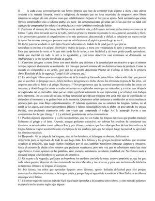 II. A cada clase corresponderán sus libros propios que han de contener todo cuanto a dicha clase afecta
(tocante a la materia literaria, moral y religiosa), de manera que no haya necesidad de ningunos otros libros
mientras no salgan de este círculo, sino que infaliblemente lleguen al fin con su ayuda. Será necesario que estos
libritos comprendan todo el idioma patrio, es decir, las denominaciones de todas las cosas que por su edad son
capaces de comprender los niños y los principales y más corrientes modos de hablar.
9. Conforme al número de clases, los libritos serán también seis, y diferentes, no tanto en las materias como en la
forma. Todos ellos versarán acerca de todo, pero los primeros tratarán solamente lo más general, conocido y fácil,
y los posteriores guiarán el entendimiento a lo más particular, desconocido y difícil, o señalarán un nuevo modo
de tratar las mismas cosas para procurar nuevas satisfacciones al espíritu, como luego se verá.
10. Debe ponerse cuidado en que todo ello esté adecuado a la índole de la edad pueril, que por su
naturaleza se inclina a lo alegre, divertido y propio de juego, y mira con repugnancia lo serio y demasiado severo.
Para que aprendan lo serio, o lo que más tarde ha de serlo, y con facilidad y de buen grado puede aprenderse,
habrá que mezclar en todo lo útil a lo agradable, y con estos atractivos casi continuos se dominarán las
inteligencias y se les llevará por donde se quiera.
11. Conviene designar a estos libros con unos títulos que deleiten a la juventud por su atractivo y que al mismo
tiempo expresen claramente su contenido. Yo creo que pueden tomarse de las distintas clases de jardines. Como la
escuela es comparable a un jardín, ¿por qué no se podría denominar Plantel de Violetas al libro de la primera
clase; Rosaleda al de la segunda; Vergel al de la tercera, etc.?
12. En otro lugar hablaremos más especialmente de la materia y forma de estos libros. Ahora sólo diré: que puesto
que se escriben en lenguaje usual, deben también designarse en dicho idioma los términos propios de las artes, sin
emplear para ello el latín o el griego. Razones: 1ª Nos proponemos que la juventud comprenda todas las cosas sin
tardanza, y desde luego las cosas extrañas necesitan ser explicadas antes que se entiendan, y a veces aun después
de explicadas no se entienden, sino que se creen significar solamente lo que representar y se retienen con trabajo
en la memoria. En las cosas de la casa, no hay necesidad de explicar ninguna otra cosa más que la significada; se
entienden al momento y se graban bien en la memoria. Queremos evitar tardanzas y obstáculos en esta enseñanza
primera para que todo fluya espontáneamente. 2ª Además queremos que se estudien las lenguas patrias, no al
estilo de los galos, que conservan términos griegos y latinos ininteligibles para la plebe (en este sentido los critica
Stevin), sino pudiendo expresarlo todo con voces que comprenda el vulgo. Así lo aconsejó Stevin a sus
compatriotas los belgas (Geog. 1. 1.) y adelantó grandemente en las matemáticas.
13. Pueden algunos argumentar, y a ello acostumbran, que no son todas las lenguas tan ricas que puedan traducir
fielmente el griego y el latín. Además, aunque pudieran traducirse, no habrían los eruditos de abandonar sus
términos, acostumbrados como están a ellos, y por último, conviene que los niños que han de irse iniciando en la
lengua latina se vayan acostumbrando a la lengua de los eruditos para que no tengan luego necesidad de aprender
los términos técnicos.
14. Respondo. No es culpa de las lenguas, sino de los hombres, si la lengua es obscura, deficiente o
imperfecta para la expresión de todo lo que haga falta. Los latinos y los griegos tuvieron también que inventar
vocablos al principio, que luego fueron recibidos por el uso; también parecieron entonces ásperos y obscuros,
hasta el extremo de dudar ellos mismos que pudiesen suavizarse; pero una vez que se admitieron nada hay más
significativo. Como aparece en las palabras, ente, esencia, substancia, accidente, cualidad, etc. No faltará nada a
ninguna lengua si los hombres no carecen de inventiva.
15. En cuanto a lo segundo, quédense en buen hora los eruditos con todo lo suyo; nuestro propósito es que los que
nada saben puedan alcanzar el conocimiento de las artes liberales y las ciencias, y para esto no hemos de hablarles
en términos extraños ni lenguas extranjeras.
16. Por último, los niños que aprendan después otros idiomas, apenas hallarán dificultad para ello porque
conozcan los términos técnicos en la lengua patria y porque hayan aprendido a nombrar a Dios Padre en su idioma
antes que en el latino.
17. El tercer requisito será un método fácil para hacer aprender a la juventud estos libros, y este método podemos
expresarle en las cuatro reglas que siguen:
 