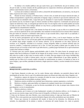 I. No dedicar a los estudios públicos más que cuatro horas, que se distribuirán: dos por la mañana y otras
dos por la tarde. Las horas restantes del día quedarán para las ocupaciones domésticas (principalmente entre los
pobres) o para honestos recreos y diversiones.
II. Las horas de la mañana se dedicarán al cultivo y desarrollo del entendimiento y la memoria, y las de por la
tarde, al ejercicio de la mano y la palabra.
III. Durante las horas matutinas, el Profesor leerá y volverá a leer, en medio de la mayor atención de todos, el
trabajo correspondiente a aquella hora; explicando en lenguaje vulgar y clarísimo lo que necesite explicación, a fin
de que no dejen de entenderlo todos. Luego hará que los discípulos lo vayan leyendo ordenadamente; de modo
que mientras uno lee, los demás le sigan en silencio mirando sus libros respectivos. Continuado este ejercicio por
espacio de media hora o más, se conseguirá que tanto los más vivos de ingenio como los tardos podrán casi recitar
lo leído sin mirar al libro. Estos trabajos deberán ser muy breves y proporcionados al tiempo disponible y a la
capacidad de los entendimientos infantiles.
IV. Todo lo cual se asegurará más y más durante las horas de la tarde, ya que en ellas no se tratará de nada
nuevo, sino de la repetición de las cosas aprendidas, bien mediante la transcripción de los mismos libros impresos,
bien por medio de concursos o certámenes sobre quién es el que recuerda antes y mejor todo lo ya explicado, o
escribe, numera o canta con menos equivocación, etc.
18. No sin motivo preceptuamos que los niños copien de su puño y letra, y con la mayor limpieza, sus libros
impresos de clase. Pues (1) esto servirá para grabar más profundamente en la memoria cuanto se haga por tener
los sentidos largo tiempo ocupados con las mismas materias. (2) Se adiestrarán en este diario ejercicio de
escritura, en la caligrafía, velocidad en la escritura y buena ortografía; hábito en extremo utilísimo para los
sucesivos estudios y ocupaciones posteriores de la vida. (3) Será una prueba evidente para los padres de los
alumnos de que en la escuela se hace todo lo qué debe hacerse, y podrán juzgar fácilmente de su aprovechamiento
viendo cómo realizan su trabajo.
19. Ociamos para otra ocasión algunas particularidades sobre lo dicho. Por ahora hemos de aconsejar que si
algunos niños han de dedicarse al estudio de las lenguas de los países vecinos, lo efectúen entre los diez, once o
doce años de su edad; es decir entre la escuela común y la latina. Para que tengan en ello mayor facilidad debe
enviárseles donde no se hable el idioma patrio, sino que se emplee ordinariamente el que deben aprender. Y
también que los libros de la escuela común (conocidos ya anteriormente en cuanto a la materia) se lean en la
nueva lengua, y que escriban, aprendan de memoria y hagan ejercicios verbales y escritos tomados de los mismos
libros.
CAPITULO XXX
BOSQUEJO DE LA ESCUELA LATINA
1. Aquí hemos dispuesto un plan que, con los cuatro idiomas antes indicados, nos permitirá abarcar toda la
enciclopedia de las artes. Esto es, que si los adolescentes pasan con eficacia por todas estas clases, llegarán a ser.
I. Gramáticos, capaces de expresar los conceptos de todas las cosas, con perfección en idioma patrio y en
latín, y lo suficiente para las necesidades en griego y hebreo.
II. Dialécticos, peritos en definir con exactitud, hacer distinciones, exponer argumentos y resolverlos.
III. Retóricos u oradores, aptos para hablar con elegancia de cualquier materia que se les proponga.
IV. Aritméticos y V. Geómetras, ya por las diversas necesidades de la vida, ya porque estas ciencias sirven
para despertar y avivar el entendimiento.
VI. Músicos, prácticos y teóricos.
VII. Astrónomos, por lo menos en lo más fundamental, versados en la doctrina esférica y en el cómputo, ya
que sin esto son ciencias ciegas, tanto la Física como la Geografía y la Historia en su mayor parte.
2. Estas son las famosas siete artes liberales, cuyo conocimiento piensa el vulgo que basta para ser Maestro de
Filosofía. Pero, como queremos que nuestros discípulos lleguen más arriba, pretendemos que sean además:
VIII. Físicos que conozcan la constitución del mundo, la fuerza de los elementos, las diferencias de los
animales, las propiedades de las plantas y metales, la estructura del cuerpo humano, etc., tanto en general,
 