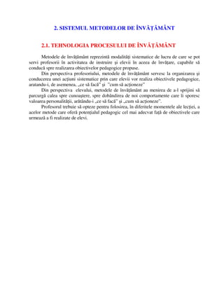 2. SISTEMUL METODELOR DE ÎNVĂŢĂMÂNT
2.1. TEHNOLOGIA PROCESULUI DE ÎNVĂŢĂMÂNT
Metodele de învăţământ reprezintă modalităţi sistematice de lucru de care se pot
servi profesorii în activitatea de instruire şi elevii în aceea de învăţare, capabile să
conducă spre realizarea obiectivelor pedagogice propuse.
Din perspectiva profesoriului, metodele de învăţământ servesc la organizarea şi
conducerea unei acţiuni sistematice prin care elevii vor realiza obiectivele pedagogice,
aratandu-i, de asemenea, „ce să facă” şi ”cum să acţioneze”
Din perspectiva elevului, metodele de învăţământ au menirea de a-l sprijini să
parcurgă calea spre cunoaştere, spre dobândirea de noi comportamente care îi sporesc
valoarea personalităţii, arătându-i „ce să facă” şi „cum să acţioneze”.
Profesorul trebuie să opteze pentru folosirea, în diferitele momentele ale lecţiei, a
acelor metode care oferă potenţialul pedagogic cel mai adecvat faţă de obiectivele care
urmează a fi realizate de elevi.
 