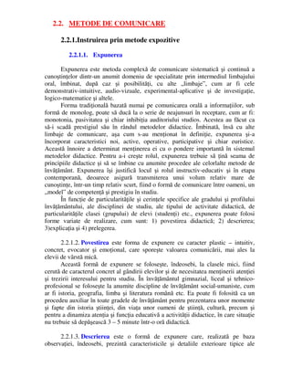 2.2. METODE DE COMUNICARE
2.2.1.Instruirea prin metode expozitive
2.2.1.1. Expunerea
Expunerea este metoda complexă de comunicare sistematică şi continuă a
cunoştinţelor dintr-un anumit domeniu de specialitate prin intermediul limbajului
oral, îmbinat, după caz şi posibilităţi, cu alte „limbaje”, cum ar fi cele
demonstrativ-intuitive, audio-vizuale, experimental-aplicative şi de investigaţie,
logico-matematice şi altele.
Forma tradiţională bazată numai pe comunicarea orală a informaţiilor, sub
formă de monolog, poate să ducă la o serie de neajunsuri în receptare, cum ar fi:
monotonia, pasivitatea şi chiar inhibiţia auditoriului studios. Acestea au făcut ca
să-i scadă prestigiul său în rândul metodelor didactice. Îmbinată, însă cu alte
limbaje de comunicare, aşa cum s-au menţionat în definiţie, expunerea şi-a
încorporat caracteristici noi, active, operative, participative şi chiar euristice.
Această înnoire a determinat menţinerea ei cu o pondere importantă în sistemul
metodelor didactice. Pentru a-i creşte rolul, expunerea trebuie să ţină seama de
principiile didactice şi să se îmbine cu anumite procedee ale celorlalte metode de
învăţământ. Expunerea îşi justifică locul şi rolul instructiv-educativ şi în etapa
contemporană, deoarece asigură transmiterea unui volum relativ mare de
cunoştinţe, într-un timp relativ scurt, fiind o formă de comunicare între oameni, un
„model” de competenţă şi prestigiu în studiu.
În funcţie de particularităţile şi cerinţele specifice ale gradului şi profilului
învăţământului, ale disciplinei de studiu, ale tipului de activitate didactică, de
particularităţile clasei (grupului) de elevi (studenţi) etc., expunerea poate folosi
forme variate de realizare, cum sunt: 1) povestirea didactică; 2) descrierea;
3)explicaţia şi 4) prelegerea.
2.2.1.2. Povestirea este forma de expunere cu caracter plastic – intuitiv,
concret, evocator şi emoţional, care sporeşte valoarea comunicării, mai ales la
elevii de vârstă mică.
Această formă de expunere se foloseşte, îndeosebi, la clasele mici, fiind
cerută de caracterul concret al gândirii elevilor şi de necesitatea menţinerii atenţiei
şi trezirii interesului pentru studiu. În învăţământul gimnazial, liceal şi tehnico-
profesional se foloseşte la anumite discipline de învăţământ social-umaniste, cum
ar fi istoria, geografia, limba şi literatura română etc. Ea poate fi folosită ca un
procedeu auxiliar în toate gradele de învăţământ pentru prezentarea unor momente
şi fapte din istoria ştiinţei, din viaţa unor oameni de ştiinţă, cultură, precum şi
pentru a dinamiza atenţia şi funcţia educativă a activităţii didactice, în care situaţie
nu trebuie să depăşească 3 – 5 minute într-o oră didactică.
2.2.1.3. Descrierea este o formă de expunere care, realizată pe baza
observaţiei, îndeosebi, prezintă caracteristicile şi detaliile exterioare tipice ale
 