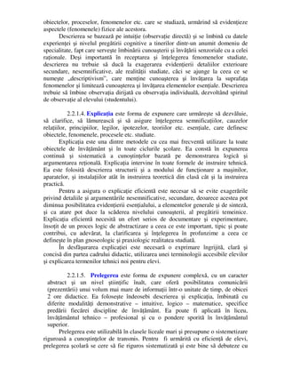 obiectelor, proceselor, fenomenelor etc. care se studiază, urmărind să evidenţieze
aspectele (fenomenele) fizice ale acestora.
Descrierea se bazează pe intuiţie (observaţie directă) şi se îmbină cu datele
experienţei şi nivelul pregătirii cognitive a tinerilor dintr-un anumit domeniu de
specialitate, fapt care serveşte îmbinării cunoaşterii şi învăţării senzoriale cu a celei
raţionale. Deşi importantă în receptarea şi înţelegerea fenomenelor studiate,
descrierea nu trebuie să ducă la exagerarea evidenţierii detaliilor exterioare
secundare, nesemnificative, ale realităţii studiate, căci se ajunge la ceea ce se
numeşte „descriptivism”, care menţine cunoaşterea şi învăţarea la suprafaţa
fenomenelor şi limitează cunoaşterea şi învăţarea elementelor esenţiale. Descrierea
trebuie să îmbine observaţia dirijată cu observaţia individuală, dezvoltând spiritul
de observaţie al elevului (studentului).
2.2.1.4. Explicaţia este forma de expunere care urmăreşte să dezvăluie,
să clarifice, să lămurească şi să asigure înţelegerea semnificaţiilor, cauzelor
relaţiilor, principiilor, legilor, ipotezelor, teoriilor etc. esenţiale, care definesc
obiectele, fenomenele, procesele etc. studiate.
Explicaţia este una dintre metodele cu cea mai frecventă utilizare la toate
obiectele de învăţământ şi în toate ciclurile şcolare. Ea constă în expunerea
continuă şi sistematică a cunoştinţelor bazată pe demonstrarea logică şi
argumentarea reţională. Explicaţia intervine în toate formele de instruire tehnică.
Ea este folosită descrierea structurii şi a modului de funcţionare a maşinilor,
aparatelor, şi instalaţiilor atât în instruirea teoretică din clasă cât şi la instruirea
practică.
Pentru a asigura o explicaţie eficientă este necesar să se evite exagerările
privind detaliile şi argumentările nesemnificative, secundare, deoarece acestea pot
diminua posibilitatea evidenţierii esenţialului, a elementelor generale şi de sinteză,
şi ca atare pot duce la scăderea nivelului cunoaşterii, al pregătirii temeinice.
Explicaţia eficientă necesită un efort serios de documentare şi experimentare,
însoţit de un proces logic de abstractizare a ceea ce este important, tipic şi poate
contribui, cu adevărat, la clarificarea şi înţelegerea în profunzime a ceea ce
defineşte în plan gnoseologic şi praxiologic realitatea studiată.
În desfăşurarea explicaţiei este necesară o exprimare îngrijită, clară şi
concisă din partea cadrului didactic, utilizarea unei terminologii accesibile elevilor
şi explicarea termenilor tehnici noi pentru elevi.
2.2.1.5. Prelegerea este forma de expunere complexă, cu un caracter
abstract şi un nivel ştiinţific înalt, care oferă posibilitatea comunicării
(prezentării) unui volum mai mare de informaţii într-o unitate de timp, de obicei
2 ore didactice. Ea foloseşte îndeosebi descrierea şi explicaţia, îmbinată cu
diferite modalităţi demonstrative – intuitive, logico – matematice, specifice
predării fiecărei discipline de învăţământ. Ea poate fi aplicată în liceu,
învăţământul tehnico – profesional şi cu o pondere sporită în învăţământul
superior.
Prelegerea este utilizabilă în clasele liceale mari şi presupune o sistemetizare
riguroasă a cunoştinţelor de transmis. Pentru fi urmărită cu eficienţă de elevi,
prelegerea şcolară se cere să fie riguros sistematizată şi este bine să debuteze cu
 