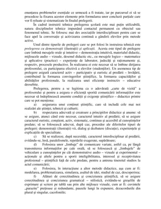 enunţarea problemelor esenţiale ce urmează a fi tratate, iar pe parcursul ei să se
procedeze la fixarea acestor elemente prin formularea unor concluzii parţiale care
vor fi reluate şi sistematizate în finalul prelegerii.
În cadrul instruirii tehnice prelegerea şcolară este mai puţin utilizabilă,
natura disciplinelor tehnice impunând contactul permanent cu obiectul sau
fenomenul tehnic. Se folosesc mai des asociaţiile interdisciplinare pentru care se
face apel la conversaţie şi activizarea continuă a gândirii elevilor prin metode
active.
Unul dintre tipurile de prelegeri care se pot folosi în instruirea tehnică este
prelegerea cu demonstraţii (ilustraţii) şi aplicaţii. Acesta este tipul de prelegere
care îmbină mesajele orale şi intuitive – demonstraţia intuitivă, materialul didactic,
mijloacele audio – vizuale, desenul didactic etc., cu mesajele logico – matematice
şi aplicative (practice) – experienţe de laborator, judecăţi şi raţionamente şi,
respectiv, procesele productive. În realizarea ei este necesar să se îmbine dirijarea
profesorului, cu participarea efectivă a elevilor (studenţilor). Un asemenea tip de
prelegere asigură caracterul activ – participativ şi euristic al predării – învăţării,
contribuind la formarea convingerilor ştiinţifice, la formarea capacităţilor şi
abilităţilor profesionale, la realizarea unei eficienţe instructiv – educative
deosebite.
Prelegerea, pentru a se legitima ca o adevărată „carte de vizită” a
profesorului şi pentru a asigura o eficienţă sporită comunicării informaţiilor este
necesar să îndeplinească anumite condiţii şi exigenţe ştiinţifico – didactice printre
care se pot menţiona:
a) asigurarea unui conţinut ştiinţific, care să includă cele mai noi
realizări ale ştiinţei, tehnicii şi culturii;
b) respectarea adecvată şi creatoare a principiilor didactice şi anume: să
se asigure, atunci când este necesar, caracterul intuitiv al predării; să se asigure
caracterul euristic, conştient, activ, sistematic, continuu şi accesibil al cunoştinţelor
predate; să se folosească adecvat, după caz, procedee ale diferitelor tipuri de
prelegeri: demonstraţii (ilustraţii) vii, dialog şi dezbatere (discuţie), experienţele şi
explicaţiile de specialitate.
c) Să se realizeze, după necesităţi, caracterul interdisciplinar al predării,
evitându-se, însă, paralelismele, repetările exagerate, supărătoare;
d) Folosirea unor „limbaje” de comunicare variate, astfel ca, pe lângă
transmiterea informaţiilor pe cale orală, să se folosească şi „limbajele” de
vehiculare a cunoştinţelor pe căi demonstrative audio – vizuale şi experimental –
acţionale şi altele pentru a sporii inteligibilitatea, interesul şi receptivitatea
profesional – ştiinţifică faţă de cele predate, pentru a antrena tineretul studios la
actul comunicării;
e) Folosirea, în interacţiune a altor metode didactice, aşa cum ar fi:
modelarea, problematizarea, simularea, asaltul de idei, studiul de caz, descoperirea;
f) Alături de corectitudinea şi conciziunea ştiinţifică, să se asigure
corectitudinea şi conciziunea gramatical – stilistică, evitându-se greşelile de
exprimare şi scriere pe tablă sau prin alte mijloace vizuale, cum ar fi: cuvintele
„parazite” preţioase şi redundante, pauzele lungi în expunere, dezacordurile din
plural şi singular, cacofoniile;
 