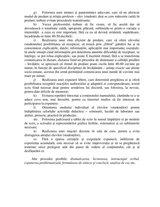 g) Folosirea unei mimici şi pantomimici adecvate, care să nu afecteze
modul de predare şi relaţia profesor – elev (student); deşi se cere măiestrie (artă) în
predare, trebuie evitate procedeele teatralizante;
h) Vocea profesorului trebuie să fie vioaie, să fie auzită dar să
dovedească o tonalitate caldă, apropiată, plăcută, subliniidu-se printr-o variaţie a
intensităţii a ceea ce este important, fără ca ea să devină stridentă, supărătoare,
încadrându-se între 40-50 decibeli;
i) Realizarea unui ritm eficient de predare, care să ofere elevului
(studentului) posibilitatea să recepteze, să treacă prin „filtrul” gândirii lui şi să
consemneze explicaţiile, datele, informaţiile, aplicaţiile mai importante, esenţiale;
în unele situaţii când informaţiile pot determina anumite dificultăţi de receptare, se
înţelege, se pot relua explicaţiile, sau poate fi încetinit ritmul, fără a se transforma
comunicarea în dictare, dictarea fiind un procedeu de diminuare a calităţii predării
– învăţării; se apreciază că ritmul de predare poate oscila între 40-60 cuvinte pe
minut, în funcţie de specificul disciplinei de învăţământ – ştiinţe exacte sau ştiinţe
socio-umane, acestea din urmă permiţând comunicarea unui număr de cuvinte mai
mare pe minut;
j) Realizarea unei expuneri libere, care determină pregătirea ei şi oferă
posibilitatea receptării reacţiilor auditoriului şi adaptării ei corespunzătoare, textul
scris fiind necesar doar pentru urmărirea lui discretă, sau folosirea, la nevoie,
pentru date dificile de memorat;
k) Evitarea repetării întocmai a conţinutului manualului, căutându-se a se
aduce ceva nou, mai deosebit, pentru ca tineretul studios să fie interesat de
participarea la expunere;
l) Orientarea studiului individual al elevilor (studenţilor) pentru
îndeplinirea celorlalte activităţi didactice – seminarii, lucrări de laborator sau
atelier, proiecte, practică în producţie;
m) Folosirea judicioasă a tablei de scris în sensul împărţirii ei pe module
de scris, a scrisului şi reprezentărilor grafice lizibile, sistematice şi cu sublinierile
necesare;
n) Realizarea unei mişcări discrete în sala de curs, pentru a evita
distragerea atenţiei elevilor (studenţilor);
o) Fără a epuiza cerinţele şi exigenţele expunerii, indiferent de
experienţa acumulată, este necesar să se evite improvizaţia şi să se pregătească
temeinic orice prelegere atât din punct de vedere al conţinutului, cât şi al
desfăşurării ei.
Alte procedee posibile: dramatizarea, lecturarea, instructajul verbal,
expunerea problematizată, formularea de sinteze şi concluzii, analiza de caz etc.
 