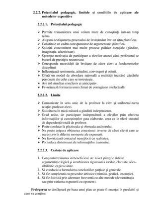 2.2.2. Potenţialul pedagogic, limitele şi condiţiile de aplicare ale
metodelor expozitive
2.2.2.1. Potenţialul pedagogic
 Permite transmiterea unui volum mare de cunoştinţe într-un timp
redus.
 Asigură desfăşurarea procesului de învăţământ într-un ritm planificat.
 Constituie un cadru corespunzător de argumentare ştiinţifică.
 Solicită concomitent mai multe procese psihice esenţiale (gândire,
imaginaţie, afectivitate).
 Sporeşte motivaţia de participare a elevilor atunci când profesorul se
bucură de prestigiu recunoscut
 Corespunde necesităţii de învăţare de către elevi a fundamentelor
disciplinei
 Influenţează sentimente, atitudini, convingeri şi opinii.
 Oferă un model de abordare raţională a realităţii incitând căutările
personale ale celui care se instruieşte.
 Are rol simultan conclusiv şi anticipativ.
 Favorizează formarea unui climat de contagiune intelectuală
2.2.2.2. Limite
 Comunicare în sens unic de la profesor la elev şi unilateralizarea
relaţiei profesor-elevi.
 Solicitarea în mică măsură a gândirii independente.
 Grad redus de participare independentă a elevilor prin oferirea
informaţiilor şi cunoştinţelor gata elaborate, ceea ce le oferă statutul
de dependenţă totală de profesor.
 Poate conduce la plictiseala şi oboseala auditorului.
 Nu poate asigura obţinerea conexiunii inverse de către elevii care ar
necesita-o în diferite momente ale expunerii.
 Nu favorizează contactul nemijlocit cu realitatea.
 Pot induce distorsiuni ale informaţiilor transmise.
2.2.2.3. Cerinţe de aplicare
1. Conţinutul transmis să beneficieze de: nivel ştiinţific ridicat,
argumentaţie logică şi ierarhizarea riguroasă a ideilor, claritate, acce-
sibilitate, expresivitate.
2. Să conducă la formularea concluziilor parţiale şi generale.
3. Să fie completată cu procedee artistice (mimică, gestică, intonaţie).
4. Să fie folosită prin alternare frecventă cu alte metode (demonstraţia
sau prin varianta expunerii cu oponent).
Prelegerea se desfăşoară pe baza unui plan ce poate fi enunţat în prealabil şi
care va conţine:
 