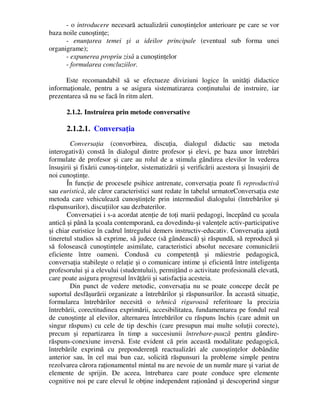 - o introducere necesară actualizării cunoştinţelor anterioare pe care se vor
baza noile cunoştinţe;
- enunţarea temei şi a ideilor principale (eventual sub forma unei
organigrame);
- expunerea propriu zisă a cunoştinţelor
- formularea concluziilor.
Este recomandabil să se efectueze diviziuni logice în unităţi didactice
informaţionale, pentru a se asigura sistematizarea conţinutului de instruire, iar
prezentarea să nu se facă în ritm alert.
2.1.2. Instruirea prin metode conversative
2.1.2.1. Conversaţia
Conversaţia (convorbirea, discuţia, dialogul didactic sau metoda
interogativă) constă în dialogul dintre profesor şi elevi, pe baza unor întrebări
formulate de profesor şi care au rolul de a stimula gândirea elevilor în vederea
însuşirii şi fixării cunoş-tinţelor, sistematizării şi verificării acestora şi însuşirii de
noi cunoştinţe.
În funcţie de procesele psihice antrenate, conversaţia poate fi reproductivă
sau euristică, ale căror caracteristici sunt redate în tabelul urmatorConversaţia este
metoda care vehiculează cunoştinţele prin intermediul dialogului (întrebărilor şi
răspunsurilor), discuţiilor sau dezbaterilor.
Conversaţiei i s-a acordat atenţie de toţi marii pedagogi, începând cu şcoala
antică şi până la şcoala contemporană, ea dovedindu-şi valenţele activ-participative
şi chiar euristice în cadrul întregului demers instructiv-educativ. Conversaţia ajută
tineretul studios să exprime, să judece (să gândească) şi răspundă, să reproducă şi
să folosească cunoştinţele asimilate, caracteristici absolut necesare comunicării
eficiente între oameni. Condusă cu competenţă şi măiestrie pedagogică,
conversaţia stabileşte o relaţie şi o comunicare intime şi eficientă între inteligenţa
profesorului şi a elevului (studentului), permiţând o activitate profesională elevată,
care poate asigura progresul învăţării şi satisfacţia acesteia.
Din punct de vedere metodic, conversaţia nu se poate concepe decât pe
suportul desfăşurării organizate a întrebărilor şi răspunsurilor. În această situaţie,
formularea întrebărilor necesită o tehnică riguroasă referitoare la precizia
întrebării, corectitudinea exprimării, accesibilitatea, fundamentarea pe fondul real
de cunoştinţe al elevilor, alternarea întrebărilor cu răspuns închis (care admit un
singur răspuns) cu cele de tip deschis (care presupun mai multe soluţii corecte),
precum şi repartizarea în timp a succesiunii întrebare-pauză pentru gândire-
răspuns-conexiune inversă. Este evident că prin această modalitate pedagogică,
întrebările exprimă cu preponderenţă reactualizări ale cunoştinţelor dobândite
anterior sau, în cel mai bun caz, solicită răspunsuri la probleme simple pentru
rezolvarea cărora raţionamentul mintal nu are nevoie de un număr mare şi variat de
elemente de sprijin. De aceea, întrebarea care poate conduce spre elemente
cognitive noi pe care elevul le obţine independent raţionând şi descoperind singur
 