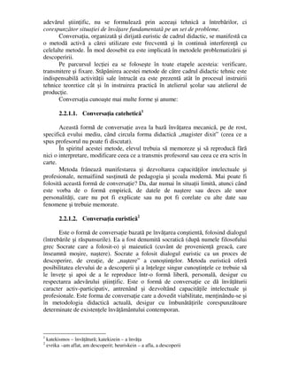 adevărul ştiinţific, nu se formulează prin aceeaşi tehnică a întrebărilor, ci
corespunzător situaţiei de învăţare fundamentată pe un set de probleme.
Conversaţia, organizată şi dirijată euristic de cadrul didactic, se manifestă ca
o metodă activă a cărei utilizare este frecventă şi în continuă interferenţă cu
celelalte metode. În mod deosebit ea este implicată în metodele problematizării şi
descoperirii.
Pe parcursul lecţiei ea se foloseşte în toate etapele acesteia: verificare,
transmitere şi fixare. Stăpânirea acestei metode de către cadrul didactic tehnic este
indispensabilă activităţii sale întrucât ea este prezentă atât în procesul instruirii
tehnice teoretice cât şi în instruirea practică în atelierul şcolar sau atelierul de
producţie.
Conversaţia cunoaşte mai multe forme şi anume:
2.2.1.1. Conversaţia catehetică1
Această formă de conversaţie avea la bază învăţarea mecanică, pe de rost,
specifică evului mediu, când circula forma didactică „magister dixit” (ceea ce a
spus profesorul nu poate fi discutat).
În spiritul acestei metode, elevul trebuia să memoreze şi să reproducă fără
nici o interpretare, modificare ceea ce a transmis profesorul sau ceea ce era scris în
carte.
Metoda frânează manifestarea şi dezvoltarea capacităţilor intelectuale şi
profesionale, nemaifiind susţinută de pedagogia şi şcoala modernă. Mai poate fi
folosită această formă de conversaţie? Da, dar numai în situaţii limită, atunci când
este vorba de o formă empirică, de datele de naştere sau deces ale unor
personalităţi, care nu pot fi explicate sau nu pot fi corelate cu alte date sau
fenomene şi trebuie memorate.
2.2.1.2. Conversaţia euristică2
Este o formă de conversaţie bazată pe învăţarea conştientă, folosind dialogul
(întrebările şi răspunsurile). Ea a fost denumită socratică (după numele filosofului
grec Socrate care a folosit-o) şi maieutică (cuvânt de provenienţă greacă, care
înseamnă moşire, naştere). Socrate a folosit dialogul euristic ca un proces de
descoperire, de creaţie, de „naştere” a cunoştinţelor. Metoda euristică oferă
posibilitatea elevului de a descoperii şi a înţelege singur cunoştinţele ce trebuie să
le înveţe şi apoi de a le reproduce într-o formă liberă, personală, desigur cu
respectarea adevărului ştiinţific. Este o formă de conversaţie ce dă învăţăturii
caracter activ-participativ, antrenând şi dezvoltând capacităţile intelectuale şi
profesionale. Este forma de conversaţie care a dovedit viabilitate, menţinându-se şi
în metodologia didactică actuală, desigur cu îmbunătăţirile corespunzătoare
determinate de existenţele învăţământului contemporan.
1
katekismos – învăţătură; katekizein – a învăţa
2
evrika –am aflat, am descoperit; heuriskein – a afla, a descoperii
 